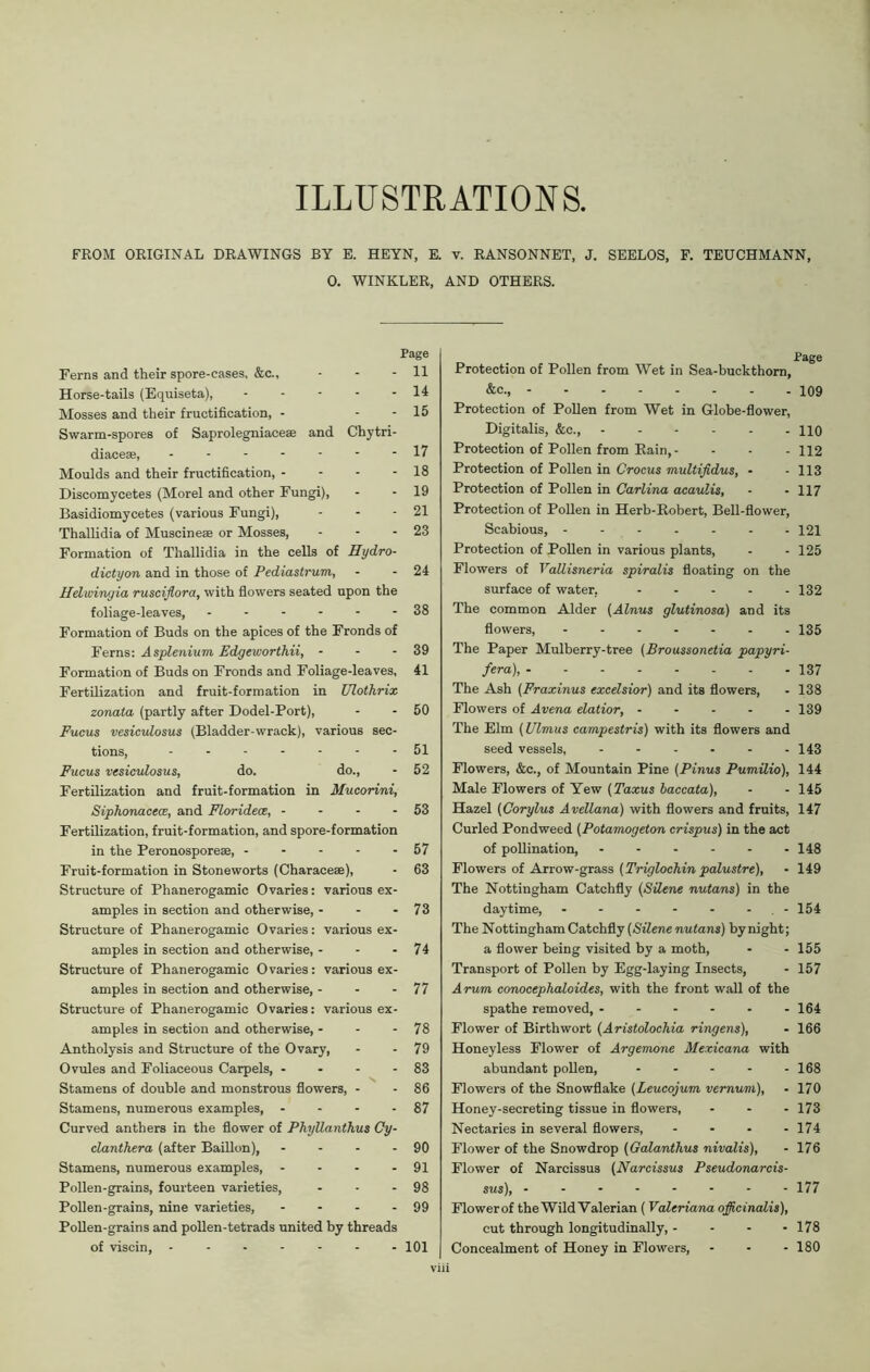 ILLUSTRATIONS. FROM ORIGINAL DRAWINGS BY E. HEYN, E. v. RANSONNET, J. SEELOS, F. TEUCHMANN, 0. WINKLER, AND OTHERS. Page Ferns and their spore-cases, &c., - - - 11 Horse-tails (Equiseta), - - - - - 14 Mosses and their fructification, - - - 15 Swarm-spores of Saprolegniace® and Chytri- diace®, 17 Moulds and their fructification, - - - - 18 Discomycetes (Morel and other Fungi), - - 19 Basidiomycetes (various Fungi), - - - 21 Thallidia of Muscine® or Mosses, - - - 23 Formation of Thallidia in the cells of Hydro- dictyon and in those of Pediastruni, - 24 Helwingia rusciflora, with flowers seated upon the foliage-leaves, ------ 38 Formation of Buds on the apices of the Fronds of Ferns: Asplenium Edgeworthii, - - - 39 Formation of Buds on Fronds and Foliage-leaves, 41 Fertilization and fruit-formation in Ulothrix zonata (partly after Dodel-Port), - - 50 Fucus vesiculosus (Bladder-wrack), various sec- tions, ------- 51 Fucus vesiculosus, do. do., - 52 Fertilization and fruit-formation in Mucorini, Siphonacece, and Floridece, - - - - 53 Fertilization, fruit-formation, and spore-formation in the Peronospore®, 57 Fruit-formation in Stoneworts (Charace®), - 63 Structure of Phanerogamic Ovaries: various ex- amples in section and otherwise, - - - 73 Structure of Phanerogamic Ovaries: various ex- amples in section and otherwise, - - - 74 Structure of Phanerogamic Ovaries: various ex- amples in section and otherwise, - - - 77 Structure of Phanerogamic Ovaries: various ex- amples in section and otherwise, - - - 78 Antholysis and Structure of the Ovary, - - 79 Ovules and Foliaceous Carpels, - - - - 83 Stamens of double and monstrous flowers, - - 86 Stamens, numerous examples, - - - - 87 Curved anthers in the flower of Phyllanthus Cy- clanthera (after Baillon), - - - - 90 Stamens, numerous examples, - - - - 91 Pollen-grains, fourteen varieties, - - - 98 Pollen-grains, nine varieties, - - - - 99 Pollen-grains and pollen-tetrads united by threads of viscin, ------- 101 viii . Page Protection of Pollen from Wet in Sea-buckthorn, &c., 109 Protection of Pollen from Wet in Globe-flower, Digitalis, &c., HO Protection of Pollen from Rain, - - - - 112 Protection of Pollen in Crocus multifidus, - - 113 Protection of Pollen in Carlina acaulis, - - 117 Protection of Pollen in Herb-Robert, Bell-flower, Scabious, - - - - - - -121 Protection of Pollen in various plants, - - 125 Flowers of Vallisneria spiralis floating on the surface of water, 132 The common Alder (Alnus glutinosa) and its flowers, 135 The Paper Mulberry-tree (Broussonetia papyri- fera), 137 The Ash (Fraxinus excelsior) and its flowers, - 138 Flowers of Arena elatior, 139 The Elm (Ulmus campestris) with its flowers and seed vessels, 143 Flowers, &c., of Mountain Pine (Pinus Pumilio), 144 Male Flowers of Yew (Taxus baccata), - - 145 Hazel (Corylus Avellana) with flowers and fruits, 147 Curled Pondweed (Potamogeton crispus) in the act of pollination, - - - - - -148 Flowers of Arrow-grass (Triglochin palustre), - 149 The Nottingham Catchfly (Silene nutans) in the daytime, - 154 The Nottingham Catchfly (Silene nutans) by night; a flower being visited by a moth, - - 155 Transport of Pollen by Egg-laying Insects, - 157 Arum conocephaloides, with the front wall of the spathe removed, 164 Flower of Birthwort (Aristolochia ringens), - 166 Honeyless Flower of Argemone Mexicana with abundant pollen, 168 Flowers of the Snowflake (Leucojum vernum), - 170 Honey-secreting tissue in flowers, ... 173 Nectaries in several flowers, - - • - 174 Flower of the Snowdrop (Galanthus nivalis), - 176 Flower of Narcissus (Narcissus Pseudonarcis- sus), -------- 177 Flowerof the Wild Valerian (Valeriana officinalis), cut through longitudinally, - - - - 178 Concealment of Honey in Flowers, - - - 180