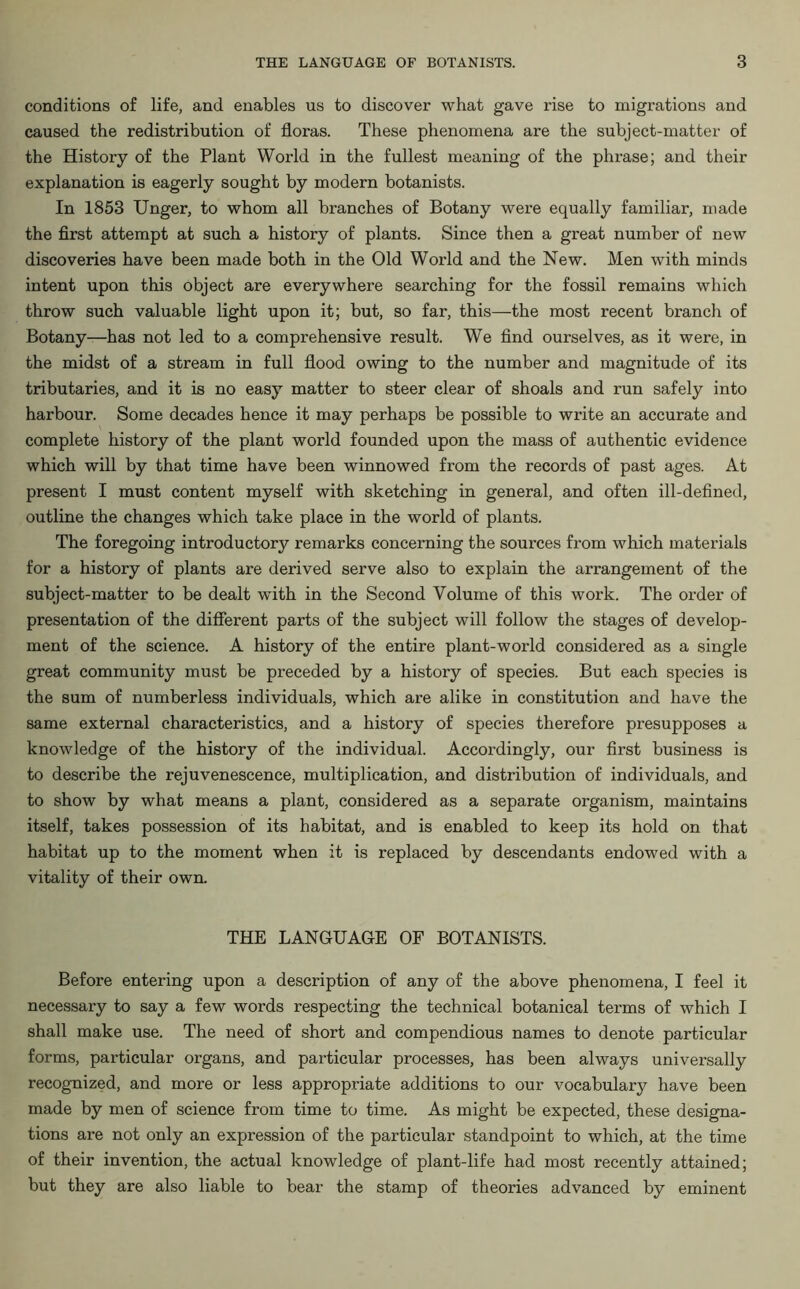 conditions of life, and enables us to discover what gave rise to migrations and caused the redistribution of floras. These phenomena are the subject-matter of the History of the Plant World in the fullest meaning of the phrase; and their explanation is eagerly sought by modern botanists. In 1853 Unger, to whom all branches of Botany were equally familiar, made the first attempt at such a history of plants. Since then a great number of new discoveries have been made both in the Old World and the New. Men with minds intent upon this object are everywhere searching for the fossil remains which throw such valuable light upon it; but, so far, this—the most recent branch of Botany—has not led to a comprehensive result. We find ourselves, as it were, in the midst of a stream in full flood owing to the number and magnitude of its tributaries, and it is no easy matter to steer clear of shoals and run safely into harbour. Some decades hence it may perhaps be possible to write an accurate and complete history of the plant world founded upon the mass of authentic evidence which will by that time have been winnowed from the records of past ages. At present I must content myself with sketching in general, and often ill-defined, outline the changes which take place in the world of plants. The foregoing introductory remarks concerning the sources from which materials for a history of plants are derived serve also to explain the arrangement of the subject-matter to be dealt with in the Second Volume of this work. The order of presentation of the different parts of the subject will follow the stages of develop- ment of the science. A history of the entire plant-world considered as a single great community must be preceded by a history of species. But each species is the sum of numberless individuals, which are alike in constitution and have the same external characteristics, and a history of species therefore presupposes a knowledge of the history of the individual. Accordingly, our first business is to describe the rejuvenescence, multiplication, and distribution of individuals, and to show by what means a plant, considered as a separate organism, maintains itself, takes possession of its habitat, and is enabled to keep its hold on that habitat up to the moment when it is replaced by descendants endowed with a vitality of their own. THE LANGUAGE OF BOTANISTS. Before entering upon a description of any of the above phenomena, I feel it necessary to say a few words respecting the technical botanical terms of which I shall make use. The need of short and compendious names to denote particular forms, particular organs, and particular processes, has been always universally recognized, and more or less appropriate additions to our vocabulary have been made by men of science from time to time. As might be expected, these designa- tions are not only an expression of the particular standpoint to which, at the time of their invention, the actual knowledge of plant-life had most recently attained; but they are also liable to bear the stamp of theories advanced by eminent