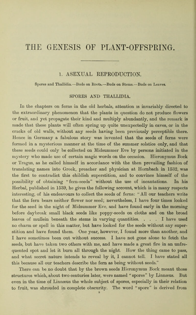 THE GENESIS OF PLANT-OFFSPRING. 1. ASEXUAL REPRODUCTION. Spores and Thallidia.—Bads on Roots.—Buds on Stems.—Buds on Leaves. SPORES AND THALLIDIA. In the chapters on ferns in the old herbals, attention is invariably directed to the extraordinary phenomenon that the plants in question do not produce flowers or fruit, and yet propagate their kind and multiply abundantly, and the remark is made that these plants will often spring up quite unexpectedly in caves, or in the cracks of old walls, without any seeds having been previously perceptible there. Hence in Germany a fabulous story was invented that the seeds of ferns were formed in a mysterious manner at the time of the summer solstice only, and that these seeds could only be collected on Midsummer Eve by persons initiated in the mystery who made use of certain magic words on the occasion. Hieronymus Bock or Tragus, as he called himself in accordance with the then prevailing fashion of translating names into Greek, preacher and physician at Hornbach in 1532, was the first to contradict this childish superstition, and to convince himself of the possibility of obtaining “fern-seeds” without the use of incantations. In his Herbal, published in 1539, he gives the following account, which is in many respects interesting, of his endeavours to collect the seeds of ferns: “All our teachers write that the fern bears neither flower nor seed; nevertheless, I have four times looked for the seed in the night of Midsummer Eve, and have found early in the morning before daybreak small black seeds like poppy-seeds on cloths and on the broad leaves of mullein beneath the stems in varying quantities. ... I have used no charm or spell in this matter, but have looked for the seeds without any super- stition and have found them. One year, however, I found more than another, and I have sometimes been out without success. I have not gone alone to fetch the seeds, but have taken two others with me, and have made a great fire in an unfre- quented spot and let it burn all through the night. How the thing came to pass, and what secret nature intends to reveal by it, I cannot tell. I have stated all this because all our teachers describe the fern as being without seeds.” There can be no doubt that by the brown seeds Hieronymus Bock meant those structures which, about two centuries later, were named “spores” by Linnaeus. But even in the time of Linnaeus the whole subject of spores, especially in their relation to fruit, was shrouded in complete obscurity. The word “spore” is derived from