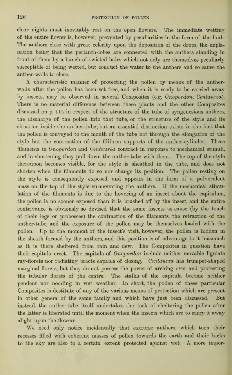 clear nights must inevitably rest on the open flowers. The immediate wetting of the entire flower is, however, prevented by peculiarities in the form of the limb. The anthers close with great celerity upon the deposition of the drops, the expla- nation being that the perianth-lobes are connected with the anthers standing in front of them by a bunch of twisted hairs which not only are themselves peculiarly susceptible of being wetted, but conduct the water to the anthers and so cause the anther-walls to close. A characteristic manner of protecting the pollen by means of the anther- walls after the pollen has been set free, and when it is ready to be canned away by insects, may be observed in several Composites (e.g. Onopordon, Centaurea). There is no material difference between these plants and the other Composites discussed on p. 114 in respect of the structure of the tube of syngenesious anthers, the discharge of the pollen into that tube, or the structure of the style and its situation inside the anther-tube; but an essential distinction exists in the fact that the pollen is conveyed to the mouth of the tube not through the elongation of the style but the contraction of the filiform supports of the anther-cylinder. These filaments in Onopordon and Centaurea contract in response to mechanical stimuli, and in shortening they pull down the anther-tube with them. The top of the style thereupon becomes visible, for the style is sheathed in the tube, and does not shorten when the filaments do so nor change its position. The pollen resting on the style is consequently exposed, and appears in the form of a pulverulent mass on the top of the style surmounting the anthers. If the mechanical stimu- lation of the filaments is due to the hovering of an insect about the capitulum, the pollen is no sooner exposed than it is brushed off by the insect, and the entire contrivance is obviously so devised that the same insects as cause (by the touch of their legs or probosces) the contraction of the filaments, the retraction of the anther-tube, and the exposure of the pollen may be themselves loaded with the pollen. Up to the moment of the insect’s visit, however, the pollen is hidden in the sheath formed by the anthers, and this position is of advantage to it inasmuch as it is there sheltered from rain and dew. The Composites in question have their capitula erect. The capitula of Onopordon include neither movable ligulate ray-florets nor radiating bracts capable of closing. Centaurea has trumpet-shaped marginal florets, but they do not possess the power of arching over and protecting the tubular florets of the centre. The stalks of the capitula become neither pendent nor nodding in wet weather. In short, the pollen of these particular Composites is destitute of any of the various means of protection which are present in other genera of the same family and which have just been discussed. But instead, the anther-tube itself undertakes the task of sheltering the pollen after the latter is liberated until the moment when the insects which are to carry it away alight upon the flowers. We need only notice incidentally that extrorse anthers, which turn their recesses filled with coherent masses of pollen towards the earth and their backs to the sky are also to a certain extent protected against wet. A more impor-