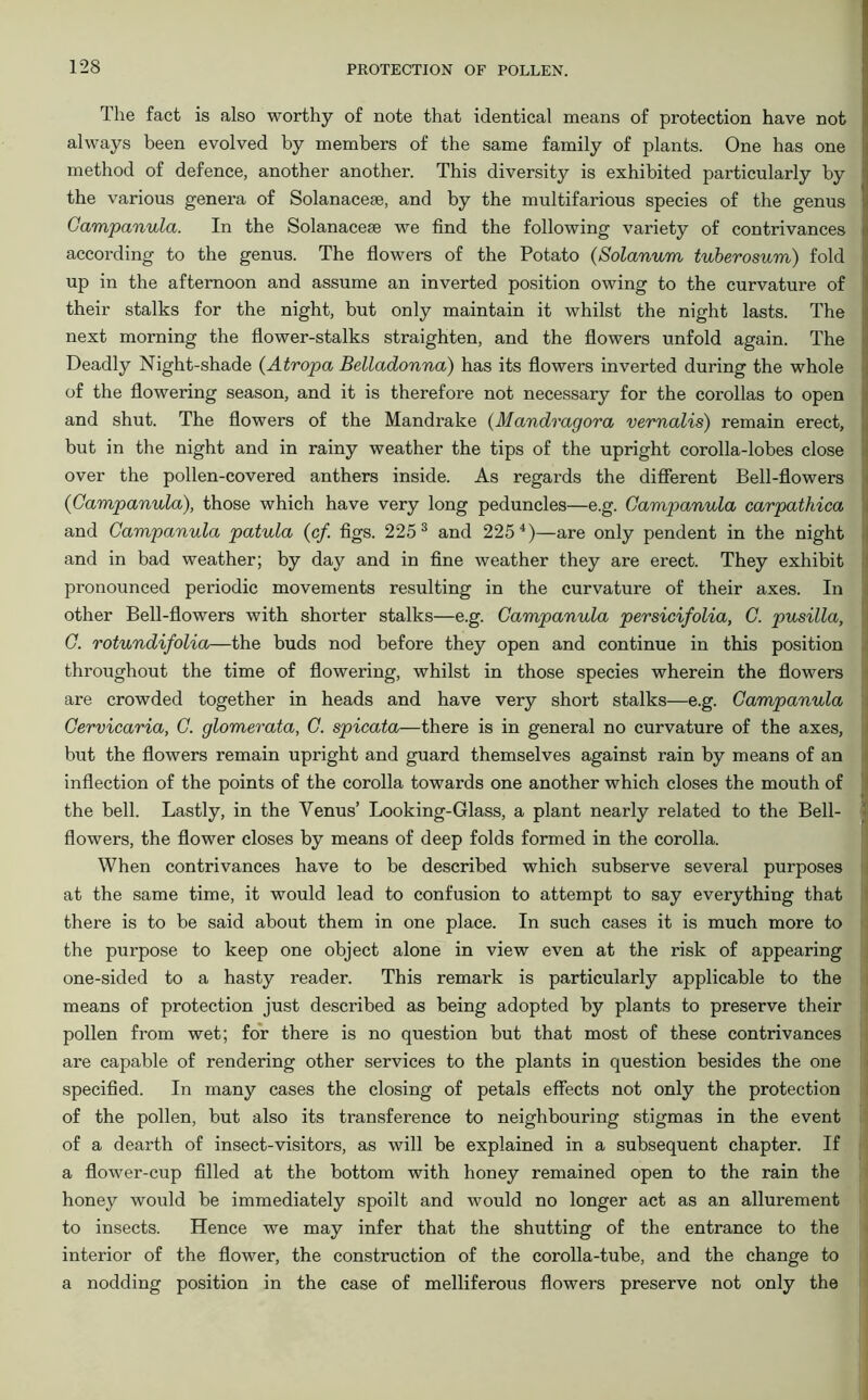 The fact is also worthy of note that identical means of protection have not always been evolved by members of the same family of plants. One has one method of defence, another another. This diversity is exhibited particularly by the various genera of Solanacese, and by the multifarious species of the genus Campanula. In the Solanacese we find the following variety of contrivances according to the genus. The flowers of the Potato (Solanum tuberosum) fold up in the afternoon and assume an inverted position owing to the curvature of their stalks for the night, but only maintain it whilst the night lasts. The next morning the flower-stalks straighten, and the flowers unfold again. The Deadly Night-shade (Atropa Belladonna) has its flowers inverted during the whole of the flowering season, and it is therefore not necessary for the corollas to open and shut. The flowers of the Mandrake (Mandragora vernalis) remain erect, but in the night and in rainy weather the tips of the upright corolla-lobes close over the pollen-covered anthers inside. As regards the different Bell-flowers 0Campanula), those which have very long peduncles—e.g. Campanula carpathica and Campanula patula (c/. figs. 225 3 and 2254)—are only pendent in the night and in bad weather; by day and in fine weather they are erect. They exhibit pronounced periodic movements resulting in the curvature of their axes. In other Bell-flowers with shorter stalks—e.g. Campanula persicifolia, C. pusilla, C. rotundifolia—the buds nod before they open and continue in this position throughout the time of flowering, whilst in those species wherein the flowers are crowded together in heads and have very short stalks—e.g. Campanula Cervicaria, C. glomerata, C. spicata—there is in general no curvature of the axes, but the flowers remain upright and guard themselves against rain by means of an inflection of the points of the corolla towards one another which closes the mouth of the bell. Lastly, in the Venus’ Looking-Glass, a plant nearly related to the Bell- flowers, the flower closes by means of deep folds formed in the corolla. When contrivances have to be described which subserve several purposes at the same time, it would lead to confusion to attempt to say everything that there is to be said about them in one place. In such cases it is much more to the purpose to keep one object alone in view even at the risk of appearing one-sided to a hasty reader. This remark is particularly applicable to the means of protection just described as being adopted by plants to preserve their pollen from wet; for there is no question but that most of these contrivances are capable of rendering other services to the plants in question besides the one specified. In many cases the closing of petals effects not only the protection of the pollen, but also its transference to neighbouring stigmas in the event of a dearth of insect-visitors, as will be explained in a subsequent chapter. If a flower-cup filled at the bottom with honey remained open to the rain the honey would be immediately spoilt and would no longer act as an allurement to insects. Hence we may infer that the shutting of the entrance to the interior of the flower, the construction of the corolla-tube, and the change to a nodding position in the case of melliferous flowers preserve not only the