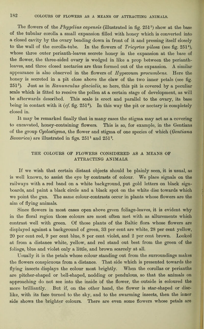 The flowers of the Phygelius capensis (illustrated in fig. 251s) show at the base of the tubular corolla a small expansion filled with honey which is converted into a closed cavity by the ovary bending down in front of it and pressing itself closely to the wall of the corolla-tube. In the flowers of Tricyrtes pilosa (see fig. 2514), whose three outer perianth-leaves secrete honey in the expansion at the base of the flower, the three-sided ovary is wedged in like a prop between the perianth- leaves, and three closed nectaries are thus formed out of the expansion. A similar appearance is also observed in the flowers of Hypecoum procumbens. Here the honey is secreted in a pit close above the claw of the two inner petals (see fig. 2515). Just as in Ranunculus glacialis, so here, this pit is covered by a peculiar scale which is fitted to receive the pollen at a certain stage of development, as will be afterwards described. This scale is erect and parallel to the ovary, its base being in contact with it (c/. fig. 2516). In this way the pit or nectary is completely closed in. It may be remarked finally that in many cases the stigma may act as a covering to excavated, honey-containing flowers. This is so, for example, in the Gentians of the group Gyclostigma, the flower and stigma of one species of which (Gentiana Bavarica) are illustrated in figs. 2511 and 2512. THE COLOURS OF FLOWERS CONSIDERED AS A MEANS OF ATTRACTING ANIMALS. If we wish that certain distant objects should be plainly seen, it is usual, as is well known, to assist the eye by contrasts of colour. We place signals on the railways with a red band on a white background, put gold letters on black sign- boards, and paint a black circle and a black spot on the white disc towards which we point the gun. The same colour-contrasts occur in plants whose flowers are the aim of flying animals. Since flowers in most cases open above green foliage-leaves, it is evident why in the floral region those colours are most often met with as allurements which contrast well with green. Of those plants of the Baltic flora whose flowers are displayed against a background of green, 33 per cent are white, 28 per cent yellow, 20 per cent red, 9 per cent blue, 8 per cent violet, and 2 per cent brown. Looked at from a distance white, yellow, and red stand out best from the green of the foliage, blue and violet only a little, and brown scarcely at all. Usually it is the petals whose colour standing out from the surroundings makes the flowers conspicuous from a distance. That side which is presented towards the flying insects displays the colour most brightly. When the corollas or perianths are pitcher-shaped or bell-shaped, nodding or pendulous, so that the animals on approaching do not see into the inside of the flower, the outside is coloured the more brilliantly. But if, on the other hand, the flower is star-shaped or disc- like, with its face turned to the sky, and to the swarming insects, then the inner side shows the brighter colours. There are even some flowers whose petals are