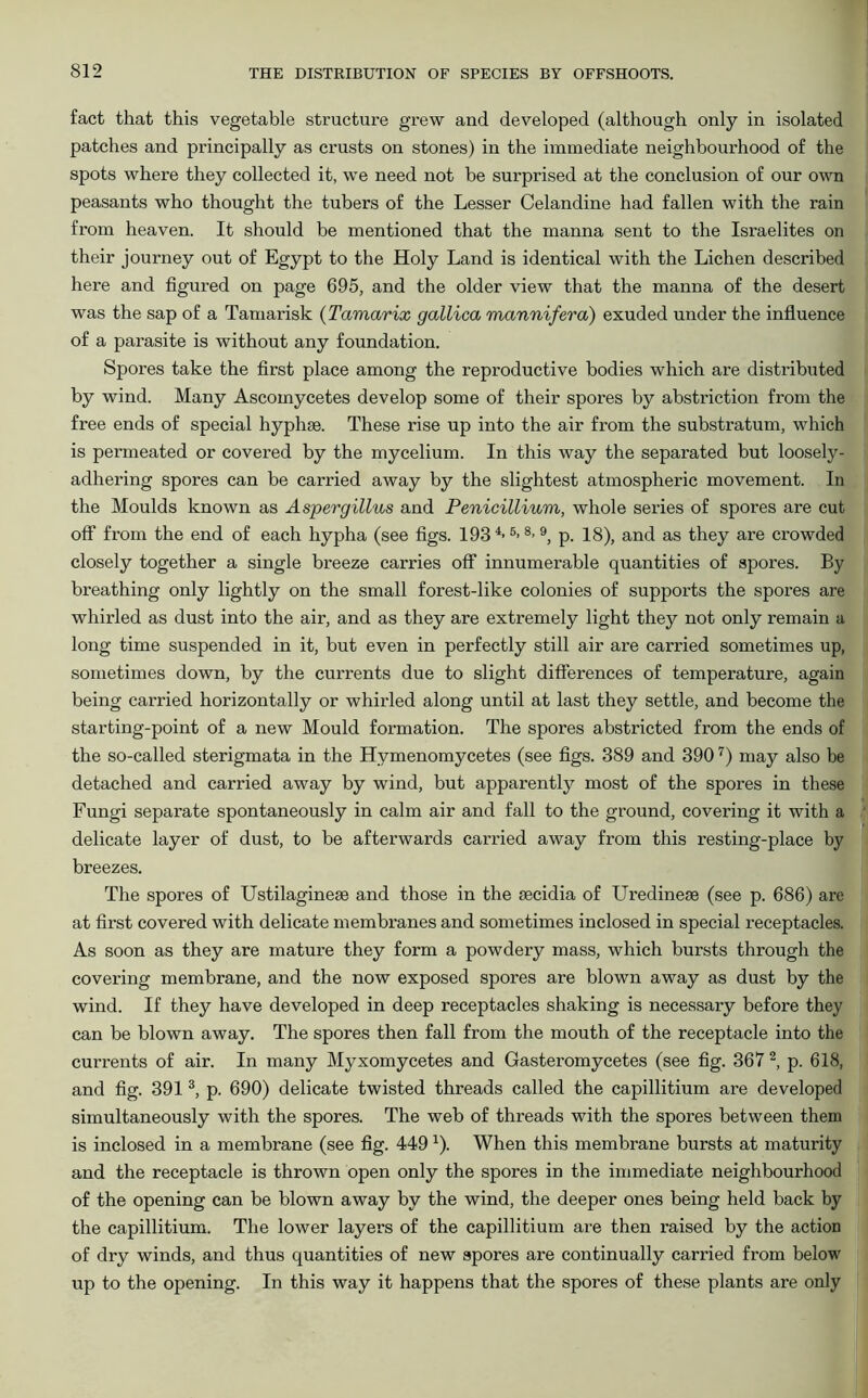 fact that this vegetable structure grew and developed (although only in isolated patches and principally as crusts on stones) in the immediate neighbourhood of the spots where they collected it, we need not be surprised at the conclusion of our own peasants who thought the tubers of the Lesser Celandine had fallen with the rain from heaven. It should be mentioned that the manna sent to the Israelites on their journey out of Egypt to the Holy Land is identical with the Lichen described here and figured on page 695, and the older view that the manna of the desert was the sap of a Tamarisk (Tamarix gallica mannifera) exuded under the influence of a parasite is without any foundation. Spores take the first place among the reproductive bodies which are distributed by wind. Many Ascoinycetes develop some of their spores by abstriction from the free ends of special hyphae. These rise up into the air from the substratum, which is permeated or covered by the mycelium. In this way the separated but loosely- adhering spores can be carried away by the slightest atmospheric movement. In the Moulds known as Aspergillus and Penicillium, whole series of spores are cut off from the end of each hypha (see figs. 1934-5>8-9, p. 18), and as they are crowded closely together a single breeze carries off innumerable quantities of spores. By breathing only lightly on the small forest-like colonies of supports the spores are whirled as dust into the air, and as they are extremely light they not only remain a long time suspended in it, but even in perfectly still air are carried sometimes up, sometimes down, by the currents due to slight differences of temperature, again being carried horizontally or whirled along until at last they settle, and become the starting-point of a new Mould formation. The spores abstricted from the ends of the so-called sterigmata in the Hymenomycetes (see figs. 389 and 3907) may also be detached and carried away by wind, but apparently most of the spores in these Fungi separate spontaneously in calm air and fall to the ground, covering it with a delicate layer of dust, to be afterwards carried away from this resting-place by breezes. The spores of Ustilagineee and those in the secidia of Uredinese (see p. 686) are at first covered with delicate membranes and sometimes inclosed in special receptacles. As soon as they are mature they form a powdery mass, which bursts through the covering membrane, and the now exposed spores are blown away as dust by the wind. If they have developed in deep receptacles shaking is necessary before they can be blown away. The spores then fall from the mouth of the receptacle into the currents of air. In many Myxomycetes and Gasteromycetes (see fig. 367 2, p. 618, and fig. 391 3, p. 690) delicate twisted threads called the capillitium are developed simultaneously with the spores. The web of threads with the spores between them is inclosed in a membrane (see fig. 449 *). When this membrane bursts at maturity and the receptacle is thrown open only the spores in the immediate neighbourhood of the opening can be blown away by the wind, the deeper ones being held back by the capillitium. The lower layers of the capillitium are then raised by the action of dry winds, and thus quantities of new spores are continually carried from below up to the opening. In this way it happens that the spores of these plants are only