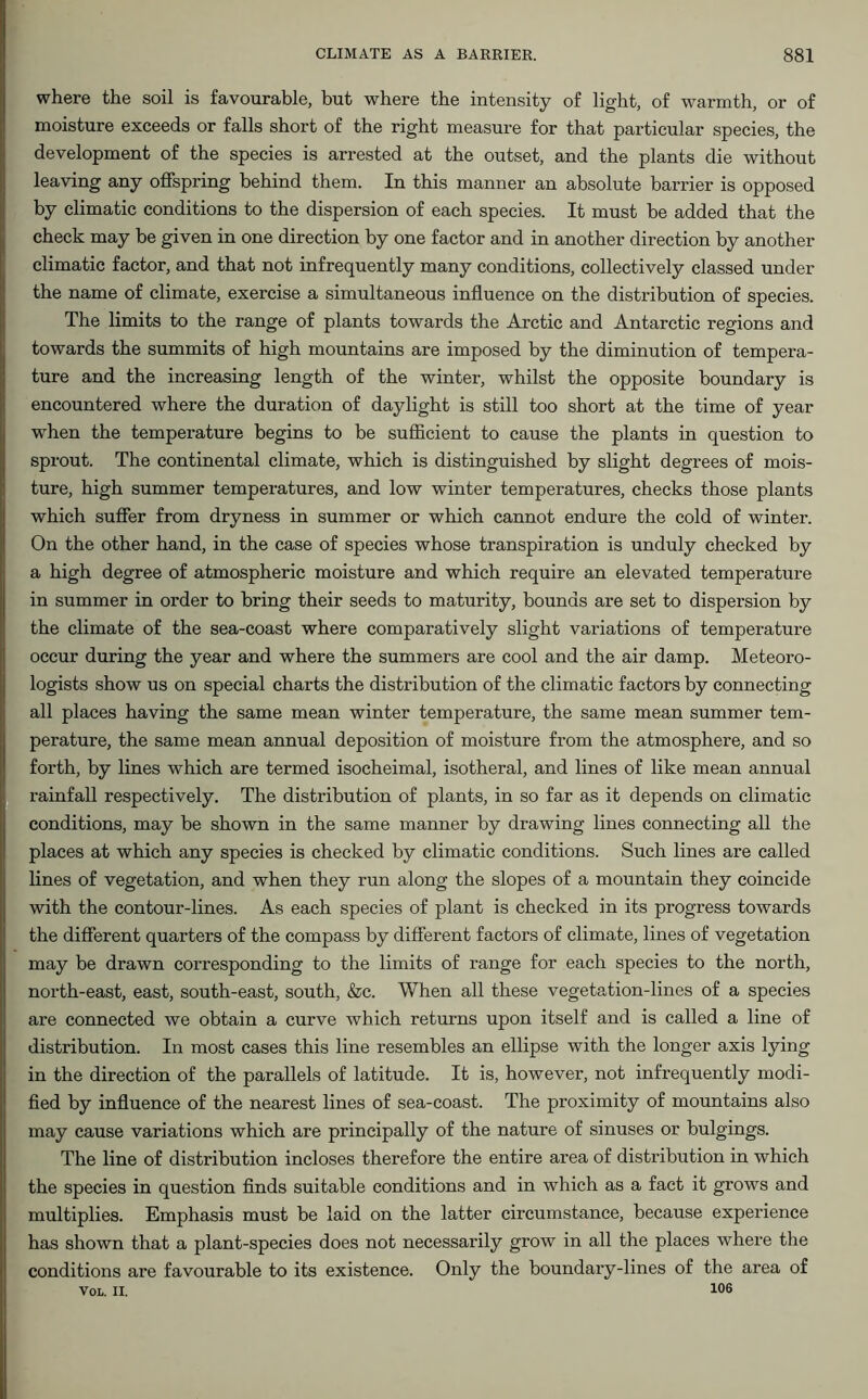 where the soil is favourable, but where the intensity of light, of warmth, or of moisture exceeds or falls short of the right measure for that particular species, the development of the species is arrested at the outset, and the plants die without leaving any offspring behind them. In this manner an absolute barrier is opposed by climatic conditions to the dispersion of each species. It must be added that the check may be given in one direction by one factor and in another direction by another climatic factor, and that not infrequently many conditions, collectively classed under the name of climate, exercise a simultaneous influence on the distribution of species. The limits to the range of plants towards the Arctic and Antarctic regions and towards the summits of high mountains are imposed by the diminution of tempera- ture and the increasing length of the winter, whilst the opposite boundary is encountered where the duration of daylight is still too short at the time of year when the temperature begins to be sufficient to cause the plants in question to sprout. The continental climate, which is distinguished by slight degrees of mois- ture, high summer temperatures, and low winter temperatures, checks those plants which suffer from dryness in summer or which cannot endure the cold of winter. On the other hand, in the case of species whose transpiration is unduly checked by a high degree of atmospheric moisture and which require an elevated temperature in summer in order to bring their seeds to maturity, bounds are set to dispersion by the climate of the sea-coast where comparatively slight variations of temperature occur during the year and where the summers are cool and the air damp. Meteoro- logists show us on special charts the distribution of the climatic factors by connecting all places having the same mean winter temperature, the same mean summer tem- perature, the same mean annual deposition of moisture from the atmosphere, and so forth, by lines which are termed isocheimal, isotheral, and lines of like mean annual rainfall respectively. The distribution of plants, in so far as it depends on climatic conditions, may be shown in the same manner by drawing lines connecting all the places at which any species is checked by climatic conditions. Such lines are called lines of vegetation, and when they run along the slopes of a mountain they coincide with the contour-lines. As each species of plant is checked in its progress towards the different quarters of the compass by different factors of climate, lines of vegetation may be drawn corresponding to the limits of range for each species to the north, north-east, east, south-east, south, &c. When all these vegetation-lines of a species are connected we obtain a curve which returns upon itself and is called a line of distribution. In most cases this line resembles an ellipse with the longer axis lying in the direction of the parallels of latitude. It is, however, not infrequently modi- fied by influence of the nearest lines of sea-coast. The proximity of mountains also may cause variations which are principally of the nature of sinuses or hulgings. The line of distribution incloses therefore the entire area of distribution in which the species in question finds suitable conditions and in which as a fact it grows and multiplies. Emphasis must be laid on the latter circumstance, because experience has shown that a plant-species does not necessarily grow in all the places where the conditions are favourable to its existence. Only the boundary-lines of the area of Vol. II. 106