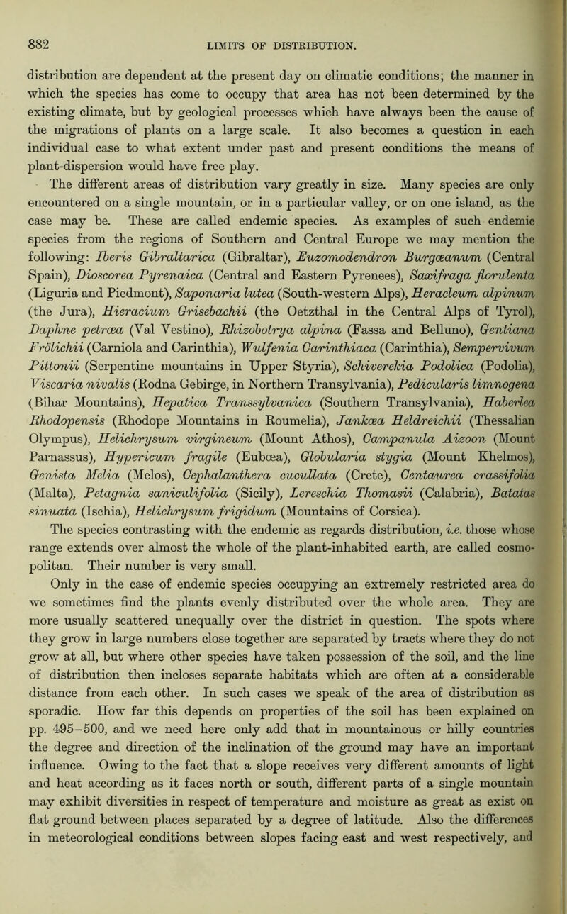 distribution are dependent at the present day on climatic conditions; the manner in which the species has come to occupy that area has not been determined by the existing climate, but by geological processes which have always been the cause of the migrations of plants on a large scale. It also becomes a question in each individual case to what extent under past and present conditions the means of plant-dispersion would have free play. The different areas of distribution vary greatly in size. Many species are only encountered on a single mountain, or in a particular valley, or on one island, as the case may be. These are called endemic species. As examples of such endemic species from the regions of Southern and Central Europe we may mention the following: Iberis Gibraltarica (Gibraltar), Euzomodendron Burgceanum (Central Spain), Dioscorea Pyrenaica (Central and Eastern Pyrenees), Saxifraga fiorulenta (Liguria and Piedmont), Saponaria lutea (South-western Alps), Heracleum alpinum (the Jura), Hieracium Grisebachii (the Oetzthal in the Central Alps of Tyrol), Daphne petrcea (Yal Vestino), Rhizobotrya alpina (Fassa and Belluno), Gentiana Frölichii (Carniola and Carinthia), Wulfenia Garinthiaca (Carinthia), Sempervivum Pittonii (Serpentine mountains in Upper Styria), Schiverekia Podolica (Podolia), Viscaria nivalis (Rodna Gebirge, in Northern Transylvania), Pedicularis limnogena (Bihar Mountains), Hepatica Transsylvanica (Southern Transylvania), Haberlea Rhodopensis (Rhodope Mountains in Roumelia), Jankcea Heldreichii (Thessalian Olympus), Helichrysum virgineum (Mount Athos), Campanula Aizoon (Mount Parnassus), Hypericum fragile (Euboea), Globularia stygia (Mount Khelmos), Genista Melia (Melos), Gephalanthera cucullata (Crete), Centaurea crassifolia (Malta), Petagnia saniculifolia (Sicily), Lereschia Thomasii (Calabria), Batatas sinuata (Ischia), Helichrysum frigidum (Mountains of Corsica). The species contrasting with the endemic as regards distribution, i.e. those whose range extends over almost the whole of the plant-inhabited earth, are called cosmo- politan. Their number is very small. Only in the case of endemic species occupying an extremely restricted area do we sometimes find the plants evenly distributed over the whole area. They are more usually scattered unequally over the district in question. The spots where they grow in large numbers close together are separated by tracts where they do not grow at all, but where other species have taken possession of the soil, and the line of distribution then incloses separate habitats which are often at a considerable distance from each other. In such cases we speak of the area of distribution as sporadic. How far this depends on properties of the soil has been explained on pp. 495-500, and we need here only add that in mountainous or hilly countries the degree and direction of the inclination of the ground may have an important influence. Owing to the fact that a slope receives very different amounts of light and heat according as it faces north or south, different parts of a single mountain may exhibit diversities in respect of temperature and moisture as great as exist on flat ground between places separated by a degree of latitude. Also the differences in meteorological conditions between slopes facing east and west respectively, and