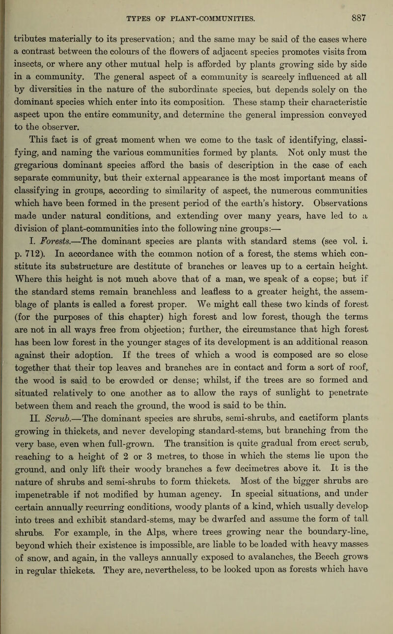 tributes materially to its preservation; and the same may be said of the cases where a contrast between the colours of the flowers of adjacent species promotes visits from insects, or where any other mutual help is afforded by plants growing side by side in a community. The general aspect of a community is scarcely influenced at all by diversities in the nature of the subordinate species, but depends solely on the dominant species which enter into its composition. These stamp their characteristic aspect upon the entire community, and determine the general impression conveyed to the observer. This fact is of great moment when we come to the task of identifying, classi- fying, and naming the various communities formed by plants. Not only must the gregarious dominant species afford the basis of description in the case of each separate community, but their external appearance is the most important means of classifying in groups, according to similarity of aspect, the numerous communities which have been formed in the present period of the earth’s history. Observations made under natural conditions, and extending over many years, have led to a division of plant-communities into the following nine groups:— I. Forests.—The dominant species are plants with standard stems (see vol. i. p. 712). In accordance with the common notion of a forest, the stems which con- stitute its substructure are destitute of branches or leaves up to a certain height. Where this height is not much above that of a man, we speak of a copse; but if the standard stems remain branchless and leafless to a greater height, the assem- blage of plants is called a forest proper. We might call these two kinds of forest (for the purposes of this chapter) high forest and low forest, though the terms are not in all ways free from objection; further, the circumstance that high forest has been low forest in the younger stages of its development is an additional reason against their adoption. If the trees of which a wood is composed are so close together that their top leaves and branches are in contact and form a sort of roof, the wood is said to be crowded or dense; whilst, if the trees are so formed and situated relatively to one another as to allow the rays of sunlight to penetrate between them and reach the ground, the wood is said to be thin. II. Scrub.—The dominant species are shrubs, semi-shrubs, and cactiform plants growing in thickets, and never developing standard-stems, but branching from the very base, even when full-grown. The transition is quite gradual from erect scrub, reaching to a height of 2 or 3 metres, to those in which the stems lie upon the ground, and only lift their woody branches a few decimetres above it. It is the nature of shrubs and semi-shrubs to form thickets. Most of the bigger shrubs are impenetrable if not modified by human agency. In special situations, and under certain annually recurring conditions, woody plants of a kind, which usually develop into trees and exhibit standard-stems, may be dwarfed and assume the form of tall shrubs. For example, in the Alps, where trees growing near the boundary-line,, beyond which their existence is impossible, are liable to be loaded with heavy masses, of snow, and again, in the valleys annually exposed to avalanches, the Beech grows in regular thickets. They are, nevertheless, to be looked upon as forests which have