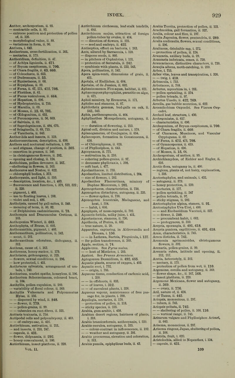 Anther, archesporium, ii. 95. — contractile cells, ii. 93. — extrorse position and protection of pollen of, ii. 126. — morphological value, ii. 88. — variations in form, ii. 90. Anthera, i. 642. Anthericum, cross-fertilization, ii. 301. — nectaries, ii. 175. Antheridium, definition, ii. 47. — of Achlya lignicola, ii. 671. — of Bryum caespitosum, ii. 700. — of Chara fragilis, ii. 63, 660. — of Coleochsete, ii. 653. — of Dudresnaya, ii. 53. — of Equisetaceae, ii. 68. — of Erysipheie, ii. 59. — of Ferns, ii. 67, 275, 472, 708. — of Florideae, ii. 61. — of Fucus vesiculosus, ii. 664. — of Hepaticae, ii. 696. — of Hydropterides, ii. 710. — of Marsilia, ii. 69. — of Mosses, ii. 15, 65, 701. — of (Edogonium, ii. 651. — of Peronosporeae, ii. 56, 669. — of Salvinia, ii. 69. — of Saprolegniaceae, ii. 484, 670. — of Selaginella, ii. 69, 715. — of Vaucheria, ii. 643. Anther-lids and insects, ii. 129. Antherocerotaceae, description, ii. 698. Anthers and nocturnal radiation, i. 529. — and stigmas, change of position, ii. 305. — exsertion in grasses, ii. 140. — in eleistogamous flowers, ii. 392. — opening and closing, ii. 124. Anthobium, pollen devourer, ii. 167. —sheltering in flowers, ii. 163. Anthoceros and Nostoc, ii. 622. — chlorophyll bodies, i. 373. Anthocyanin, and light, ii. 510. — description, location, &c., i. 483. — fluorescence and function, i. 379, 519, 522; ii. 220. — pigment, i. 460. — use to floating leaves, i. 288. — violet and red, i. 486. Antholysis, caused by gall-mites, ii. 548. — meaning of term, ii. 80, 82. — of Delphinium cashmirianum, ii. 78. Anthomyia and Dracunculus Creticus, ii. 165. Anthopeziza Winteri, ii. 683. Anthophyta, of Braun, ii. 605. Authoxanthin, pigment, i. 460. Anthoxanthum, pollination, ii. 142. — scent, ii. 201. Anthoxanthum odoratum, dichogamy, ii. 312. Anthrax, cause of, i. 163. Anthrenus, honey-sucker, ii. 179. Anthriscus, geitonogamy, ii. 325. — flowers, sexual conditions, ii. 296. — how protected, i. 451. Anthriscus sylvestris, arrangement of um- bels, i. 740. Anthurium, scarlet spathe, honeyless, ii. 196. Anthurium Scherzerianum, coloured bract, ii. 184. Anthyllis, pollen expulsion, ii. 260. — variability of floral colour, ii. 569. Anthyllis Vulneraria and Polyommatus Hylas, ii. 156. dispersed by wind, ii. 848. flower, ii. 779. pollen-grains, ii. 99. tubercles on root-fibres, ii. 521. Autiaris toxicaria, ii. 758. Antipodal cells and polyembryony, ii. 469. of embryo-sac, ii. 416. Antirrhinum, aestivation, ii. 211. — and insects, ii. 210, 247. — capsule, ii. 431. — flower, didynamia, ii. 292. — honey concealment, ii. 180. Antirrhinum, insect platform, ii. 228. VoL. II. Antirrhinum cirrhosum, leaf-stalk tendrils, ii. 692. Antirrhinum majus, attraction of foreign pollen-tubes by ovules, ii. 414. direction of flowers, ii. 225. seed and embryo, ii. 422. Antiseptics, effect on bacteria, i. 263. Ants, allured by Sarracenia, i. 128. — disperse seeds, ii. 866. — in pitchers of Cephalotus, i. 131. — protection of Serratula, ii. 242. — symbiosis with plants, ii. 233, 243. Apera, pollination, ii. 142. Apera spica-venti, dimensions of grain, ii. 451. Apetala, of Endlicher, ii. 604. Apetalae, of de Jussieu, ii. 602. Aphanizomenon Flos-aquae, habitat, ii. 621. Aphanomycesphycophilus, parasitic on algie, ii. 671. Aphid mimicry, by Eremurus, ii. 171. Aphides and stamens, ii. 87. Aphilothrix gemmae, bud-galls on oak, ii. 541, 543. Aphis, parthenogenesis, ii. 464. Aphyllanthes Monspeliensis, autogamy, ii. 341. duration of flowering, ii. 213. Apical-cell, division and nature, i. 578. Aplanogametes, of Conjugatae, ii. 654. Aplanospore, formation in Gouatonema, ii. 658. — of Chlorophyceae, ii. 628. — of Phyllosiphon, ii. 643. Apocynaceae, ii. 771. — aestivation in, ii. 210. — cohering pollen-grains, ii. 97. — decussate phyllotaxis, i. 398. — soft bast, i. 477. Apodanthaceae, ii. 755. Apodanthes, limited distribution, i. 204. — size of flowers, i. 202. Apodanthes Flacourtiana, mimicry of Daphne Mezereum, i. 201. Aponogetaceae, characteristics, ii. 738. Aponogeton distachyon, autogamy, ii. 335. flower-spikes, ii. 738. Aponogeton fenestrale, Madagascar, and heat, i. 554. habit, i. 666. Apophysis, of moss-capsule, ii. 702. Aposeris fcetida, milky juice, i. 451. Apostasiaceae, stamens, ii. 736. Apothecia, of Peziza, ii. 682. — true nature, ii. 20. Apparatus, capturing, in Aldrovandia and Dionaea, i. 150. in Lathraea, Bartsia, Pinguicula, i. 137. — for pollen transference, ii. 260. Apple, section, ii. 74. Apple-tree. See Pyrus malus. host of Mistletoe, i. 205. Apricot. See Prunus Armeniaca. Aptogonura Desmidium, ii. 492, 655. Aquatic plants, source of oxygen, i. 493. Aquatic root, i. 752. origin, i. 766. Aqueous tissue, conduction of carbonic acid, i. 330. in offshoots, ii. 833. of leaves, i. 312. of succulent plants, i. 328. Aqueous vapour, maintenance of free pas- sage for, in plants, i. 290. Aquilegia, nectaries, ii. 178. — protection of pollen, ii. 118. — sticky species, ii. 235. Arabia, gum-arabic, i. 458. Arabian desert regions, hairiness of plants, i. 318. Arabis brassicaeformis, anthocyanin, i. 520. Arabis coerulea, autogamy, ii. 335. colour-contrast in inflorescence, ii. 192. weather and autogamy, ii. 391. Arabis procurrens, elevation and coloration, ii. 511. Arabis pumila, epiphyllous buds, ii. 43. Arabis Turrita, protection of pollen, ii. 121. Arachnoidea, gall formation, ii. 527. Aralia, colour and flies, ii. 197. Aralia Japonica, flower, pentandria, ii. 289. Aralia nudicaulis, flowers, sexual conditions, ii. 296. Araliaceae, drinkable sap, i. 272. — protection of pollen, ii. 124. Araucaria, axillary buds, ii. 29. Araucaria imbricata, cones, ii. 720. Araucariaceae, distinctive characters, ii. 720. Araujia albens, moth-catching, ii. 259. Arbor, i. 715. Arbor vitae, leaves and transpiration, i. 326. twig, i. 410. Arbuscula, i. 715. Arbutaceae, ii. 768. Arbutus, mycorhiza in, i. 251. — pollen sprinkling, ii. 274. — pollen tetrads, ii. 97. Arbutus Unedo, ii. 422, 769. Arcella, gas bubble secretion, ii. 622. Arcenthobium Oxycedri. See Viscum Oxy- cedri. Arched leaf, structure, i. 430. Archegoniatae, ii. 617. — characteristics, ii. 696. Archegonium, of Bryum caespitosum, ii. 700. — of Chara fragilis, ii. 660. — of Characeae, Muscineae, and Vascular Cryptogams, ii. 62. — of Ferns, ii. 472, 475, 708. — of Gymnosperms, ii. 419. — of Hepaticae, ii. 696. — of Mosses, ii. 15, 64. Archesporium, of anther, ii. 95. Archichlamydeae, of Eichler and Engler, ii. 616. Arctic flora, autogamy in, ii. 400. — regions, plants of, not hairy, explanation, i. 316. Arctostaphylos, and animals, i. 432. — autogamy, ii. 379. — honey protection, ii. 239. — nectaries, ii. 177. — pollen sprinkling, ii. 247 — pollen tetrads, ii. 97. — sticky stigmas, ii. 282. Arctostaphylos alpina, stamen, ii. 91. Arctostaphylos Uva-Ursi, i. 490. and Exobasidium Vaccinii, ii. 527. flöwer, ii. 240. procumbent habit, i. 662. protogynous, ii. 310. Arcyria, sporangia, ii. 491, 618. Arcyria punicea, capillitium, ii. 491, 618. Arese, characteristics, ii. 745. Areca disticha, ii. 741. Aremonia agrimonioides, eleistogamous flowers, ii. 392. Arenaria, pollen-grains, ii. 99. Arenaria rubra, latitude and opening, ii. 212, 217. Aretia, heterostyly, ii. 302. — nectary, ii. 175. — protection of pollen from wet, ii. 110. Argemone, corolla and autogamy, ii. 369. — flower shape, &c., ii. 167, 168. — insect platform, ii. 229. Argemone Mexicana, flower and autogamy, ii. 369. ovary, ii. 776. Aril, nature of, ii. 424. — of Taxus, ii. 442. Ariopsis, monoecious, ii. 297. — tubers, ii. 745. Ariopsis peltata, ii. 742. sheltering of pollen, ii. 108, 110. vertical range, ii. 745. Arisarum vulgare and Phyllosiphon Arisari, ii. 643. Arisema, monoecious, ii. 297. Arisema ringens, Japan, sbelteringof pollen, ii. 108. Aristida, fruit, i. 620. Aristolochia, allied to Nepenthes, i. 134. — capsule, ii. 431. 109