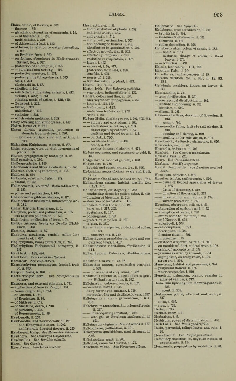 Hairs, edible, of flowers, ii. 169. — floccose, i. 324. — glandular, absorption of ammonia, i. 65. of Sarracenia, i. 126. — multicellular, i. 320. — of Aldrovandia leaf, i. 153. — of leaves, in relation to water-absorption, i. 227. — on Erodium fruit, i. 620. — on foliage, abundance in Mediterranean district, &c., i. 317. — protection of chlorophyll, i. 392. stomata from wetting, i. 292. — protective secretory, ii. 234. — protect young foliage-leaves, i. 353. — scaly, i. 324. — silicic acid in, i. 67. — silicified, i. 440. — soft felted, and grazing animals, i. 442. — stellate, i. 322; ii. 564. — stinging, mode of action, i. 439, 442. — T-shaped, i. 321. — tufted, i. 323. — unicellular, i. 319. — vesicular, i. 324. — which retain moisture, i. 228. Hairy covering and anthocyanin, i. 487. Hakea, leaves of, ii. 751. Hakea florida, Australia, protection of stomata from moisture, i. 296. stomata, surface view and section, i. 297. Halantium Kulpianum, stamen, ii. 87. Hales, Stephen, work on vital phenomena of plants, i. 16. Halesia, propagation by root-slips, ii. 28. Half-parasitic, i. 180. Half-saprophytic, i. 180. Halichondria and Struvia delicatula, ii. 646. Halictus, sheltering in flowers, ii. 163. Halidrys, ii. 664. Halimeda, relation to light, i. 388. — thallus, ii. 645. Halimocnemis, coloured stamen-filaments, ii. 183. — pollen and pollination, i. 645. Halimocnemis gibbosa, stamen, ii. 87. Halimocnemis mollissima, inflorescence, &c., ii. 184. Haller, Historia Plantarum, ii. 1. Halophila, pollen and pollination, ii. 105. — sub-aqueous pollination, ii. 739. Halophytes, application of term, i. 74. Haltica Atropae, beetle on Deadly Night- shade, i. 431. Haminia, stamen, ii. 87. Hanburya mexicana, tendril, callus-like growths of, i. 697. Haplophyllum, honey protection, ii. 241. Haplophyllum Biebersteinii, autogamy, ii. 337. Hard bast, i. 469, 474. Hard Fern. See Blechnum Spicant. Hare’s-ear. See Bupleurum. Harpagophytum procumbens, hooked fruit of, ii. 870. Harpoon fruits, ii. 870. Hart’s Tongue Fern. See Scolopendrium vulgare. Haustoria, and external stimulus, i. 771 — application of term in Fungi, i. 164. — forms, origin, &c., i. 754. — of Cuscuta, i. 174. — of Erysipheae, ii. 59. — of Mildews, ii. 677. — of Mistletoe, death, i. 210. — of parasites, i. 115. — of Peronosporeae, ii. 56. Hawk-moth, ii. 153. Hawk-moths, and flower-colour, ii. 196. and Honeysuckle scent, ii. 207. and laterally directed flowers, ii. 225. Hawkweed, Hairy. See Hieracium villosum. Hawthorn. See Cratcegus Oxyacantha. Hay-bacillus. See Bacillus subtilis. Hazel. See Corylus. Hearts’-ease. See Viola tricolor. Heat, action of, i. 58. — and distribution of plants, i. 527. — and dried seeds, i. 555. — and growth, i. 512. — and growth, estimation, i. 557. — and opening of flowers, ii. 219. — distribution in germination, i. 560. — effect on growth, &c., ii. 503. — effect on protoplasm, i. 553. — evolution in respiration, i. 497. — latent, i. 492. — nature of, i. 58, 513. — protection from loss, i. 528. — sensible, i. 492. — source of, i. 518. — transformation by plant, i. 492. Heath. See Erica. Heath, Irish. See Dabeocia polifolia. — vegetation, indigestibility, i. 432. Hedera, colour and flies, ii. 197. — easy vegetative propagation, i. 251. — honey, ii. 173, 179. — leaf-mosaic, i. 423. — roots from leaf-stalks, i. 772. — scent, i. 200. Hedera Helix, climbing roots, i. 702, 705, 754. embryo and cotyledons, i. 600. erect stems as cuttings, i. 709. flower-opening constant, i. 559. grafting and dwarf trees, ii. 518. on Oak, i. 703. resistance to cold, ii. 489. scent, ii. 209. variety in asexual shoots, ii. 471. Hedera poetarum, and resistance to cold, ii. 489. Hedge-shrubs, mode of growth, i. 673. Hedychium, ii. 736. — hybrids and starch-grains, &c., ii. 566. Hedychium angustifolium, ovary and fruit, ii- 77. Hedysarum Canadense, hooked fruit, ii. 871. Heliamphora nutans, habitat, ascidia, &c., i. 124, 125. Helianthemum, cleistogamy, ii. 393. — conducting-tissue for pollen-tubes, ii. 410. — duration of blossoms, ii. 214. — elevation of leaf-stalks, i. 419. — flowers follow the sun, ii. 123. — hairs on, i. 317, 323. — nectarless, ii. 167. — pollen-grains, ii. 99. — protection of pollen, ii. 127. — stigma, ii. 281. Helianthemum alpestre, protection of pollen, ii. 120. protogynous, ii. 310. Helianthemum grandiflorum, erect and pro- cumbent twigs, i. 417. Helianthemum marifolium, fertilization, ii. 411. Helianthemum Tuberaria, Mediterranean, i. 319. Helianthus, ovary, ii. 73, 78. Helianthus annuus, germination constant, i. 558. movements of cotyledons, i. 532. Helianthus tuberosus, alleged effect of graft on Helianthus annuus, ii. 572. Helichrysum, coloured bracts, ii. 187. — decurrent leaves, i. 336. — hairy covering in summer, i. 319. — hermaphrodite andpistillate flowers, i. 297. Helichrysum annuum, germination, i. 611, 613. Helichrysum arenarium, &c., coloured bracts, ii. 187. flower-opening constant, i. 559. ^rith gall of Entyloma Aschersonii, ii. 521. Helichrysum virgineum, Mount Athos, ii. 187. Helicodiceros, pollination, ii. 164. Heliosperma quadrifidum, seed-dispersal, ii. 852. Heliotropium, scent, ii. 200. Hell-bind, name for Cuscuta, i. 175. Hellebore, White. See Veratrum album. Helleborine. See Epipactis. Helleborus, cross-fertilization, ii. 305. — hybrids in, ii. 584. — movements of stamens, ii. 250. — nectaries, ii. 179. — pollen deposition, ii. 278. Helleborus niger, colour of sepals, ii. 183. habit, ii. 773. nectaries, change of colour in floral leaves, i. 376. odourless, i. 431. Helosis, leaf-scales, i. 191, 196. Helotium Tuba, ii. 19. Helvella, asci and ascospores, ii. 19. Helvella fistulosa, &c., i. 589; ii. 19, 83, 683. Helwingia rusciflora, flowers on leaves, ii. 38. Hemerocallis, ii. 731. — cross-fertilization, ii. 301. — geographical distribution, ii. 402. — latitude and opening, ii. 217. — scentless, ii. 209. — stigma, ii. 281. Hemerocallis flava, duration of flowering, ii. 213. roots, i. 760. Hemerocallis fulva, latitude and closing, ii. 218. opening and closing, ii. 212. sterility under cultivation, ii. 402. Hemibasidii, distinctive characters, ii. 676. Hemionitis, sori, ii. 706. Hemitelia, indusium, ii. 708. Hemlock. See Conium maculatum. Hemlock Firs, ii. 725. Hemp. See Cannabis sativa. Henbane. See Hyoscyamus. Henbit Dead-nettle. See Lamium amplexi- caule. Henslowia, parasitic, i. 204. Hepatica triloba, anthocyanin, i. 520. cause of flecked appearance of leaves, i. 285. dates of flowering, i. 519. duration of flowering, ii. 213. flower colour and habitat, ii. 194. winter protection, i. 550. Hepaticae, absorption cells of, i. 86. — absorption of carbonic acid, i. 62. — absorption of water, i. 218. — afford home to Podiferae, i. 225. — and Nostoc, ii. 622. — apical-cell, i. 578. — cell-complexes, i. 591. — description, ii. 696. — forming rings, ii. 794. — in cascades, i. 79. — offshoots dispersed by rain, ii. 809. — on mouldered dust of dead trees, i. 109. — origin of sporophyte, ii. 654. — pressure exerted by rhizoids, i. 514. — saprophytic, on steep rocks, i. 108. — structure, i. 590. Heracleum, habitat and greenness, i. 384. — peripheral flowers, ii. 186. — water-receptacles, i. 240. Heracleum palmatum, organic remains in inflated vaginae, i. 242. Heracleum Sphondylium, flowering shoot, ii. 789. scent, ii. 202. Herbaceous plants, effect of mutilation, ii. 517. — shoot, i. 656. — stem, i. 715. Herbae, i. 715. Herbals, early, i. 4. Herbarium, i. 5. Herbivora, power of discrimination, ii. 488. Herb Paris. See Paris quadri/olia. Herbs, perennial, foliage-leaves and rain, i. 93. Hercules-club. See Coryne pistillaris. Hereditary modification, negative results of experiments, ii. 514. Hermannia, propagation by root-slips, ii. 28.