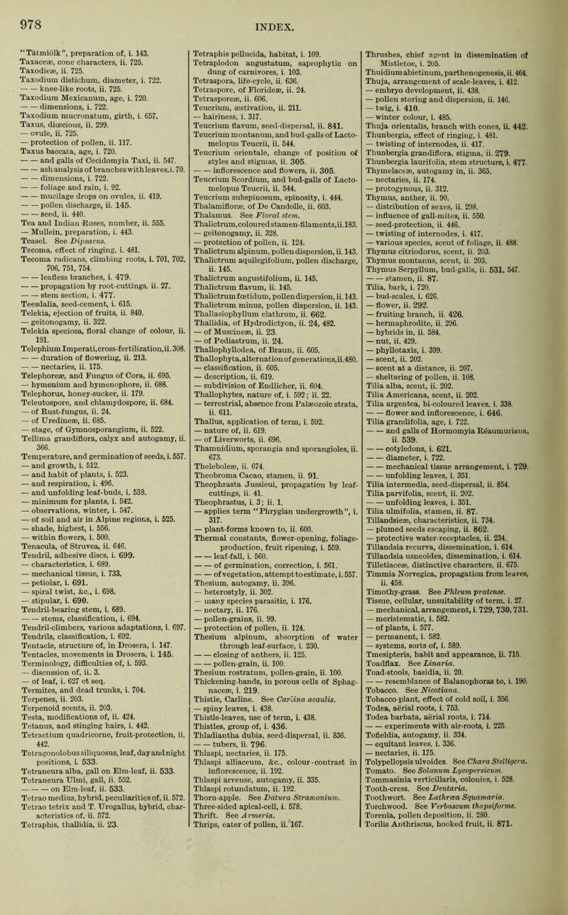 “Tätmiölk”, preparation of, i. 143. Taxacese, cone characters, ii. 725. Taxodieae, ii. 725. Taxodium distichum, diameter, i. 722. knee-like roots, ii. 725. Taxodium Mexicanum, age, i. 720. dimensions, i. 722. Taxodium mucronatum, girth, i. 657. Taxus, dioecious, ii. 299. — ovule, ii. 725. — protection of pollen, ii. 117. Taxus baccata, age, i. 720. and galls of Cecidomyia Taxi, ii. 547. ash analysis of branches with leaves, i. 70. dimensions, i. 722. foliage and rain, i. 92. mucilage drops on ovules, ii. 419. pollen discharge, ii. 145. seed, ii. 440. Tea and Indian Roses, number, ii. 555. — Mullein, preparation, i. 443. Teasel. See Dipsacus. Tecoma, effect of ringing, i. 481. Tecoma radicans, climbing roots, i. 701, 702, 706, 751, 754. leafless branches, i. 479. propagation by root-cuttings, ii. 27. stem section, i. 477- Teesdalia, seed-cement, i. 615. Telekia, ejection of fruits, ii. 840. — geitonogamy, ii. 322. Telekia speciosa, floral change of colour, ii. 191. Telephium Imperati,cross-fertilization,ii. 308. duration of flowering, ii. 213. nectaries, ii. 175. Telephoreae, and Fungus of Cora, ii. 695. — hymenium and hymenophore, ii. 688. Telephorus, honey-sucker, ii. 179. Teleutospore, and chlamydospore, ii. 684. — of Rust-fungus, ii. 24. — of Uredineae, ii. 685. — stage, of Gymnosporangium, ii. 522. Tellima grandiflora, calyx and autogamy, ii. 366. Temperature, and germination of seeds, i. 557. — and growth, i. 512. — and habit of plants, i. 523. — and respiration, i. 496. — and unfolding leaf-buds, i. 538. — minimum for plants, i. 542. — observations, winter, i. 547. — of soil and air in Alpine regions, i. 525. — shade, highest, i. 556. — within flowers, i. 500. Tenacula, of Struvea, ii. 646. Tendril, adhesive discs, i. 699. — characteristics, i. 689. — mechanical tissue, i. 733. — petiolar, i. 691. — spiral twist, &c., i. 698. — stipular, i. 690. Tendril-bearing stem, i. 689. stems, classification, i. 694. Tendril-climbers, various adaptations, i. 697. Tendrils, classification, i. 692. Tentacle, structure of, in Drosera, i. 147. Tentacles, movements in Drosera, i. 145. Terminology, difficulties of, i. 593. — discussion of, ii. 3. — of leaf, i. 627 et seq. Termites, and dead trunks, i. 704. Terpenes, ii. 203. Terpenoid scents, ii. 203. Testa, modifications of, ii. 424. Tetanus, and stinging hairs, i. 442. Tetractium quadricorne, fruit-protection, ii. 442. Tetragonolobus siliquosus, leaf, day and night positions, i. 533. Tetraneura alba, gall on Elm-leaf, ii. 533. Tetraneura Ulmi, gall, ii. 552. on Elm-leaf, ii. 533. Tetrao medius, hybrid, peculiarities of, ii. 572. Tetrao tetri x and T. Urogallus, hybrid, char- acteristics of, ii. 572. Tetraphis, thallidia, ii. 23. Tetraphis pellucida, habitat, i. 109. Tetraplodon angustatum, saprophytic on dung of carnivores, i. 103. Tetraspora, life-cycle, ii. 636. Tetraspore, of Floridese, ii. 24. Tetrasporese, ii. 606. Teucrium, aestivation, ii. 211. — hairiness, i. 317. Teucrium flavum, seed-dispersal, ii. 841. Teucrium montanum, and bud-galls of Lacto- melopus Teucrii, ii. 544. Teucrium orientale, change of position of styles and stigmas, ii. 305. inflorescence and flowers, ii. 305. Teucrium Scordium, and bud-galls of Lacto- melopus Teucrii, ii. 544. Teucrium subspinosum, spinosity, i. 444. Thalamiflorae, of De Candolle, ii. 603. Thalamus. See Floral stem. Thalictrum, colou red stam en-filaments, ii. 183. — geitonogamy, ii. 328. — protection of pollen, ii. 124. Thalictrum alpinum, pollen dispersion, ii. 143. Thalictrum aquilegifolium, pollen discharge, ii. 145. Thalictrum angustifolium, ii. 145. Thalictrum flavum, ii. 145. Thalictrum foetidum, pollen dispersion, ii. 143. Thalictrum minus, pollen dispersion, ii. 143. Thallasiophyllum clathrum, ii. 662. Thallidia, of Hydrodictyon, ii. 24, 482. — of Muscineae, ii. 23. — of Pediastrum, ii. 24. Thallophyllodea, of Braun, ii. 605. Thallophy ta,alternation of generations,ii.480. — classification, ii. 605. — description, ii. 619. — subdivision of Endlicher, ii. 604. Thallophytes, nature of, i. 592; ii. 22. — terrestrial, absence from Palaeozoic strata, ii. 611. Thallus, application of term, i. 592. — nature of, ii. 619. — of Liverworts, ii. 696. Thamnidium, sporangia and sporangioles, ii. 673. Theleboleae, ii. 674. Theobroma Cacao, stamen, ii. 91. Theophrasta Jussieui, propagation by leaf- cuttings, ii. 41. Theophrastus, i. 3; ii. 1. — applies term “Phrygian undergrowth”, i. 317. — plant-forms known to, ii. 600. Thermal constants, flower-opening, foliage- production, fruit ripening, i. 559. leaf-fall, i. 560. of germination, correction, i. 561. of vegetation, attempt to estimate, i. 557. Thesium, autogamy, ii. 396. — heterostyly, ii. 302. — many species parasitic, i. 176. — nectary, ii. 176. — pollen-grains, ii. 99. — protection of pollen, ii. 124. Thesium alpinum, absorption of water through leaf-surface, i. 230. closing of anthers, ii. 125. pollen-grain, ii. 100. Thesium rostratum, pollen-grain, ii. 100. Thickening-bands, in porous cells of Sphag- nacem, i. 219. Thistle, Carline. See Carlina acaulis. — spiny leaves, i. 438. Thistle-leaves, use of term, i. 438. Thistles, group of, i. 436. Thladiantha dubia, seed-dispersal, ii. 836. tubers, ii. 796. Thlaspi, nectaries, ii. 175. Thlaspi alliaceum, &c., colour-contrast in inflorescence, ii. 192. Thlaspi arvense, autogamy, ii. 335. Thlaspi rotundatum, ii. 192. Thorn-apple. See Datura Stramonium. Three-sided apical-cell, i. 578. Thrift. See Armeria. Thrips, eater of pollen, ii. 167. Thrushes, chief agent in dissemination of Mistletoe, i. 205. Thuidium abietinum, parthenogenesis, ii. 464. Thuja, arrangement of scale-leaves, i. 412. — embryo development, ii. 438. — pollen storing and dispersion, ii. 146. — twig, i. 410. — winter colour, i. 485. Thuja orientalis, branch with cones, ii. 442. Thunbergia, effect of ringing, i. 481. — twisting of internodes, ii. 417. Thunbergia grandiflora, stigma, ii. 279. Thunbergia laurifolia, stem structure, i. 477- Thymelaceae, autogamy in, ii. 365. — nectaries, ii. 174. — protogynous, ii. 312. Thymus, anther, ii. 90. — distribution of sexes, ii. 298. — influence of gall-mites, ii. 550. — seed-protection, ii. 446. — twisting of internodes, i. 417. — various species, scent of foliage, ii. 488. Thymus citriodorus, scent, ii. 203. Thymus montanus, scent, ii. 203. Thymus Serpyllum, bud-galls, ii. 531, 547. stamen, ii. 87. Tilia, bark, i. 720. — bud-scales, i. 626. — flower, ii. 292. — fruiting branch, ii. 426. — hermaphrodite, ii. 296. — hybrids in, ii. 584. — nut, ii. 429. — phyllotaxis, i. 399. — scent, ii. 202. — scent at a distance, ii. 207. — sheltering of pollen, ii. 108. Tilia alba, scent, ii. 202. Tilia Americana, scent, ii. 202. Tilia argentea, bi-coloured leaves, i. 338. flower and inflorescence, i. 646. Tilia grandifolia, age, i. 722. and galls of Hormomyia R&iumuriaiia, ii. 539. cotyledons, i. 621. diameter, i. 722. mechanical tissue arrangement, i. 729. unfolding leaves, i. 351. Tilia intermedia, seed-dispersal, ii. 854. Tilia parvifolia, scent, ii. 202. unfolding leaves, i. 351. Tilia ulmifolia, stamen, ii. 87- Tillandsiese, characteristics, ii. 734. — plumed seeds escaping, ii. 862. — protective water-receptacles, ii. 234. Tillandsia recurva, dissemination, i. 614. Tillandsia usneoides, dissemination, i. 614. Tilletiacese, distinctive characters, ii. 675. Timmia Norvegica, propagation from leaves, ii. 458. Timothy-grass. See Phleum pratense. Tissue, cellular, unsuitability of term, i. 27. — mechanical, arrangement, i. 729,730,731. — meristematic, i. 582. — of plants, i. 577. — permanent, i. 582. — systems, sorts of, i. 589. Tmesipteris, habit and appearance, ii. 715. Toadflax. See Linaria. Toad-stools, basidia, ii. 20. resemblance of Balanophoras to, i. 190. Tobacco. See Nicotiana. Tobacco-plant, effect of cold soil, i. 356. Todea, aerial roots, i. 753. Todea barbata, aerial roots, i. 714. experiments with air-roots, i. 225. Tofieldia, autogamy, ii. 334. — equitant leaves, i. 336. — nectaries, ii. 175. Tolypellopsis ulvoides. See Chara Stelligera. Tomato. See Solanum Lycopersicum. Tommasinia verticillaris, colonies, i. 528. Tooth-cress. See Dentaria. Toothwort. See Lathrcea Squamaria. Torchwood. See Verbascum thapsiforme. Torenia, pollen deposition, ii. 280. Torilis Anthriscus, hooked fruit, ii. 871.