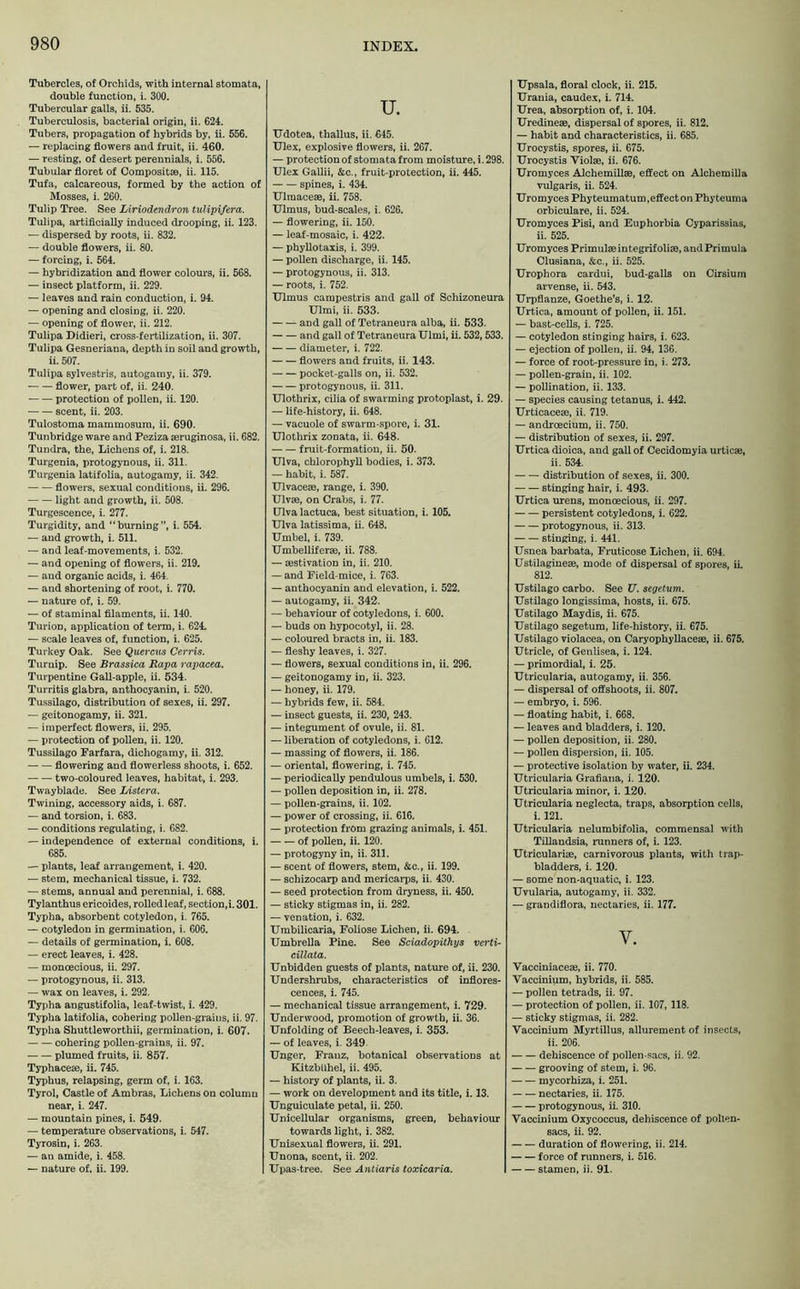 Tubercles, of Orchids, with internal stomata, double function, i. 300. Tubercular galls, ii. 535. Tuberculosis, bacterial origin, ii. 624. Tubers, propagation of hybrids by, ii. 556. — replacing flowers and fruit, ii. 460. — resting, of desert perennials, i. 556. Tubular floret of Compositse, ii. 115. Tufa, calcareous, formed by the action of Mosses, i. 260. Tulip Tree. See Liriodendron tulipifera. Tulipa, artificially induced drooping, ii. 123. — dispersed by roots, ii. 832. — double flowers, ii. 80. — forcing, i. 564. — hybridization and flower colours, ii. 568. — insect platform, ii. 229. — leaves and rain conduction, i. 94. — opening and closing, ii. 220. — opening of flower, ii. 212. Tulipa Didieri, cross-fertilization, ii. 307. Tulipa Gesneriana, depth in soil and growth, ii. 507. Tulipa sylvestris, autogamy, ii. 379. flower, part of, ii. 240. protection of pollen, ii. 120. scent, ii. 203. Tulostoma mammosum, ii. 690. Tunbridge ware and Peziza aeruginosa, ii. 682. Tundra, the, Lichens of, i. 218. Turgenia, protogynous, ii. 311. Turgenia latifolia, autogamy, ii. 342. flowers, sexual conditions, ii. 296. light and growth, ii. 508. Turgescence, i. 277. Turgidity, and “burning”, i. 554. — and growth, i. 511. — and leaf-movements, i. 532. — and opening of flowers, ii. 219. — and organic acids, i. 464. — and shortening of root, i. 770. — nature of, i. 59. — of staminal filaments, ii. 140. Turion, application of term, i. 624. — scale leaves of, function, i. 625. Turkey Oak. See Quercus Cerris. Turnip. See Brassica Rapa rapacea. Turpentine Gall-apple, ii. 534. Turritis glabra, anthocyanin, i. 520. Tussilago, distribution of sexes, ii. 297. — geitonogamy, ii. 321. — imperfect flowers, ii. 295. — protection of pollen, ii. 120. Tussilago Farfara, dichogamy, ii. 312. flowering and flowerless shoots, i. 652. two-coloured leaves, habitat, i. 293. Twayblade. See Listera. Twining, accessory aids, i. 687. — and torsion, i. 683. — conditions regulating, i. 682. — independence of external conditions, i. 685. — plants, leaf arrangement, i. 420. — stem, mechanical tissue, i. 732. — stems, annual and perennial, i. 688. Tylanthus ericoides, rolled leaf, section, i. 301. Typha, absorbent cotyledon, i. 765. — cotyledon in germination, i. 606. — details of germination, i. 608. — erect leaves, i. 428. — monoecious, ii. 297. — protogynous, ii. 313. — wax on leaves, i. 292. Typha angustifolia, leaf-twist, i. 429. Typha latifolia, cohering pollen-grains, ii. 97. Typha Shuttleworthii, germination, i. 607. cohering pollen-grains, ii. 97. plumed fruits, ii. 857. Typhaceae, ii. 745. Typhus, relapsing, germ of, i. 163. Tyrol, Castle of Ambras, Lichens on column near, i. 247. — mountain pines, i. 549. — temperature observations, i. 547. Tyrosin, i. 263. — an amide, i. 458. — nature of. ii. 199. U. Udotea, tballus, ii. 645. Ulex, explosive flowers, ii. 267. — protection of stomata from moisture, i. 298. Ulex Gallii, &c., fruit-protection, ii. 445. spines, i. 434. Ulraacese, ii. 758. Ulmus, bud-scales, i. 626. — flowering, ii. 150. — leaf-mosaic, i. 422. — phyllotaxis, i. 399. — pollen discharge, ii. 145. — protogynous, ii. 313. — roots, i. 752. Ulmus campestris and gall Of Schizoneura Ulmi, ii. 533. and gall of Tetraneura alba, ii. 533. and gall of Tetraneura Ulmi, ii. 532,533. diameter, i. 722. flowers and fruits, ii. 143. pocket-galls on, ii. 532. protogynous, ii. 311. Ulotlirix, cilia of swarming protoplast, i. 29. — life-history, ii. 648. — vacuole of swarm-spore, i. 31. Ulothrix zonata, ii. 648. fruit-formation, ii. 50. Ulva, chlorophyll bodies, i. 373. — habit, i. 587. Ulvaceae, range, i. 390. Ulvae, on Crabs, i. 77. Ulva lactuca, best situation, i. 105. Ulva latissima, ii. 648. Umbel, i. 739. Umbelliferae, ii. 788. — aestivation in, ii. 210. — and Field-mice, i. 763. — anthocyanin and elevation, i. 522. — autogamy, ii. 342. — behaviour of cotyledons, i. 600. — buds on hypocotyl, ii. 28. — coloured bracts in, ii. 183. — fleshy leaves, i. 327. — flowers, sexual conditions in, ii. 296. — geitonogamy in, ii. 323. — honey, ii. 179. — hybrids few, ii. 584. — insect guests, ii. 230, 243. — integument of ovule, ii. 81. — liberation of cotyledons, i. 612. — massing of flowers, ii. 186. — oriental, flowering, i. 745. — periodically pendulous umbels, i. 530. — pollen deposition in, ii. 278. — pollen-grains, ii. 102. — power of crossing, ii. 616. — protection from grazing auimals, i. 451. of pollen, ii. 120. — protogyny in, ii. 311. — scent of flowers, stem, &c., ii. 199. — schizocarp and mericarps, ii. 430. — seed protection from dryness, ii. 450. — sticky stigmas in, ii. 282. — venation, i. 632. Umbilicaria, Foliose Lichen, ii. 694. Umbrella Pine. See Sciadopithys verti- cillata. Unbidden guests of plants, nature of, ii. 230. Undershrubs, characteristics of inflores- cences, i. 745. — mechanical tissue arrangement, i. 729. Underwood, promotion of growth, ii. 36. Unfolding of Beech-leaves, i. 353. — of leaves, i. 349 Unger, Franz, botanical observations at Kitzbühel, ii. 495. — history of plants, ii. 3. — work on development and its title, i. 13. Unguiculate petal, ii. 250. Unicellular organisms, green, behaviour towards light, i. 382. Unisexual flowers, ii. 291. Unona, scent, ii. 202. Upas-tree. See Antiaris toxicaria. Upsala, floral clock, ii. 215. Urania, caudex, i. 714. Urea, absorption of, i. 104. Uredineae, dispersal of spores, ii. 812. — habit and characteristics, ii. 685. Urocystis, spores, ii. 675. Urocystis Yiolae, ii. 676. Uromyces Alchemillae, effect on Alchemilla vulgaris, ii. 524. Uromyces Phy teumatum, effect on Phyteuma orbiculare, ii. 524. Uromyces Pisi, and Euphorbia Cyparissias, ii. 525. Uromyces Primulaeintegrifoliae, and Primula Clusiana, &c., ii. 525. Urophora cardui, bud-galls on Cirsium arvense, ii. 543. Urpflanze, Goethe’s, i. 12. Urtica, amount of pollen, ii. 151. — bast-cells, i. 725. — cotyledon stinging hairs, i. 623. — ejection of pollen, ii. 94, 136. — force of root-pressure in, i. 273. — pollen-grain, ii. 102. — pollination, ii. 133. — species causing tetanus, i. 442. Urticacese, ii. 719. — androecium, ii. 750. — distribution of sexes, ii. 297. Urtica dioica, and gall of Cecidomyia urticae, ii. 534. distribution of sexes, ii. 300. stinging hair, i. 493. Urtica urens, monoecious, ii. 297. persistent cotyledons, i. 622. protogynous, ii. 313. stiuging, i. 441. Usnea barbata, Fruticose Lichen, ii. 694. Ustilaginese, mode of dispersal of spores, ii. 812. Ustilago carbo. See U. segetum. Ustilago longissima, hosts, ii. 675. Ustilago Maydis, ii. 675. Ustilago segetum, life-history, ii. 675. Ustilago violacea, on Caryophyllaceae, ii. 675. Utricle, of Genlisea, i. 124. — primordial, i. 25. Utricularia, autogamy, ii. 356. — dispersal of offshoots, ii. 807. — embryo, i. 596. — floating habit, i. 668. — leaves and bladders, i. 120. — pollen deposition, ii. 280. — pollen dispersion, ii. 105. — protective isolation by water, ii. 234. Utricularia Grafiana, i. 120. Utricularia minor, i. 120. Utricularia neglecta, traps, absorption cells, i. 121. Utricularia nelumbifolia, commensal with Tillandsia, runners of, i. 123. Utriculariae, carnivorous plants, with trap- bladders, i. 120. — some non-aquatic, i. 123. Uvularia, autogamy, ii. 332. — grandiflora, nectaries, ii. 177. y. Vacciniaceae, ii. 770. Vaccinium, hybrids, ii. 585. — pollen tetrads, ii. 97. — protection of pollen, ii. 107, 118. — sticky stigmas, ii. 282. Vaccinium Myrtillus, allurement of insects, ii. 206. dehiscence of pollen-sacs, ii. 92. grooving of stem, i. 96. mycorhiza, i. 251. nectaries, ii. 175. protogynous, ii. 310. Vaccinium Oxycoccus, dehiscence of pollen- sacs, ii. 92. duration of flowering, ii. 214. force of runners, i. 516. stamen, ii. 91.