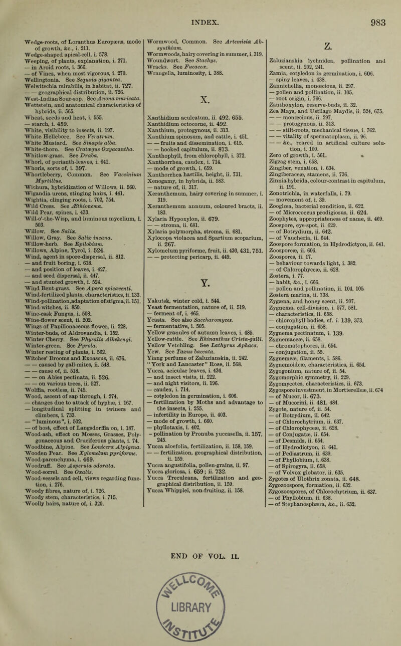 Wedge-roots, of Loranthus Europaeus, mode of growth, &c., i. 211. Wedge-shaped apical-cell, i. 578. Weeping, of plants, explanation, i. 271. — in Aroid roots, i. 366. — of Vines, when most vigorous, i. 270. Wellingtonia. See Sequoia gigantea. Welwitschia mirabilis, in habitat, ii. 727. geographical distribution, ii. 726. West-Indian Sour-sop. See A nona muricata. Wettstein, and anatomical characteristics of hybrids, ii. 565. Wheat, seeds and heat, i. 555. — starch, i. 459. White, visibility to insects, ii. 197. White Hellebore. See Veratrum. White Mustard. See Sinapis alba. White-thorn. See Crataegus Oxyacantha. Whitlow-grass. See Draba. Whorl, of perianth-leaves, i. 641. Whorls, sorts of, i. 397. Whortleberry, Common. See Vaccinium Myrtillus. Wichura, hybridization of Willows, ii. 560. Wigandia urens, stinging hairs, i. 441. Wightia, clinging roots, i. 702, 754. Wild Cress. See AEthionema. Wild Pear, spines, i. 433. Will-o’-the-Wisp, and luminous mycelium, i. 503. Willow. See Salix. Willow, Gray. See Salix incana. Willow-herb. See Epilobium. Willows, Alpine, Tyrol, i. 524. Wind, agent in spore-dispersal, ii. 812. — and fruit boring, i. 618. — and position of leaves, i. 427. — and seed dispersal, ii. 447. — and stunted growth, i. 524. Wind Bent-grass. See Apera spicaventi. Wind-fertilized plants, characteristics, ii. 133. Wind-pollination,adaptation of stigma, ii. 151. Wind-witches, ii. 850. Wine-cask Fungus, i. 508. Wine-flower scent, ii. 202. Wings of Papilionaceous flower, ii. 228. Winter-buds, of Aldrovandia, i. 152. Winter Cherry. See Physalis Alkekengi. Winter-green. See Pyrola. Winter resting of plants, i. 562. Witches’ Brooms and Exoascus, ii. 676. caused by gall-mites, ii. 548. cause of, ii. 518. on Abies pectinata, ii. 526. on various trees, ii. 527. Wolffia, rootless, ii. 745. Wood, ascent of sap through, i. 274. — changes due to attack of hyphae, i. 167. — longitudinal splitting in twiners and climbers, i. 733. — “luminous”, i. 502. — of host, effect of Langsdorffia on, i. 187. Wood-ash, effect on Mosses, Grasses, Poly- gonaceous and Cruciferous plants, i. 74. Woodbine, Alpine. See Lonicera Alpigena. Wooden Pear. See Xylomelum pyriforme. Wood-parenchyma, i. 469. Woodruff. See Asperula odorata. Wood-sorrel. See Oxalis. Wood-vessels and cell, views regarding func- tion, i. 276. Woody fibres, nature of, i. 726. Woody stem, characteristics, i. 715. Woolly hairs, nature of, i. 320. Wormwood, Common. See Artemisia Ab- 8y nthium. Wormwoods, hairy covering in summer, i. 319. Woundwort. See Stachys. Wracks. See Fucacece. Wrangelia, luminosity, i. 388. X. Xanthidium aculeatum, ii. 492, 655. Xanthidium octocorne, ii. 492. Xanthium, protogynous, ii. 313. Xanthium spinosum, and cattle, i. 451. fruits and dissemination, i. 615. hooked capitulum, ii. 873. Xanthophyll, from chlorophyll, i. 372. Xanthorrhea, caudex, i. 714. — mode of growth, i. 659. Xanthorrhea hastilis, height, ii. 731. Xenogamy, in hybrids, ii. 583. — nature of, ii. 317. Xeranthemum, hairy covering in summer, i. 319. Xeranthemum annuum, coloured bracts, ii. 183. Xylaria Hypoxylon, ii. 679. stroma, ii. 681. Xylaria polymorpha, stroma, ii. 681. Xylocopa violacea and Spartium scoparium, ii. 267. Xylomelum pyriforme, fruit, ii. 430, 431, 751. protecting pericarp, ii. 449. Y. Yakutsk, winter cold, i. 544. Yeast fermentation, nature of, ii. 519. — ferment of, i. 465. Yeasts. See also Saccharomyces. — fermentative, i. 505. Yellow granules of autumn leaves, i. 485. Yellow-rattle. See Rhinanthus Crista-galli. Yellow Vetchling. See Lathyrus Aphaca. Yew. See Taxus baccata. Yiang perfume of Zaluzianskia, ii. 242. “York and Lancaster” Rose, ii. 568. Yucca, acicular leaves, i. 434. — and insect visits, ii. 222. — and night visitors, ii. 196. — caudex, i. 714. — cotyledon in germination, i. 606. — fertilization by Moths and advantage to the insects, i. 255. — infertility in Europe, ii. 403. — mode of growth, i. 660. — phyllotaxis, i. 402. - pollination by Pronuba yuccasella, ii. 157, 245. Yucca aloefolia, fertilization, ii. 158, 159. fertilization, geographical distribution, ii. 159. Yucca angustifolia, pollen-grains, ii. 97. Yucca gloriosa, i. 659; ii. 732. Yucca Treculeana, fertilization and geo- graphical distribution, ii. 159. Yucca Whipplei, non-fruiting, ii. 158. END OF VOL. 11. z. Zaluzianskia lychnidea, pollination and scent, ii. 202, 241. Zamia, cotyledon in germination, i. 606. — spiny leaves, i. 438. Zannichellia, moncecious, ii. 297. — pollen and pollination, ii. 105. — root origin, i. 766. Zanthoxylon, reserve-buds, ii. 32. Zea Mays, and Ustilago Maydis, ii. 524, 675. monoecious, ii. 297. protogynous, ii. 313. stilt-roots, mechanical tissue, i. 762. vitality of spermatoplasm, ii. 96. &c., reared in artificial culture solu- tion, i. 100. Zero of growth, i. 561. • Zigzag stem, i. 658. Zingiber, venation, i. 634. Zingiberaceae, stamens, ii. 736. Zinnia hybrida, colour-contrast in capitulum, ii. 191. Zonotrichia, in waterfalls, i. 79. — movement of, i. 39. Zoogloea, bacterial condition, ii. 622. — of Micrococcus prodigiosus, ii. 624. Zoophytes, appropriateness of name, ii. 469. Zoospore, eye-spot, ii. 629. — of Botrydium, ii. 642. — of Vaucheria, ii. 644. Zoospore formation, in Hydrodictyon, ii. 641. Zoosporeae, ii. 606. Zoospores, ii. 17. — behaviour towards light, i. 382. — of Chlorophyceae, ii. 628. Zostera, i. 77. — habit, &c., i. 666. — pollen and pollination, ii. 104, 105. Zostera marina, ii. 738. Zygaena, and honey scent, ii. 207. Zygnema, cell-division, i. 577, 581. — characteristics, ii. 658. — chlorophyll bodies, cf. i. 139, 373. — conjugation, ii. 658. Zygnema pectinatum, i. 139. Zygnemaceae, ii. 658. — chromatophores, ii. 654. — conjugation, ii. 55. Zygnemeae, filaments, i. 586. Zygnemoideae, characteristics, ii. 654. Zygogonium, nature of, ii. 54. Zygomorphic symmetry, ii. 229. Zygomycetes, characteristics, ii. 673. Zygospore investment, in Mortierelleae, ii. 674 — of Mucor, ii. 673. — of Mucorini, ii. 481, 484. Zygote, nature of, ii. 54. — of Botrydium, ii. 642. — of Chlorochytrium, ii. 637. — of Chlorophyceae, ii. 628. — of Conjugatae, ii. 654. — of Desmids, ii. 654. — of Hydrodictyon, ii. 641. — of Pediastrum, ii. 639. — of Phyllobium, i. 638. — of Spirogyra, ii. 658. — of Volvox globator, ii. 635. Zygotes of Ulothrix zonata, ii. 648. Zygozoospore, formation, ii. 632. Zygozoospores, of Chlorochytrium, ii. 637. — of Phyllobium, ii. 638. — of Stephanosphaera, &c., ii. 632.