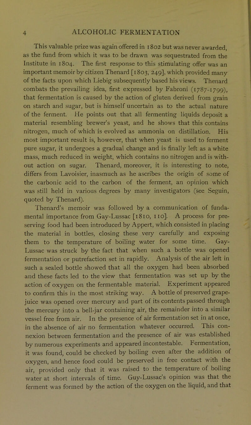 This valuable prize was again offered in r 802 but was never awarded, as the fund from which it was to be drawn was sequestrated from the Institute in 1804. The first response to this stimulating offer was an important memoir by citizen Thenard [1803, 249], which provided many of the facts upon which Liebig subsequently based his views. Thenard combats the prevailing idea, first expressed by Fabroni (1787-1799), that fermentation is caused by the action of gluten derived from grain on starch and sugar, but is himself uncertain as to the actual nature of the ferment. He points out that all fermenting liquids deposit a material resembling brewer’s yeast, and he shows that this contains nitrogen, much of which is evolved as ammonia on distillation. His most important result is, however, that when yeast is used to ferment pure sugar, it undergoes a gradual change and is finally left as a white mass, much reduced in weight, which contains no nitrogen and is with- out action on sugar. Thenard, moreover, it is interesting to note, differs from Lavoisier, inasmuch as he ascribes the origin of some of the carbonic acid to the carbon of the ferment, an opinion which was still held in various degrees by many investigators (see Seguin, quoted by Thenard). Thenard’s memoir was followed by a communication of funda- mental importance from Gay-Lussac [1810, iio]. A process for pre- serving food had been introduced by Appert, which consisted in placing the material in bottles, closing these very carefully and exposing them to the temperature of boiling water for some time. Gay- Lussac was struck by the fact that when such a bottle was opened fermentation or putrefaction set in rapidly. Analysis of the air left in such a sealed bottle showed that all the oxygen had been absorbed and these facts led to the view that fermentation was set up by the action of oxygen on the fermentable material. Experiment appeared to confirm this in the most striking way. A bottle of preserved grape- juice was opened over mercury and part of its contents passed through the mercury into a bell-jar containing air, the remainder into a similar vessel free from air. In the presence of air fermentation set in at once, in the absence of air no fermentation whatever occurred. This con- nexion between fermentation and the presence of air was established by numerous experiments and appeared incontestable. Fermentation, it was found, could be checked by boiling even after the addition of oxygen, and hence food could be preserved in free contact with the air, provided only that it was raised to the temperature of boiling water at short intervals of time. Guy-Lussac s opinion was that the ferment was formed by the action of the oxygen on the liquid, and that