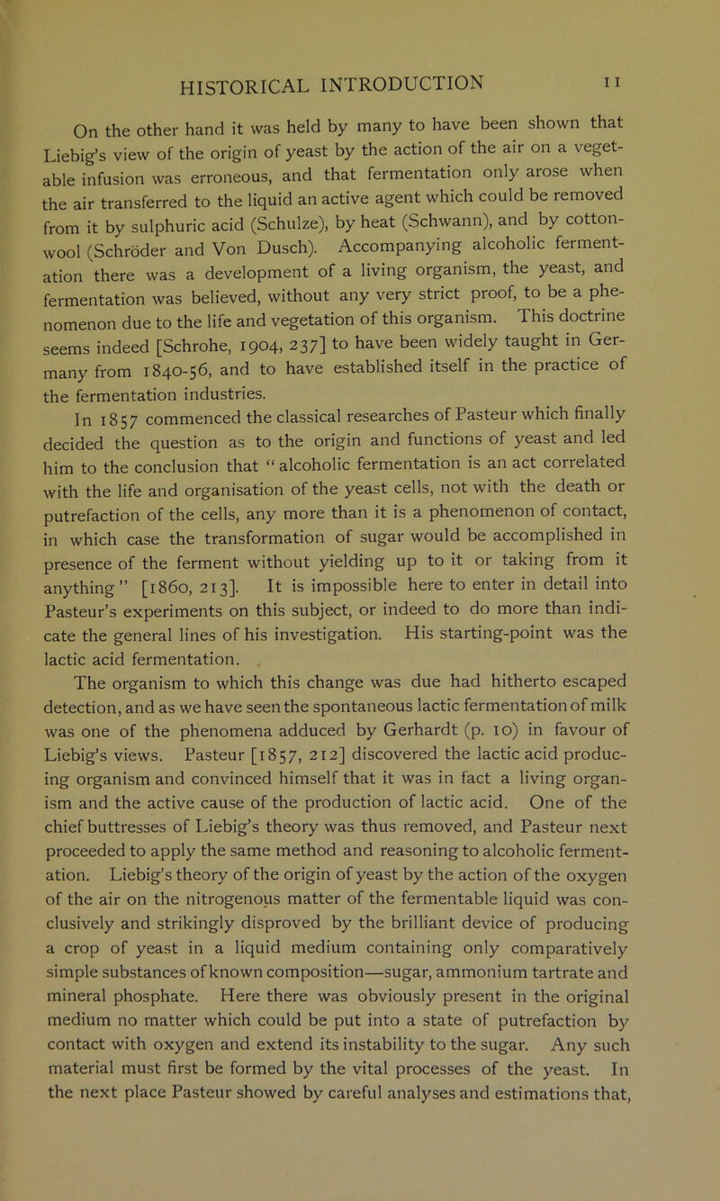 On the other hand it was held by many to have been shown that Liebig’s view of the origin of yeast by the action of the air on a veget- able infusion was erroneous, and that fermentation only arose when the air transferred to the liquid an active agent which could be removed from it by sulphuric acid (Schulze), by heat (Schwann), and by cotton- wool (Schroder and Von Dusch). Accompanying alcoholic ferment- ation there was a development of a living organism, the yeast, and fermentation was believed, without any very strict proof, to be a phe- nomenon due to the life and vegetation of this organism. This doctrine seems indeed [Schrohe, 1904, 237] to have been widely taught in Ger- many from 1840-56, and to have established itself in the practice of the fermentation industries. In 1857 commenced the classical researches of Pasteur which finally decided the question as to the origin and functions of yeast and led him to the conclusion that “ alcoholic fermentation is an act correlated with the life and organisation of the yeast cells, not with the death or putrefaction of the cells, any more than it is a phenomenon of contact, in which case the transformation of sugar would be accomplished in presence of the ferment without yielding up to it or taking from it anything” [i860, 213]. It is impossible here to enter in detail into Pasteur’s experiments on this subject, or indeed to do more than indi- cate the general lines of his investigation. His starting-point was the lactic acid fermentation. , The organism to which this change was due had hitherto escaped detection, and as we have seen the spontaneous lactic fermentation of milk was one of the phenomena adduced by Gerhardt (p. 10) in favour of Liebig’s views. Pasteur [1857, 212] discovered the lactic acid produc- ing organism and convinced himself that it was in fact a living organ- ism and the active cause of the production of lactic acid. One of the chief buttresses of Liebig’s theory was thus removed, and Pasteur next proceeded to apply the same method and reasoning to alcoholic ferment- ation. Liebig’s theory of the origin of yeast by the action of the oxygen of the air on the nitrogenous matter of the fermentable liquid was con- clusively and strikingly disproved by the brilliant device of producing a crop of yeast in a liquid medium containing only comparatively simple substances of known composition—sugar, ammonium tartrate and mineral phosphate. Here there was obviously present in the original medium no matter which could be put into a state of putrefaction by contact with oxygen and extend its instability to the sugar. Any such material must first be formed by the vital processes of the yeast. In the next place Pasteur showed by careful analyses and estimations that.