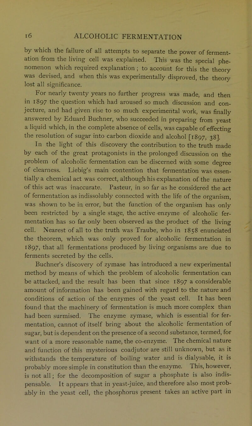 by which the failure of all attempts to separate the power of ferment- ation from the living cell was explained. This was the special phe- nomenon which required explanation ; to account for this the theory was devised, and when this was experimentally disproved, the theory lost all significance. For nearly twenty years no further progress was made, and then in 1897 the question which had aroused so much discussion and con- jecture, and had given rise to so much experimental work, was finally answered by Eduard Buchner, who succeeded in preparing from yeast a liquid which, in the complete absence of cells, was capable of effecting the resolution of sugar into carbon dioxide and alcohol [1897, 38]- In the light of this discovery the contribution to the truth made by each of the great protagonists in the prolonged discussion on the problem of alcoholic fermentation can be discerned with some degree of clearness. Liebig’s main contention that fermentation was essen- tially a chemical act was correct, although his explanation of the nature of this act was inaccurate. Pasteur, in so far as he considered the act of fermentation as indissolubly connected with the life of the organism, was shown to be in error, but the function of the organism has only been restricted by a single stage, the active enzyme of alcoholic fer- mentation has so far only been observed as the product of the living cell. Nearest of all to the truth was Traube, who in 1858 enunciated the theorem, which was only proved for alcoholic fermentation in 1897, that all fermentations produced by living organisms are due to ferments secreted by the cells. Buchner’s discovery of zymase has introduced a new experimental method by means of which the problem of alcoholic fermentation can be attacked, and the result has been that since 1897 a considerable amount of information has been gained with regard to the nature and conditions of action of the enzymes of the yeast cell. It has been found that the machinery of fermentation is much more complex than had been surmised. The enzyme zymase, which is essential for fer- mentation, cannot of itself bring about the alcoholic fermentation of sugar, but is dependent on the presence of a second substance, termed, for want of a more reasonable name, the co-enzyme. The chemical nature and function of this mysterious coadjutor are still unknown, but as it withstands the temperature of boiling water and is dialysable, it is probably more simple in constitution than the enzyme. This, however, is not all; for the decomposition of sugar a phosphate is also indis- pensable. It appears that in yeast-juice, and therefore also most prob- ably in the yeast cell, the phosphorus present takes an active part in