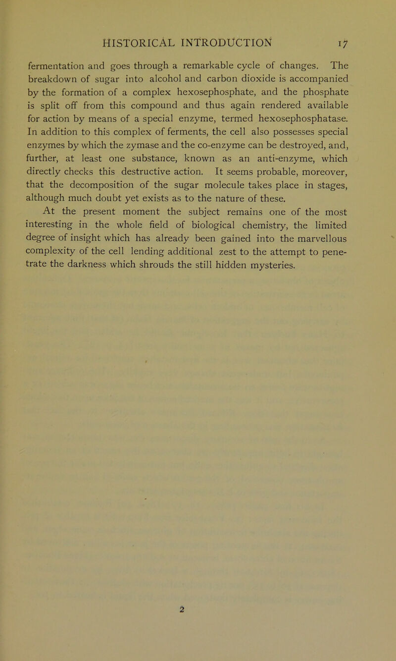 fermentation and goes through a remarkable cycle of changes. The breakdown of sugar into alcohol and carbon dioxide is accompanied by the formation of a complex hexosephosphate, and the phosphate is split off from this compound and thus again rendered available for action by means of a special enzyme, termed hexosephosphatase. In addition to this complex of ferments, the cell also possesses special enzymes by which the zymase and the co-enzyme can be destroyed, and, further, at least one substance, known as an anti-enzyme, which directly checks this destructive action. It seems probable, moreover, that the decomposition of the sugar molecule takes place in stages, although much doubt yet exists as to the nature of these. At the present moment the subject remains one of the most interesting in the whole field of biological chemistry, the limited degree of insight which has already been gained into the marvellous complexity of the cell lending additional zest to the attempt to pene- trate the darkness which shrouds the still hidden mysteries. 2