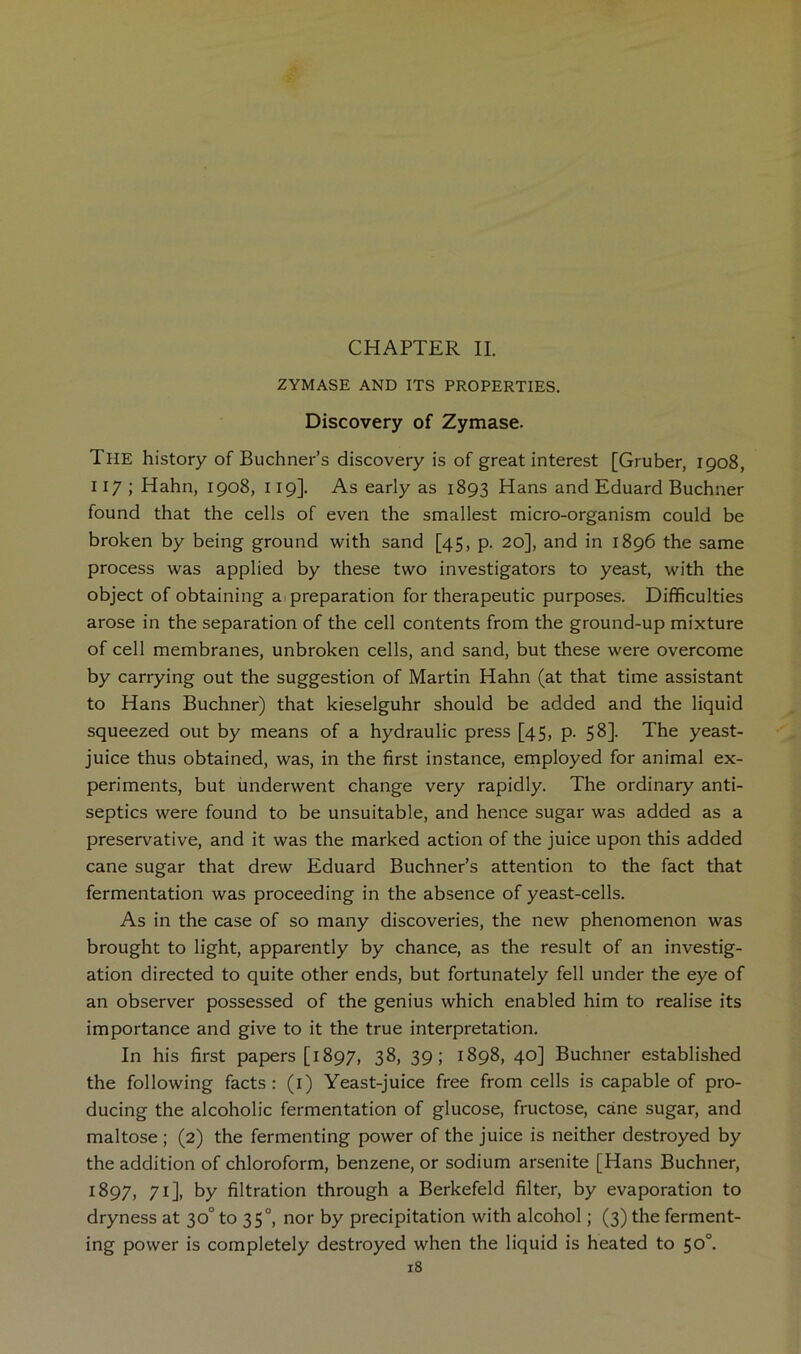 ZYMASE AND ITS PROPERTIES. Discovery of Zymase. The history of Buchner’s discovery is of great interest [Gruber, 1908, 117 ; Hahn, 1908, 119]. As early as 1893 Hans and Eduard Buchner found that the cells of even the smallest micro-organism could be broken by being ground with sand [45, p. 20], and in 1896 the same process was applied by these two investigators to yeast, with the object of obtaining ai preparation for therapeutic purposes. Difficulties arose in the separation of the cell contents from the ground-up mixture of cell membranes, unbroken cells, and sand, but these were overcome by carrying out the suggestion of Martin Hahn (at that time assistant to Hans Buchner) that kieselguhr should be added and the liquid squeezed out by means of a hydraulic press [45, p. 58]. The yeast- juice thus obtained, was, in the first instance, employed for animal ex- periments, but underwent change very rapidly. The ordinary anti- septics were found to be unsuitable, and hence sugar was added as a preservative, and it was the marked action of the juice upon this added cane sugar that drew Eduard Buchner’s attention to the fact that fermentation was proceeding in the absence of yeast-cells. As in the case of so many discoveries, the new phenomenon was brought to light, apparently by chance, as the result of an investig- ation directed to quite other ends, but fortunately fell under the eye of an observer possessed of the genius which enabled him to realise its importance and give to it the true interpretation. In his first papers [1897, 38, 39; 1898, 40] Buchner established the following facts; (i) Yeast-juice free from cells is capable of pro- ducing the alcoholic fermentation of glucose, fructose, cane sugar, and maltose ; (2) the fermenting power of the juice is neither destroyed by the addition of chloroform, benzene, or sodium arsenite [Hans Buchner, 1897, 71], by filtration through a Berkefeld filter, by evaporation to dryness at 30° to 35°, nor by precipitation with alcohol; (3) the ferment- ing power is completely destroyed when the liquid is heated to 50°.