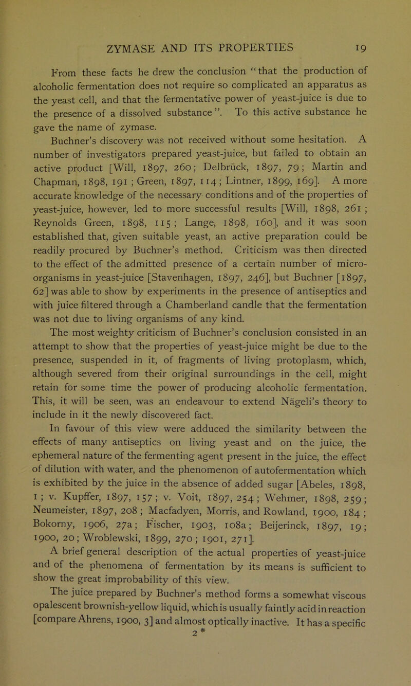 P'rom these facts he drew the conclusion “that the production of alcoholic fermentation does not require so complicated an apparatus as the yeast cell, and that the fermentative power of yeast-juice is due to the presence of a dissolved substance To this active substance he gave the name of zymase. Buchner’s discovery was not received without some hesitation. A number of investigators prepared yeast-juice, but failed to obtain an active product [Will, 1897, 260; Delbriick, 1897, 79; Martin and Chapman, 1898, 191 ; Green, 1897, 114; Lintner, 1899, 169]. A more accurate knowledge of the necessary conditions and of the properties of yeast-juice, however, led to more successful results [Will, 1898, 261 ; Reynolds Green, 1898, 115; Lange, 1898, 160], and it was soon established that, given suitable yeast, an active preparation could be readily procured by Buchner’s method. Criticism was then directed to the effect of the admitted presence of a certain number of micro- organisms in yeast-juice [Stavenhagen, 1897, 246], but Buchner [1897, 62] was able to show by experiments in the presence of antiseptics and with juice filtered through a Chamberland candle that the fermentation was not due to living organisms of any kind. The most weighty criticism of Buchner’s conclusion consisted in an attempt to show that the properties of yeast-juice might be due to the presence, suspended in it, of fragments of living protoplasm, which, although severed from their original surroundings in the cell, might retain for some time the power of producing alcoholic fermentation. This, it will be seen, was an endeavour to extend Nageli’s theory to include in it the newly discovered fact. In favour of this view were adduced the similarity between the effects of many antiseptics on living yeast and on the juice, the ephemeral nature of the fermenting agent present in the juice, the effect of dilution with water, and the phenomenon of autofermentation which is exhibited by the juice in the absence of added sugar [Abeles, 1898, I ; V. Kupffer, 1897, i57; v. Voit, 1897, 254; Wehmer, 1898, 259; Neumeister, 1897, 208 ; Macfadyen, Morris, and Rowland, 1900, 184 ; Bokorny, 1906, 27a; Fischer, 1903, io8a; Beijerinck, 1897, I9l 1900, 20; Wroblewski, 1899, 270; 1901, 271]. A brief general description of the actual properties of yeast-juice and of the phenomena of fermentation by its means is sufficient to show the great improbability of this view. The juice prepared by Buchner’s method forms a somewhat viscous opalescent brownish-yellow liquid, which is usually faintly acid in reaction [compare Ahrens, 1900, 3] and almost optically inactive. It has a specific