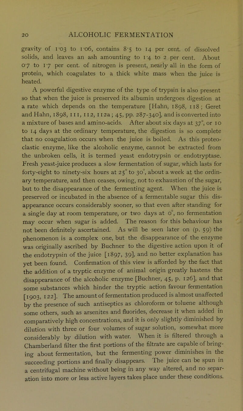 gravity of 1-03 to P06, contains 8-5 to 14 per cent, of dissolved solids, and leaves an ash amounting to i‘4 to 2 per cent. About 07 to 17 per cent, of nitrogen is present, nearly all in the form of protein, which coagulates to a thick white mass when the juice is heated. A powerful digestive enzyme of the type of trypsin is also present so that when the juice is preserved its albumin undergoes digestion at a rate which depends on the temperature [Hahn, 1898, ii8; Geret and Hahn, 1898, in, 112, 112a; 45, pp. 287-340], and is converted into a mixture of bases and amino-acids. After about six days at 37°, or 10 to 14 days at the ordinary temperature, the digestion is so complete that no coagulation occurs when the juice is boiled. As this proteo- clastic enzyme, like the alcoholic enzyme, cannot be extracted from the unbroken cells, it is termed yeast endotrypsin or endotryptase. Fresh yeast-juice produces a slow fermentation of sugar, which lasts for forty-eight to ninety-six hours at 25° to 30°, about a week at the ordin- ary temperature, and then ceases, owing, not to exhaustion of the sugar, but to the disappearance of the fermenting agent. When the juice is preserved or incubated in the absence of a fermentable sugar this dis- appearance occurs considerably sooner, so that even after standing for a single day at room temperature, or two days at 0°, no fermentation may occur when sugar is added. The reason for this behaviour has not been definitely ascertained. As will be seen later on (p. 59) the phenomenon is a complex one, but the disappearance of the enzyme was originally ascribed by Buchner to the digestive action upon it of the endotrypsin of the juice [1897, 39], and no better explanation has yet been found. Confirmation of this view is afforded by the fact that the addition of a tryptic enzyme of animal origin greatly hastens the disappearance of the alcoholic enzyme [Buchner, 45, p. 126], and that some substances which hinder the tryptic action favour fermentation [1903, 122]. The amount of fermentation produced is almost unaffected by the presence of such antiseptics as chloroform or toluene although some others, such as arsenites and fluorides, decrease it when added in comparatively high concentrations, and it is only slightly diminished by dilution with three or four volumes of sugar solution, somewhat more considerably by dilution with water. When it is filtered through a Chamberland filter the first portions of the filtrate are capable of bring- ing about fermentation, but the fermenting power diminishes in the succeeding portions and finally disappears. The juice can be spun in a centrifugal machine without being in any way altered, and no separ- ation into more or less active layers takes place undei these conditions.