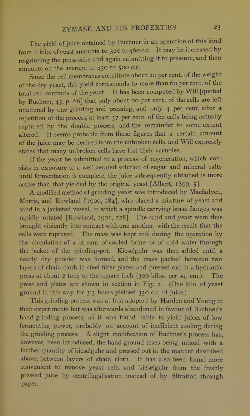 The yield of juice obtained by Buchner in an operation of this kind from I kilo, of yeast amounts to 320 to 460 c.c. It may be increased by re-grinding the press cake and again submitting it to pressure, and then amounts on the average to 450 to 500 c.c. Since the cell membranes constitute about 20 per cent, of the weight of the dry yeast, this yield corresponds to more than 60 per cent, of the total cell contents of the yeast. It has been computed by Will [quoted by Buchner, 45, p. 66] that only about 20 per cent, of the cells are left unaltered by one grinding and pressing, and only 4 per cent, after a repetition of the process, at least 57 per cent, of the cells being actually ruptured by the double process, and the remainder to some extent altered. It seems probable from these figures that a certain amount of the juice may be derived from the unbroken cells, and Will expressly states that many unbroken cells have lost their vacuoles. If the yeast be submitted to a process of regeneration, which con- sists in exposure to a well-aerated solution of sugar and mineral salts until fermentation is complete, the juice subsequently obtained is more active than that yielded by the original yeast [Albert, 1899, 5]. A modified method of grinding yeast was introduced by Macfadyen, Morris, and Rowland [1900, 184], who placed a mixture of yeast and sand in a jacketed vessel, in which a spindle carrying brass flanges was rapidly rotated [Rowland, 1901, 228]. The sand and yeast were thus brought violently into contact with one another, with the result that the cells were ruptured. The mass was kept cool during the operation by the circulation of a stream of cooled brine or of cold water through the jacket of the grinding-pot. Kieselguhr was then added until a nearly dry powder was formed, and the mass packed between two layers of chain cloth in steel filter plates and pressed out in a hydraulic press at about 2 tons to the square inch (300 kilos, per sq. cm.). The press and plates are shown in section in Fig. 2. (One kilo, of yeast ground in this way for 3-5 hours yielded 350 c.c. of juice.) This grinding process was at first adopted by Harden and Young in their experiments but was afterwards abandoned in favour of Buchner’s hand-grinding process, as it was found liable to yield juices of low fermenting power, probably on account of inefficient cooling during the grinding process. A slight modification of Buchner’s process has, however, been introduced, the hand-ground mass being mixed with a further quantity of kieselguhr and pressed out in the manner described above, between layers of chain cloth. It has also been found more convenient to remove yeast cells and kieselguhr from the freshly pressed juice by centrifugalisation instead of by filtration through paper.