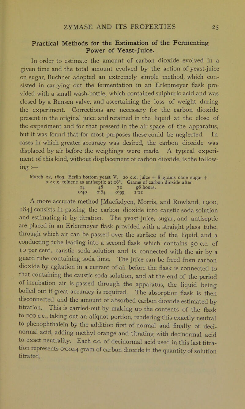 Practical Methods for the Estimation of the Fermenting Power of Yeast-Juice. In order to estimate the amount of carbon dioxide evolved in a given time and the total amount evolved by the action of yeast-juice on sugar, Buchner adopted an extremely simple method, which con- sisted in carrying out the fermentation in an Erlenmeyer flask pro- vided with a small wash-bottle, which contained sulphuric acid and was closed by a Bunsen valve, and ascertaining the loss of weight during the experiment. Corrections are necessary for the carbon dioxide present in the original juice and retained in the liquid at the close of the experiment and for that present in the air space of the apparatus, but it was found that for most purposes these could be neglected. In cases in which greater accuracy was desired, the carbon dioxide was displaced by air before the weighings were made. A typical experi- ment of this kind, without displacement of carbon dioxide, is the follow- ing March 22, 1899, Berlin bottom yeast V. 20 c.c. juice + 8 grams cane sugar -f o'2 c.c. toluene as antiseptic at 16°. Grams of carbon dioxide after 24 48 72 96 hours. 0'40 0-64 0-99 I’ll A more accurate method [Macfadyen, Morris, and Rowland, 1900, 184] consists in passing the carbon dioxide into caustic soda solution and estimating it by titration. The yeast-juice, sugar, and antiseptic are placed in an Erlenmeyer flask provided with a straight glass tube, through which air can be passed over the surface of the liquid, and a conducting tube leading into a second flask which contains 50 c.c. of 10 per cent, caustic soda solution and is connected with the air by a guard tube containing soda lime. The juice can be freed from carbon dioxide by agitation in a current of air before the flask is connected to that containing the caustic soda solution, and at the end of the period of incubation air is passed through the apparatus, the liquid being boiled out if great accuracy is required. The absorption flask is then disconnected and the amount of absorbed carbon dioxide estimated by titration. This is carried-out by making up the contents of the flask to 200 C.C., taking out an aliquot portion, rendering this exactly neutral to phenophthalein by the addition first of normal and finally of deci- normal acid, adding methyl orange and titrating with decinormal acid to exact neutrality. Each c.c. of decinormal acid used in this last titra- tion represents 0-0044 gram of carbon dioxide in the quantity of solution titrated.