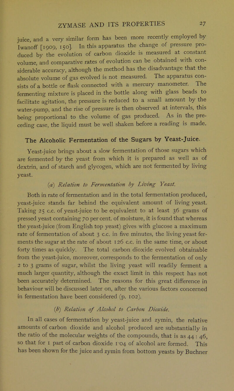 juice, and a very similar form has been more recently employed by Iwanoff [1909, 150]. In this apparatus the change of pressure pro- duced by the evolution of carbon dioxide is measured at constant volume, and comparative rates of evolution can be obtained with con- siderable accuracy, although the method has the disadvantage that the absolute volume of gas evolved is not measured. The apparatus con- sists of a bottle or flask connected with a mercury manometer. The fermenting mixture is placed in the bottle along with glass beads to facilitate agitation, the pressure is reduced to a small amount by the water-pump, and the rise of pressure is then observed at intervals, this being proportional to the volume of gas produced. As in the pre- ceding case, the liquid must be well shaken before a reading is made. The Alcoholic Fermentation of the Sugars by Yeast-Juice. Yeast-juice brings about a slow fermentation of those sugars which are fermented by the yeast from which it is prepared as well as of dextrin, and of starch and glycogen, which are not fermented by living yeast. (a) Relation to Fermentation by Living Yeast. Both in rate of fermentation and in the total fermentation produced, yeast-juice stands far behind the equivalent amount of living yeast. Taking 25 c.c. of yeast-juice to be equivalent to at least 36 grams of pressed yeast containing 70 per cent, of moisture, it is found that whereas the yeast-juice (from English top yeast) gives with glucose a maximum rate of fermentation of about 3 c.c. in five minutes, the living yeast fer- ments the sugar at the rate of about 126 c.c. in the same time, or about forty times as quickly. The total carbon dioxide evolved obtainable from the yeast-juice, moreover, corresponds to the fermentation of only 2 to 3 grams of sugar, whilst the living yeast will readily ferment a much larger quantity, although the exact limit in this respect has not been accurately determined. The reasons for this great difference in behaviour will be discussed later on, after the various factors concerned in fermentation have been considered (p. 102). {b) Relatioji of Alcohol to Carbon Dioxide. In all cases of fermentation by yeast-juice and zymin, the relative amounts of carbon dioxide and alcohol produced are substantially in the ratio of the molecular weights of the compounds, that is as 44: 46, so that for i part of carbon dioxide 1-04 of alcohol are formed. This has been shown for the juice and zymin from bottom yeasts by Buchner