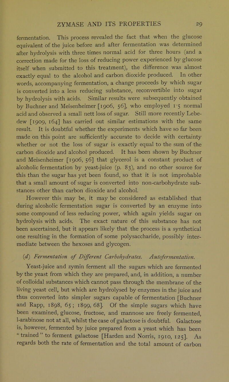 fermentation. This process revealed the fact that when the glucose equivalent of the juice before and after fermentation was determined after hydrolysis with three times normal acid for three hours (and a correction made for the loss of reducing power experienced by glucose itself when submitted to this treatment), the difference was almost exactly equal to the alcohol and carbon dioxide produced. In other words, accompanying fermentation, a change proceeds by which sugar is converted into a less reducing substance, reconvertible into sugar by hydrolysis with acids. Similar results were subsequently obtained by Buchner and Meisenheimer [1906, 56], who employed 1-5 normal acid and observed a small nett loss of sugar. Still more recently Lebe- dew [1909, 164] has carried out similar estimations with the same result. It is doubtful whether the experiments which have so far been made on this point are sufficiently accurate to decide with certainty whether or not the loss of sugar is exactly equal to the sum of the carbon dioxide and alcohol produced. It has been shown by Buchner and Meisenheimer [1906, 56] that glycerol is a constant product of alcoholic fermentation by yeast-juice (p. 83), and no other source for this than the sugar has yet been found, so that it is not improbable that a small amount of sugar is converted into non-carbohydrate sub- stances other than carbon dioxide and alcohol. However this may be, it may be considered as established that during alcoholic fermentation sugar is converted by an enzyme into some compound of less reducing power, which again yields sugar on hydrolysis with acids. The exact nature of this substance has not been ascertained, but it appears likely that the process is a synthetical one resulting in the formation of some polysaccharide, possibly inter- mediate between the hexoses and glycogen. (d) Fermentation of Different Carbohydrates. Autofermentation. Yeast-juice and zymin ferment all the sugars which are fermented by the yeast from which they are prepared, and, in addition, a number of colloidal substances which cannot pass through the membrane of the living yeast cell, but which are hydrolysed by enzymes in the juice and thus converted into simpler sugars capable of fermentation [Buchner and Rapp, 1898, 65; 1899,68]. Of the simple sugars which have been examined, glucose, fructose, and mannose are freely fermented, 1-arabinose not at all, whilst the case of galactose is doubtful. Galactose is, however, fermented by juice prepared from a yeast which has been “trained” to ferment galactose [Harden and Norris, 1910, 125]. As regards both the rate of fermentation and the total amount of carbon