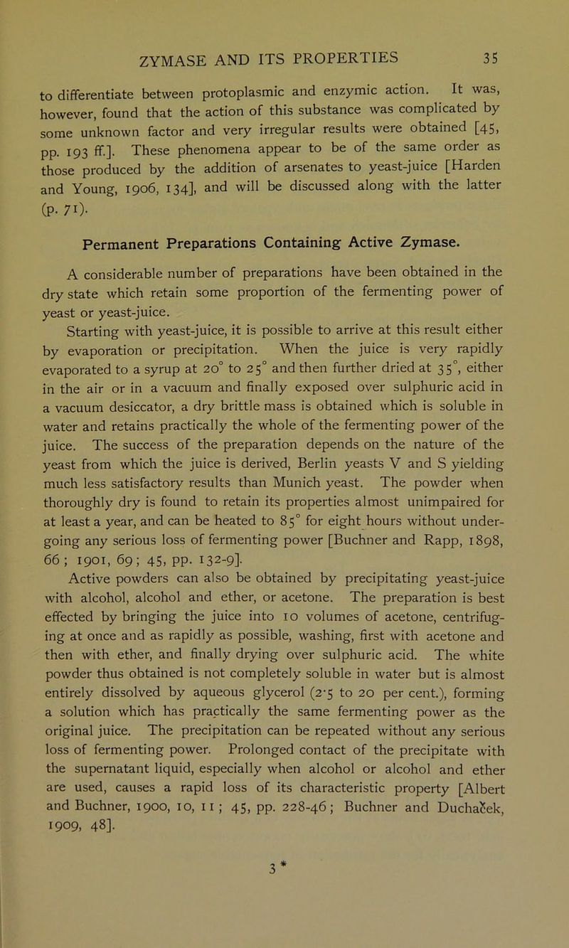 to differentiate between protoplasmic and enzymic action. It was, however, found that the action of this substance was complicated by some unknown factor and very irregular results were obtained [45> pp. 193 ff.]. These phenomena appear to be of the same order as those produced by the addition of arsenates to yeast-juice [Harden and Young, 1906, 134], and will be discussed along with the latter (P- 70- Permanent Preparations Containing Active Zymase. A considerable number of preparations have been obtained in the dry state which retain some proportion of the fermenting power of yeast or yeast-juice. Starting with yeast-juice, it is possible to arrive at this result either by evaporation or precipitation. When the juice is very rapidly evaporated to a syrup at 20° to 25° and then further dried at 35, either in the air or in a vacuum and finally exposed over sulphuric acid in a vacuum desiccator, a dry brittle mass is obtained which is soluble in water and retains practically the whole of the fermenting power of the juice. The success of the preparation depends on the nature of the yeast from which the juice is derived, Berlin yeasts V and S yielding much less satisfactory results than Munich yeast. The powder when thoroughly dry is found to retain its properties almost unimpaired for at least a year, and can be heated to 85° for eight hours without under- going any serious loss of fermenting power [Buchner and Rapp, 1898, 66 ; 1901, 69; 45, pp. 132-91- Active powders can also be obtained by precipitating yeast-juice with alcohol, alcohol and ether, or acetone. The preparation is best effected by bringing the juice into 10 volumes of acetone, centrifug- ing at once and as rapidly as possible, washing, first with acetone and then with ether, and finally drying over sulphuric acid. The white powder thus obtained is not completely soluble in water but is almost entirely dissolved by aqueous glycerol (2'5 to 20 per cent), forming a solution which has practically the same fermenting power as the original juice. The precipitation can be repeated without any serious loss of fermenting power. Prolonged contact of the precipitate with the supernatant liquid, especially when alcohol or alcohol and ether are used, causes a rapid loss of its characteristic property [Albert and Buchner, 1900, 10, ii ; 45, pp. 228-46; Buchner and Duchaciek, 1909, 48]. * 3