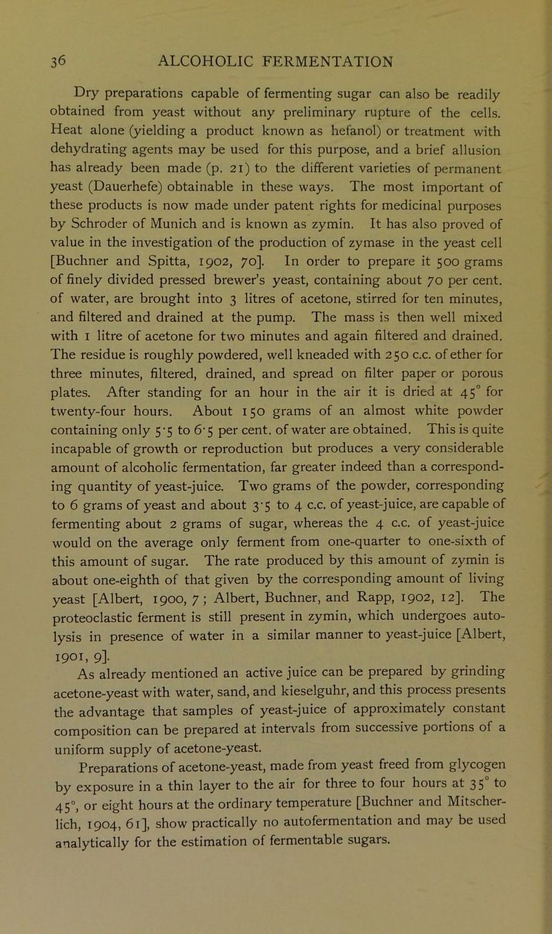 Dry preparations capable of fermenting sugar can also be readily obtained from yeast without any preliminary rupture of the cells. Heat alone (yielding a product known as hefanol) or treatment with dehydrating agents may be used for this purpose, and a brief allusion has already been made (p. 21) to the different varieties of permanent yeast (Dauerhefe) obtainable in these ways. The most important of these products is now made under patent rights for medicinal purposes by Schroder of Munich and is known as zymin. It has also proved of value in the investigation of the production of zymase in the yeast cell [Buchner and Spitta, 1902, 70]. In order to prepare it 500 grams of finely divided pressed brewer’s yeast, containing about 70 per cent, of water, are brought into 3 litres of acetone, stirred for ten minutes, and filtered and drained at the pump. The mass is then well mixed with I litre of acetone for two minutes and again filtered and drained. The residue is roughly powdered, well kneaded with 250 c.c. of ether for three minutes, filtered, drained, and spread on filter paper or porous plates. After standing for an hour in the air it is dried at 45° for twenty-four hours. About 150 grams of an almost white powder containing only 5'5 to 6’5 per cent, of water are obtained. This is quite incapable of growth or reproduction but produces a very considerable amount of alcoholic fermentation, far greater indeed than a correspond- ing quantity of yeast-juice. Two grams of the powder, corresponding to 6 grams of yeast and about 3-5 to 4 c.c. of yeast-juice, are capable of fermenting about 2 grams of sugar, whereas the 4 c.c. of yeast-juice would on the average only ferment from one-quarter to one-sixth of this amount of sugar. The rate produced by this amount of zymin is about one-eighth of that given by the corresponding amount of living yeast [Albert, 1900, 7; Albert, Buchner, and Rapp, 1902, 12]. The proteoclastic ferment is still present in zymin, which undergoes auto- lysis in presence of water in a similar manner to yeast-juice [Albert, 1901, 9]. As already mentioned an active juice can be prepared by grinding acetone-yeast with water, sand, and kieselguhr, and this process presents the advantage that samples of yeast-juice of approximately constant composition can be prepared at intervals from successive portions of a uniform supply of acetone-yeast. Preparations of acetone-yeast, made from yeast freed from glycogen by exposure in a thin layer to the air for three to four hours at 35 45°, or eight hours at the ordinary temperature [Buchner and Mitscher- lich, 1904, 61], show practically no autofermentation and may be used analytically for the estimation of fermentable sugars.