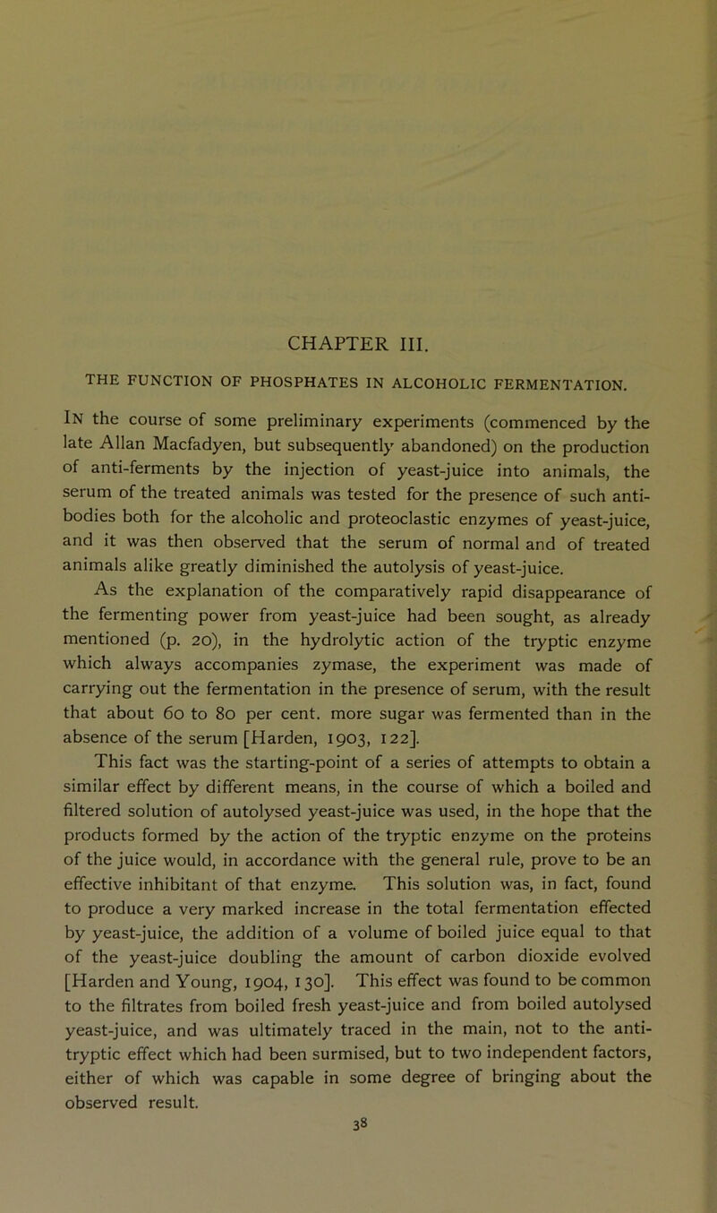 CHAPTER III. THE FUNCTION OF PHOSPHATES IN ALCOHOLIC FERMENTATION. In the course of some preliminary experiments (commenced by the late Allan Macfadyen, but subsequently abandoned) on the production of anti-ferments by the injection of yeast-juice into animals, the serum of the treated animals was tested for the presence of such anti- bodies both for the alcoholic and proteoclastic enzymes of yeast-juice, and it was then observed that the serum of normal and of treated animals alike greatly diminished the autolysis of yeast-juice. As the explanation of the comparatively rapid disappearance of the fermenting power from yeast-juice had been sought, as already mentioned (p. 20), in the hydrolytic action of the tryptic enzyme which always accompanies zymase, the experiment was made of carrying out the fermentation in the presence of serum, with the result that about 60 to 80 per cent, more sugar was fermented than in the absence of the serum [Harden, 1903, 122]. This fact was the starting-point of a series of attempts to obtain a similar effect by different means, in the course of which a boiled and filtered solution of autolysed yeast-juice was used, in the hope that the products formed by the action of the tryptic enzyme on the proteins of the juice would, in accordance with the general rule, prove to be an effective inhibitant of that enzyme. This solution was, in fact, found to produce a very marked increase in the total fermentation effected by yeast-juice, the addition of a volume of boiled juice equal to that of the yeast-juice doubling the amount of carbon dioxide evolved [Harden and Young, 1904, 130]. This effect was found to be common to the filtrates from boiled fresh yeast-juice and from boiled autolysed yeast-juice, and was ultimately traced in the main, not to the anti- tryptic effect which had been surmised, but to two independent factors, either of which was capable in some degree of bringing about the observed result.