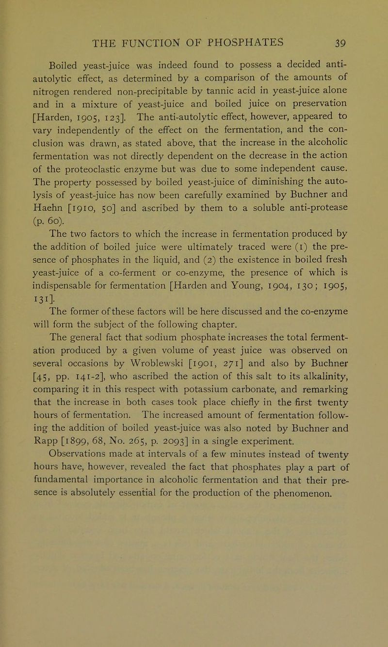 Boiled yeast-juice was indeed found to possess a decided anti- autolytic effect, as determined by a comparison of the amounts of nitrogen rendered non-precipitable by tannic acid in yeast-juice alone and in a mixture of yeast-juice and boiled juice on preservation [Harden, 1905, 123]. The anti-autolytic effect, however, appeared to vary independently of the effect on the fermentation, and the con- clusion was drawn, as stated above, that the increase in the alcoholic fermentation was not directly dependent on the decrease in the action of the proteoclastic enzyme but was due to some independent cause. The property possessed by boiled yeast-juice of diminishing the auto- lysis of yeast-juice has now been carefully examined by Buchner and Haehn [1910, 50] and ascribed by them to a soluble anti-protease (p. 60). The two factors to which the increase in fermentation produced by the addition of boiled juice were ultimately traced were (i) the pre- sence of phosphates in the liquid, and (2) the existence in boiled fresh yeast-juice of a co-ferment or co-enzyme, the presence of which is indispensable for fermentation [Harden and Young, 1904, 130; 1905, 131]- The former of these factors will be here discussed and the co-enzyme will form the subject of the following chapter. The general fact that sodium phosphate increases the total ferment- ation produced by a given volume of yeast juice was observed on several occasions by Wroblewski [1901, 271] and also by Buchner [45, pp. 141-2], who ascribed the action of this salt to its alkalinity, comparing it in this respect with potassium carbonate, and remarking that the increase in both cases took place chiefly in the first twenty hours of fermentation. The increased amount of fermentation follow- ing the addition of boiled yeast-juice was also noted by Buchner and Rapp [1899, 68, No. 265, p. 2093] in a single experiment. Observations made at intervals of a few minutes instead of twenty hours have, however, revealed the fact that phosphates play a part of fundamental importance in alcoholic fermentation and that their pre- sence is absolutely essential for the production of the phenomenon.
