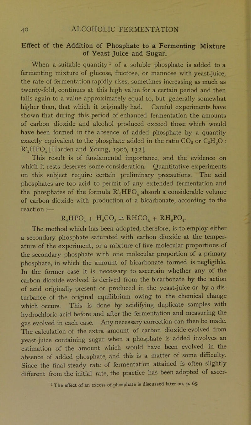 Effect of the Addition of Phosphate to a Fermenting Mixture of Yeast-Juice and Sugar. When a suitable quantity ^ of a soluble phosphate is added to a fermenting mixture of glucose, fructose, or mannose with yeast-juice, the rate of fermentation rapidly rises, sometimes increasing as much as twenty-fold, continues at this high value for a certain period and then falls again to a value approximately equal to, but generally somewhat higher than, that which it originally had. Careful experiments have shown that during this period of enhanced fermentation the amounts of carbon dioxide and alcohol produced exceed those which would have been formed in the absence of added phosphate by a quantity exactly equivalent to the phosphate added in the ratio CO2 or C2HgO : R'jHPO^ [Harden and Young, 1906, 132]. This result is of fundamental importance, and the evidence on which it rests deserves some consideration. Quantitative experiments on this subject require certain preliminary precautions. The acid phosphates are too acid to permit of any extended fermentation and the phosphates of the formula R'2HP04 absorb a considerable volume of carbon dioxide with production of a bicarbonate, according to the reaction:— R^HPO^ -H H^COg ^ RHCO3 + RHgPO^. The method which has been adopted, therefore, is to employ either a secondary phosphate saturated with carbon dioxide at the temper- ature of the experiment, or a mixture of five molecular proportions of the secondary phosphate with one molecular proportion of a primary phosphate, in which the amount of bicarbonate formed is negligible. In the former case it is necessary to ascertain whether any of the carbon dioxide evolved is derived from the bicarbonate by the action of acid originally present or produced in the yeast-juice or by a dis- turbance of the original equilibrium owing to the chemical change which occurs. This is done by acidifying duplicate samples with hydrochloric acid before and after the fermentation and measuring the gas evolved in each case. Any necessary correction can then be made. The calculation of the extra amount of carbon dioxide evolved from yeast-juice containing sugar when a phosphate is added involves an estimation of the amount which would have been evolved in the absence of added phosphate, and this is a matter of some difficulty. Since the final steady rate of fermentation attained is often slightly different from the initial rate, the practice has been adopted of ascer- 1 The effect of an excess of phosphate is discussed later on, p. 65.