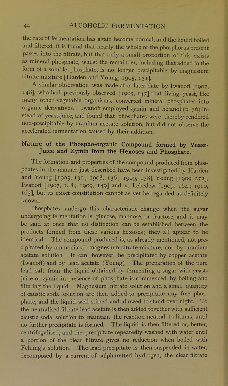 the rate of fermentation has again become normal, and the liquid boiled and filtered, it is found that nearly the whole of the phosphorus present passes into the filtrate, but that only a small proportion of this exists as mineral phosphate, whilst the remainder, including that added in the form of a soluble phosphate, is no longer precipitable by magnesium citrate mixture [Harden and Young, 1905, 131]. A similar observation was made at a later date by Iwanoff [1907, 148], who had previously observed [1905, 147] that living yeast, like many other vegetable organisms, converted mineral phosphates into organic derivatives. Iwanoff employed zymin and hefanol (p. 36) in- stead of yeast-juice, and found that phosphates were thereby rendered non-precipitable by uranium acetate solution, but did not observe the accelerated fermentation caused by their addition. Nature of the Phospho-organic Compound formed by Yeast- Juice and Zymin from the Hexoses and Phosphate. The formation and properties of the compound produced from phos- phates in the manner just described have been investigated by Harden and Young [1905, 131 ; 1908, 136; 1909, 138], Young [1909,272], Iwanoff [1907, 148; 1909, 149] and v. Lebedew [1909, 164; 1910, 165], but its exact constitution cannot as yet be regarded as definitely known. Phosphates undergo this characteristic change when the sugar undergoing fermentation is glucose, mannose, or fructose, and it may be said at once that no distinction can be established between the products formed from these various hexoses; they all appear to be identical. The compound produced is, as already mentioned, not pre- cipitated by ammoniacal magnesium citrate mixture, nor by uranium acetate solution. It can, however, be precipitated by copper acetate (Iwanoff) and by lead acetate (Young). The preparation of the pure lead salt from the liquid obtained by fermenting a sugar with yeast- juice or zymin in presence of phosphate is commenced by boiling and filtering the liquid. Magnesium nitrate solution and a small quantity of caustic soda solution are then added to precipitate any free phos- phate, and the liquid well stirred and allowed to stand over night. To the neutralised filtrate lead acetate is then added together with sufficient caustic soda solution to maintain the reaction neutral to litmus, until no further precipitate is formed. The liquid is then filtered or, better, centrifugalised, and the precipitate repeatedly washed with water until a portion of the clear filtrate gives no reduction when boiled with Fehling’s solution. The lead precipitate is then suspended in water, decomposed by a current of sulphuretted hydrogen, the clear filtrate