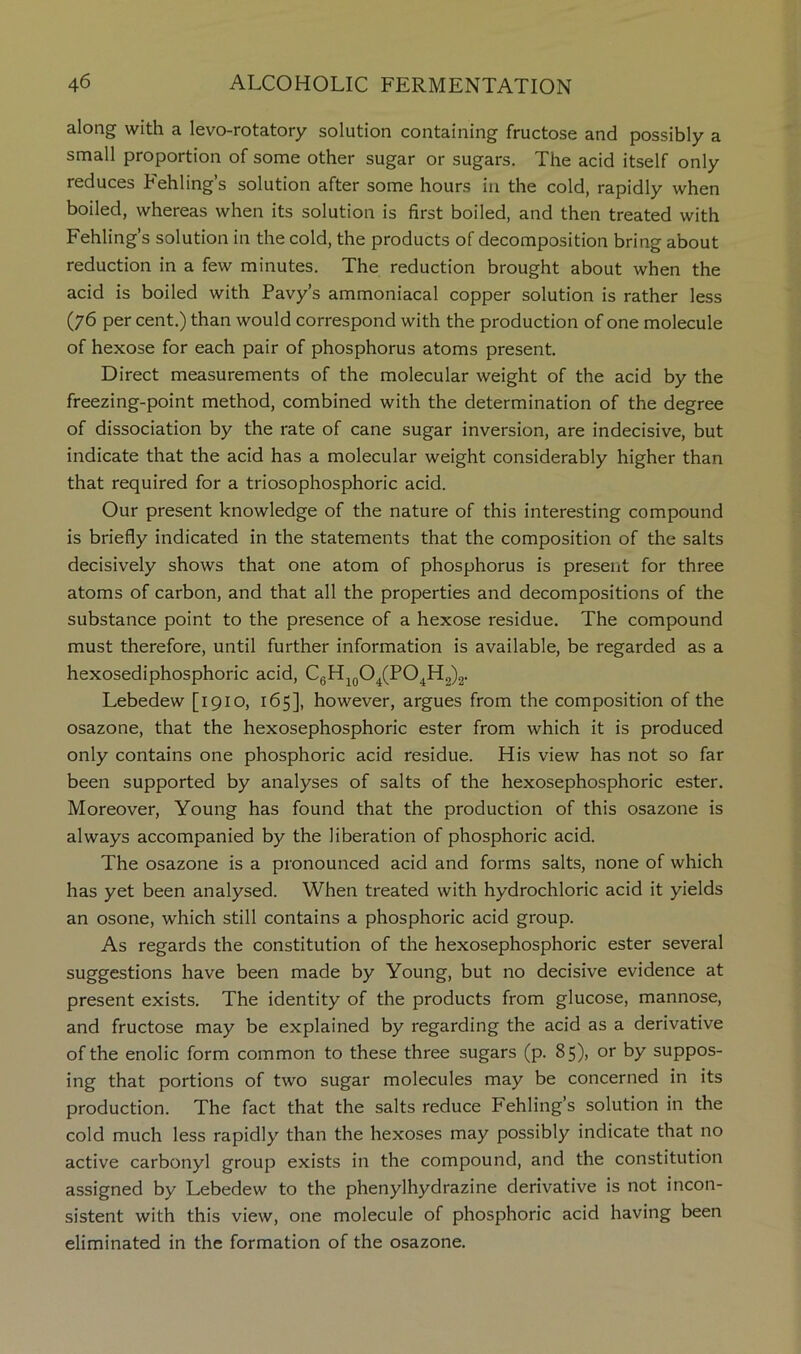 along with a levo-rotatory solution containing fructose and possibly a small proportion of some other sugar or sugars. The acid itself only reduces Fehling’s solution after some hours in the cold, rapidly when boiled, whereas when its solution is first boiled, and then treated with Fehling’s solution in the cold, the products of decomposition bring about reduction in a few minutes. The reduction brought about when the acid is boiled with Pavy’s ammoniacal copper solution is rather less (76 per cent.) than would correspond with the production of one molecule of hexose for each pair of phosphorus atoms present. Direct measurements of the molecular weight of the acid by the freezing-point method, combined with the determination of the degree of dissociation by the rate of cane sugar inversion, are indecisive, but indicate that the acid has a molecular weight considerably higher than that required for a triosophosphoric acid. Our present knowledge of the nature of this interesting compound is briefly indicated in the statements that the composition of the salts decisively shows that one atom of phosphorus is present for three atoms of carbon, and that all the properties and decompositions of the substance point to the presence of a hexose residue. The compound must therefore, until further information is available, be regarded as a hexosediphosphoric acid, CgH^QO^(PO^H2)2. Lebedew [1910, 165], however, argues from the composition of the osazone, that the hexosephosphoric ester from which it is produced only contains one phosphoric acid residue. His view has not so far been supported by analyses of salts of the hexosephosphoric ester. Moreover, Young has found that the production of this osazone is always accompanied by the liberation of phosphoric acid. The osazone is a pronounced acid and forms salts, none of which has yet been analysed. When treated with hydrochloric acid it yields an osone, which still contains a phosphoric acid group. As regards the constitution of the hexosephosphoric ester several suggestions have been made by Young, but no decisive evidence at present exists. The identity of the products from glucose, mannose, and fructose may be explained by regarding the acid as a derivative of the enolic form common to these three sugars (p. 85), or by suppos- ing that portions of two sugar molecules may be concerned in its production. The fact that the salts reduce Fehling’s solution in the cold much less rapidly than the hexoses may possibly indicate that no active carbonyl group exists in the compound, and the constitution assigned by Lebedew to the phenylhydrazine derivative is not incon- sistent with this view, one molecule of phosphoric acid having been eliminated in the formation of the osazone.