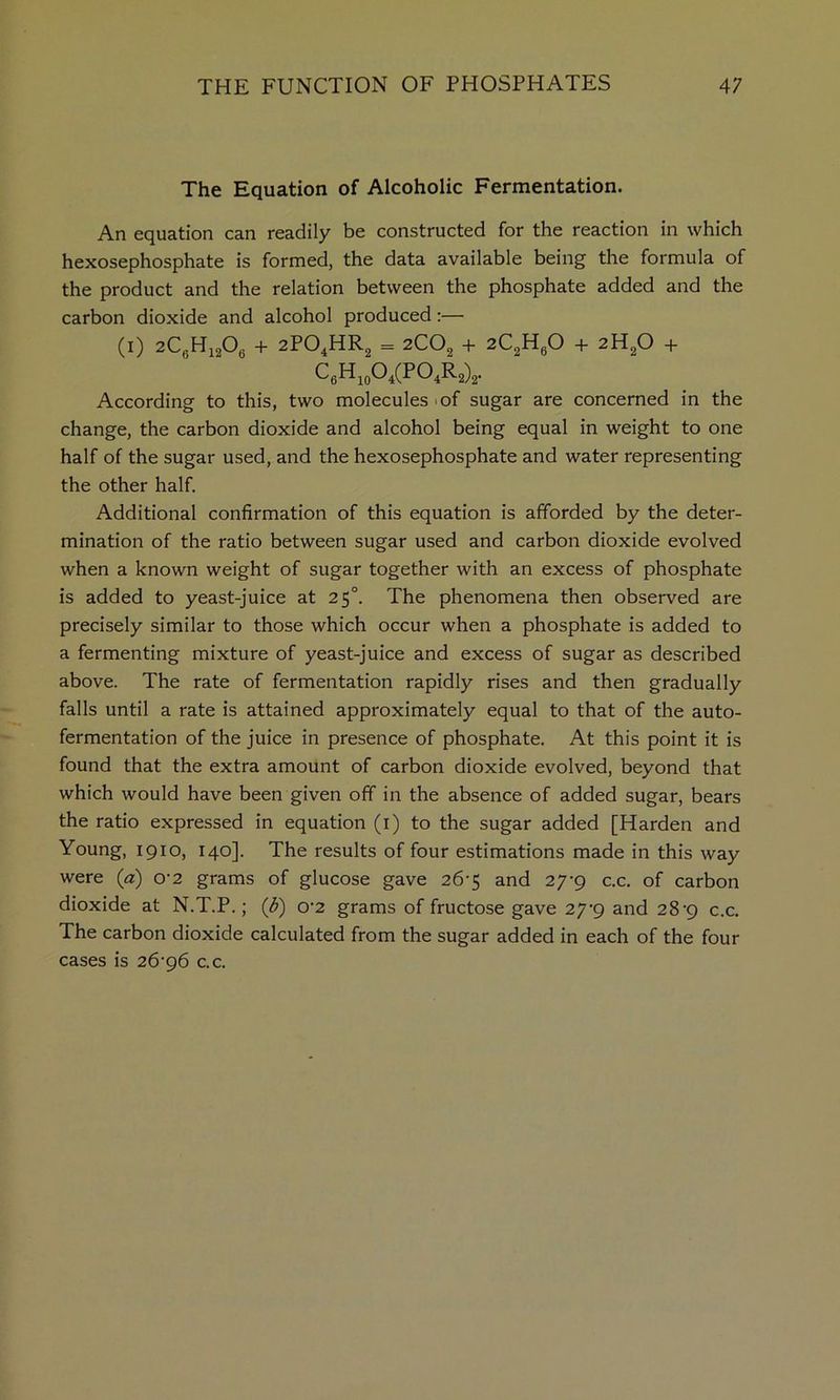 The Equation of Alcoholic Fermentation. An equation can readily be constructed for the reaction in which hexosephosphate is formed, the data available being the formula of the product and the relation between the phosphate added and the carbon dioxide and alcohol produced:— (I) 2CgHi206 + 2PO4HR2 = 2CO2 + 2C2HgO + 2H2O + According to this, two molecules lof sugar are concerned in the change, the carbon dioxide and alcohol being equal in weight to one half of the sugar used, and the hexosephosphate and water representing the other half. Additional confirmation of this equation is afforded by the deter- mination of the ratio between sugar used and carbon dioxide evolved when a known weight of sugar together with an excess of phosphate is added to yeast-juice at 25°. The phenomena then observed are precisely similar to those which occur when a phosphate is added to a fermenting mixture of yeast-juice and excess of sugar as described above. The rate of fermentation rapidly rises and then gradually falls until a rate is attained approximately equal to that of the auto- fermentation of the juice in presence of phosphate. At this point it is found that the extra amount of carbon dioxide evolved, beyond that which would have been given off in the absence of added sugar, bears the ratio expressed in equation (i) to the sugar added [Harden and Young, 1910, 140]. The results of four estimations made in this way were (a) o‘2 grams of glucose gave 26*5 and 27-9 c.c. of carbon dioxide at N.T.P.; (d) 0’2 grams of fructose gave 27^9 and 28'9 c.c. The carbon dioxide calculated from the sugar added in each of the four cases is 2&g6 c.c.