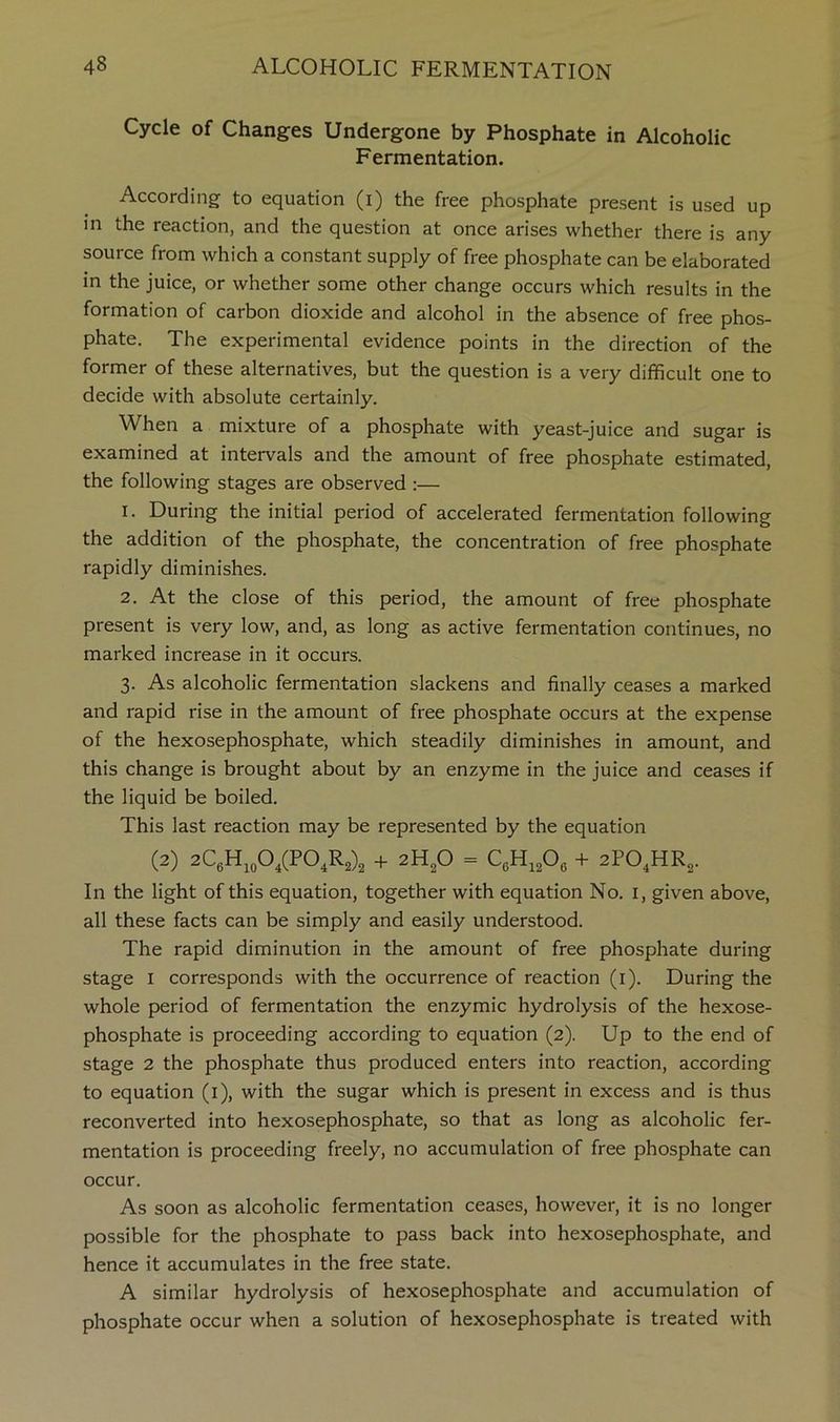 Cycle of Changes Undergone by Phosphate in Alcoholic Fermentation. According to equation (i) the free phosphate present is used up in the reaction, and the question at once arises whether there is any source from which a constant supply of free phosphate can be elaborated in the juice, or whether some other change occurs which results in the formation of carbon dioxide and alcohol in the absence of free phos- phate. The experimental evidence points in the direction of the former of these alternatives, but the question is a very difficult one to decide with absolute certainly. When a mixture of a phosphate with yeast-juice and sugar is examined at intervals and the amount of free phosphate estimated, the following stages are observed :— 1. During the initial period of accelerated fermentation following the addition of the phosphate, the concentration of free phosphate rapidly diminishes. 2. At the close of this period, the amount of free phosphate present is very low, and, as long as active fermentation continues, no marked increase in it occurs. 3. As alcoholic fermentation slackens and finally ceases a marked and rapid rise in the amount of free phosphate occurs at the expense of the hexosephosphate, which steadily diminishes in amount, and this change is brought about by an enzyme in the juice and ceases if the liquid be boiled. This last reaction may be represented by the equation (2) 2C6H,oO,(PO,R2)2 + 2lip = + 2P0,HR2. In the light of this equation, together with equation No. i, given above, all these facts can be simply and easily understood. The rapid diminution in the amount of free phosphate during stage I corresponds with the occurrence of reaction (i). During the whole period of fermentation the enzymic hydrolysis of the hexose- phosphate is proceeding according to equation (2). Up to the end of stage 2 the phosphate thus produced enters into reaction, according to equation (i), with the sugar which is present in excess and is thus reconverted into hexosephosphate, so that as long as alcoholic fer- mentation is proceeding freely, no accumulation of free phosphate can occur. As soon as alcoholic fermentation ceases, however, it is no longer possible for the phosphate to pass back into hexosephosphate, and hence it accumulates in the free state. A similar hydrolysis of hexosephosphate and accumulation of phosphate occur when a solution of hexosephosphate is treated with