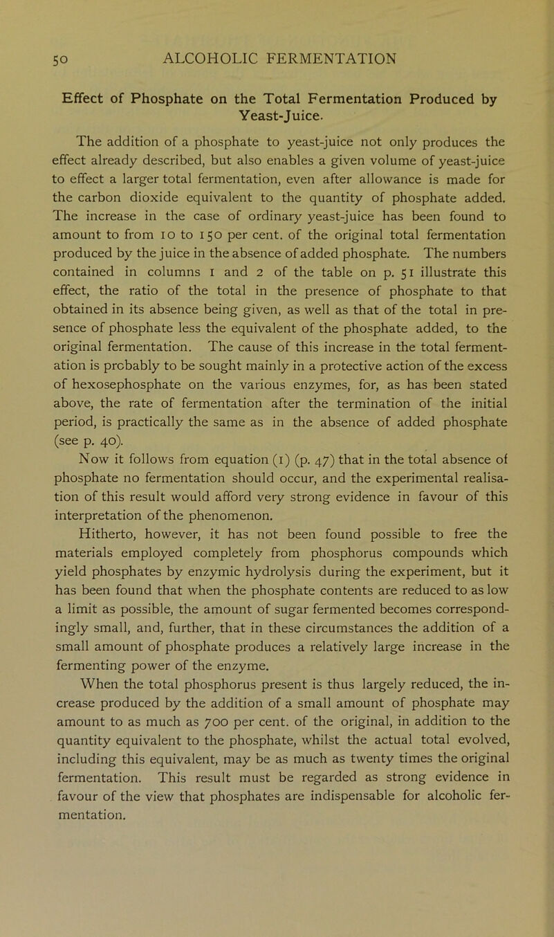 Effect of Phosphate on the Total Fermentation Produced by Yeast-Juice. The addition of a phosphate to yeast-juice not only produces the effect already described, but also enables a given volume of yeast-juice to effect a larger total fermentation, even after allowance is made for the carbon dioxide equivalent to the quantity of phosphate added. The increase in the case of ordinary yeast-juice has been found to amount to from lo to 150 per cent, of the original total fermentation produced by the juice in the absence of added phosphate. The numbers contained in columns i and 2 of the table on p. 51 illustrate this effect, the ratio of the total in the presence of phosphate to that obtained in its absence being given, as well as that of the total in pre- sence of phosphate less the equivalent of the phosphate added, to the original fermentation. The cause of this increase in the total ferment- ation is probably to be sought mainly in a protective action of the excess of hexosephosphate on the various enzymes, for, as has been stated above, the rate of fermentation after the termination of the initial period, is practically the same as in the absence of added phosphate (see p, 40). Now it follows from equation (i) (p. 47) that in the total absence of phosphate no fermentation should occur, and the experimental realisa- tion of this result would afford very strong evidence in favour of this interpretation of the phenomenon. Hitherto, however, it has not been found possible to free the materials employed completely from phosphorus compounds which yield phosphates by enzymic hydrolysis during the experiment, but it has been found that when the phosphate contents are reduced to as low a limit as possible, the amount of sugar fermented becomes correspond- ingly small, and, further, that in these circumstances the addition of a small amount of phosphate produces a relatively large increase in the fermenting power of the enzyme. When the total phosphorus present is thus largely reduced, the in- crease produced by the addition of a small amount of phosphate may amount to as much as 700 per cent, of the original, in addition to the quantity equivalent to the phosphate, whilst the actual total evolved, including this equivalent, may be as much as twenty times the original fermentation. This result must be regarded as strong evidence in favour of the view that phosphates are indispensable for alcoholic fer- mentation.