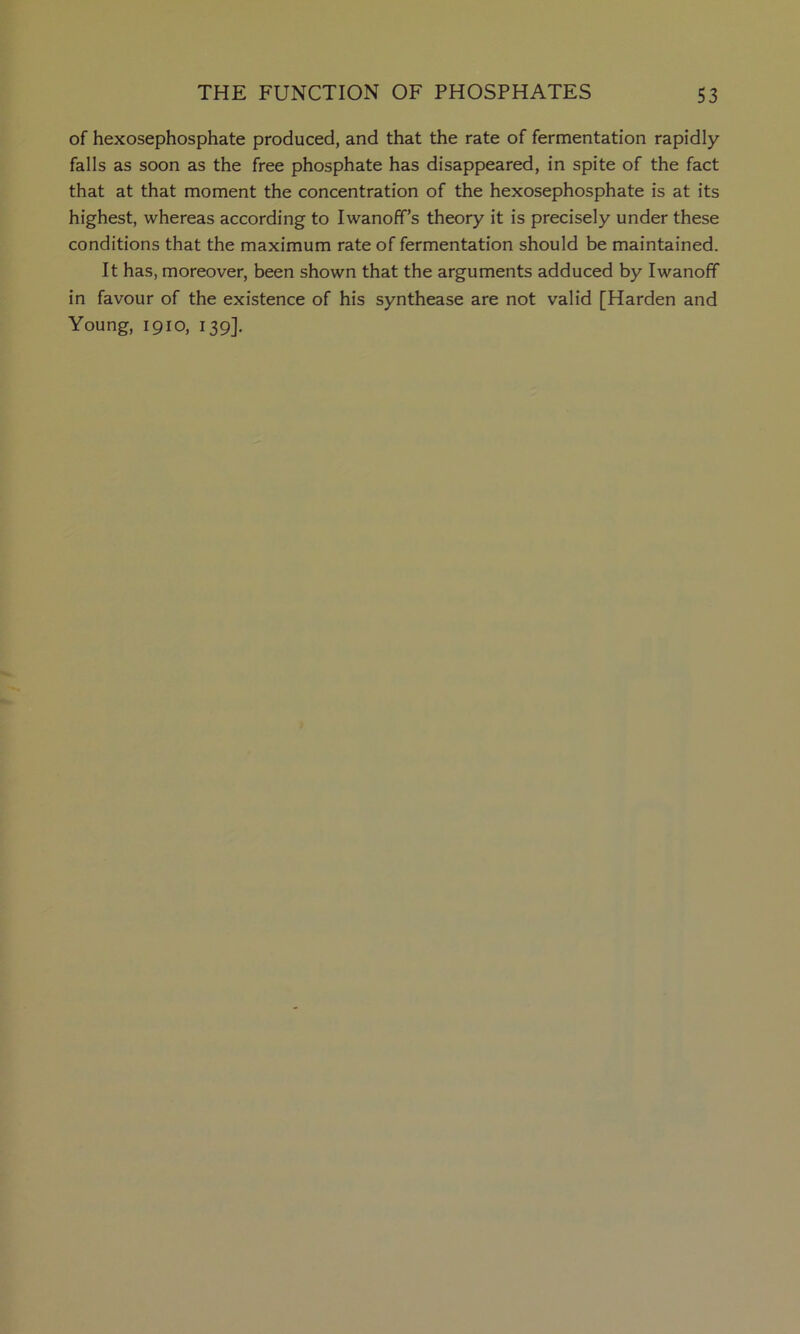 of hexosephosphate produced, and that the rate of fermentation rapidly falls as soon as the free phosphate has disappeared, in spite of the fact that at that moment the concentration of the hexosephosphate is at its highest, whereas according to Iwanoff’s theory it is precisely under these conditions that the maximum rate of fermentation should be maintained. It has, moreover, been shown that the arguments adduced by Iwanofif in favour of the existence of his synthease are not valid [Harden and Young, 1910, 139].