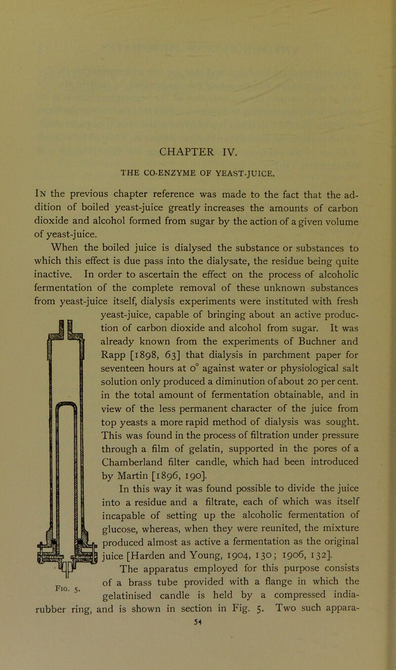 CHAPTER IV. THE CO-ENZYME OF YEAST-JUICE, In the previous chapter reference was made to the fact that the ad- dition of boiled yeast-juice greatly increases the amounts of carbon dioxide and alcohol formed from sugar by the action of a given volume of yeast-juice. When the boiled juice is dialysed the substance or substances to which this effect is due pass into the dialysate, the residue being quite inactive. In order to ascertain the effect on the process of alcoholic fermentation of the complete removal of these unknown substances from yeast-juice itself, dialysis experiments were instituted with fresh yeast-juice, capable of bringing about an active produc- tion of carbon dioxide and alcohol from sugar. It was already known from the experiments of Buchner and Rapp [1898, 63] that dialysis in parchment paper for seventeen hours at 0° against water or physiological salt solution only produced a diminution of about 20 per cent, in the total amount of fermentation obtainable, and in view of the less permanent character of the juice from top yeasts a more rapid method of dialysis was sought. This was found in the process of filtration under pressure through a film of gelatin, supported in the pores of a Chamberland filter candle, which had been introduced by Martin [1896, 190]. In this way it was found possible to divide the juice into a residue and a filtrate, each of which was itself incapable of setting up the alcoholic fermentation of glucose, whereas, when they were reunited, the mixture produced almost as active a fermentation as the original juice [Harden and Young, 1904, 130; 1906, 132]. The apparatus employed for this purpose consists of a brass tube provided with a flange in which the gelatinised candle is held by a compressed india- rubber ring, and is shown in section in Fig. 5« Two such appara-