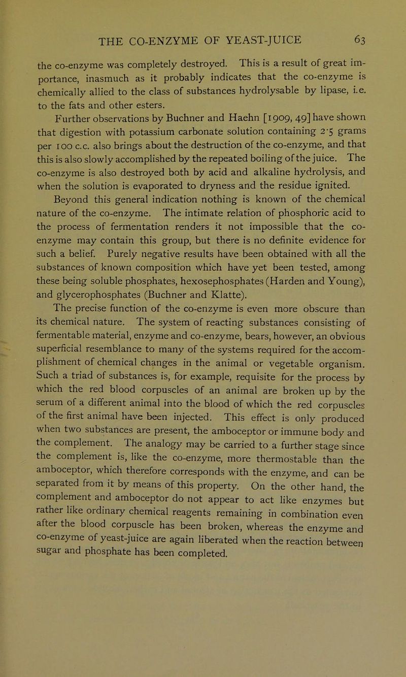 the co-enzyme was completely destroyed. This is a result of great im- portance, inasmuch as it probably indicates that the co-enzyme is chemically allied to the class of substances hydrolysable by lipase, i.e. to the fats and other esters. Further observations by Buchner and Haehn [i909» 49] bs-ve shown that digestion with potassium carbonate solution containing 2-5 grams per 100 c.c. also brings about the destruction of the co-enzyme, and that this is also slowly accomplished by the repeated boiling of the juice. The co-enzyme is also destroyed both by acid and alkaline hydrolysis, and when the solution is evaporated to dryness and the residue ignited. Beyond this general indication nothing is known of the chemical nature of the co-enzyme. The intimate relation of phosphoric acid to the process of fermentation renders it not impossible that the co- enzyme may contain this group, but there is no definite evidence for such a belief. Purely negative results have been obtained with all the substances of known composition which have yet been tested, among these being soluble phosphates, hexosephosphates (Harden and Young), and glycerophosphates (Buchner and Klatte). The precise function of the co-enzyme is even more obscure than its chemical nature. The system of reacting substances consisting of fermentable material, enzyme and co-enzyme, bears, however, an obvious superficial resemblance to many of the systems required for the accom- plishment of chemical changes in the animal or vegetable organism. Such a triad of substances is, for example, requisite for the process by which the red blood corpuscles of an animal are broken up by the serum of a different animal into the blood of which the red corpuscles of the first animal have been injected. This effect is only produced when two substances are present, the amboceptor or immune body and the complement. The analogy may be carried to a further stage since the complement is, like the co-enzyme, more thermostable than the amboceptor, which therefore corresponds with the enzyme, and can be separated from it by means of this property. On the other hand, the complement and amboceptor do not appear to act like enzymes but rather like ordinary chemical reagents remaining in combination even after the blood corpuscle has been broken, whereas the enzyme and co-enzyme of yeast-juice are again liberated when the reaction between sugar and phosphate has been completed.