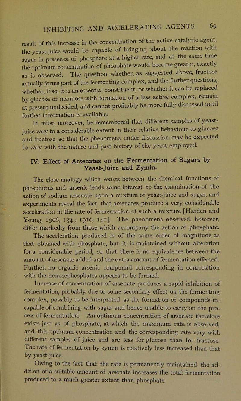 result of this increase in the concentration of the active catalytic agent, the yeast-juice would be capable of bringing about the reaction with sugar in presence of phosphate at a higher rate, and at the same time the optimum concentration of phosphate would become greater, exactly as is observed. The question whether, as suggested above, fructose actually forms part of the fermenting complex, and the further questions, whether, if so, it is an essential constituent, or whether it can be replaced by glucose or mannose with formation of a less active complex, remain at present undecided, and cannot profitably be more fully discussed until further information is available. It must, moreover, be remembered that different samples of yeast- juice vary to a considerable extent in their relative behaviour to glucose and fructose, so that the phenomena under discussion may be expected to vary with the nature and past history of the yeast employed. IV. Effect of Arsenates on the Fermentation of Sugars by Yeast-Juice and Zymin. The close analogy which exists between the chemical functions of phosphorus and arsenic lends some interest to the examination of the action of sodium arsenate upon a mixture of yeast-juice and sugar, and experiments reveal the fact that arsenates produce a very considerable acceleration in the rate of fermentation of such a mixture [Harden and Young, 1906, 134; 1910, 141]. The phenomena observed, however, differ markedly from those which accompany the action of phosphate. The acceleration produced is of the same order of magnitude as that obtained with phosphate, but it is maintained without alteration for a considerable period, so that there is no equivalence between the amount of arsenate added and the extra amount of fermentation effected. Further, no organic arsenic compound corresponding in composition with the hexosephosphates appears to be formed. Increase of concentration of arsenate produces a rapid inhibition of fermentation, probably due to some secondary effect on the fermenting complex, possibly to be interpreted as the formation of compounds in- capable of combining with sugar and hence unable to carry on the pro- cess of fermentation. An optimum concentration of arsenate therefore exists just as of phosphate, at which the maximum rate is observed, and this optimum concentration and the corresponding rate vary with different samples of juice and are less for glucose than for fructose. The rate of fermentation by zymin is relatively less increased than that by yeast-juice. Owing to the fact that the rate is permanently maintained the ad- dition of a suitable amount of arsenate increases the total fermentation produced to a much greater extent than phosphate.