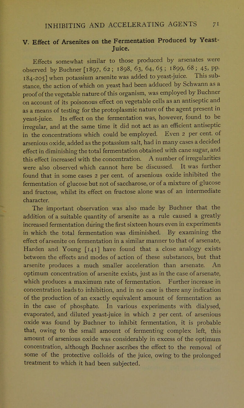 V. Effect of Arsenites on the Fermentation Produced by Yeast- Juice. Effects somewhat similar to those produced by arsenates were observed by Buchner [1897, 62 ; 1898, 63, 64, 65 ; i899> 68 ; 45> PP- 184-205] when potassium arsenite was added to yeast-juice. This sub- stance, the action of which on yeast had been adduced by Schwann as a proof of the vegetable nature of this organism, was employed by Buchnei on account of its poisonous effect on vegetable cells as an antiseptic and as a means of testing for the protoplasmic nature of the agent present in yeast-juice. Its effect on the fermentation was, however, found to be irregular, and at the same time it did not act as an efficient antiseptic in the concentrations which could be employed. Even 2 per cent, of arsenious oxide, added as the potassium salt, had in many cases a decided effect in diminishing the total fermentation obtained with cane sugar, and this effect increased with the concentration. A number of irregularities were also observed which cannot here be discussed. It was further found that in some cases 2 per cent, of arsenious oxide inhibited the fermentation of glucose but not of saccharose, or of a mixture of glucose and fructose, whilst its effect on fructose alone was of an intermediate character. The important observation was also made by Buchner that the addition of a suitable quantity of arsenite as a rule caused a greatly increased fermentation during the first sixteen hours even in experiments in which the total fermentation was diminished. By examining the effect of arsenite on fermentation in a similar manner to that of arsenate. Harden and Young [141] have found that a close analogy exists between the effects and modes of action of these substances, but that arsenite produces a much smaller acceleration than arsenate. An optimum concentration of arsenite exists, just as in the case of arsenate, which produces a maximum rate of fermentation. Further increase in concentration leads to inhibition, and in no case is there any indication of the production of an exactly equivalent amount of fermentation as in the case of phosphate. In various experiments with dialysed, evaporated, and diluted yeast-juice in which 2 per cent, of arsenious oxide was found by Buchner to inhibit fermentation, it is probable that, owing to the small amount of fermenting complex left, this amount of arsenious oxide was considerably in excess of the optimum concentration, although Buchner ascribes the effect to the removal of some of the protective colloids of the juice, owing to the prolonged treatment to which it had been subjected.