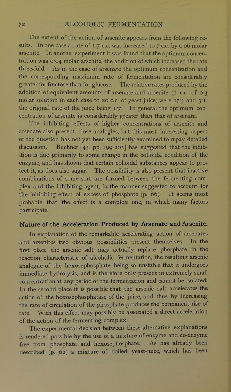 The extent of the action of arsenite appears from the following re- sults. In one case a rate of 17 c.c. was increased to 7 c.c. by 0’06 molar arsenite. In another experiment it was found that the optimum concen- tration was 0‘04 molar arsenite, the addition of which increased the rate three-fold. As in the case of arsenate the optimum concentration and the corresponding maximum rate of fermentation are considerably greater for fructose than for glucose. The relative rates produced by the addition of equivalent amounts of arsenate and arsenite (i c.c. of 0'3 molar solution in each case to 20 c.c. of yeast-juice) were 27-5 and 3-1, the original rate of the juice being 17. In general the optimum con- centration of arsenite is considerably greater than that of arsenate. The inhibiting effects of higher concentrations of arsenite and arsenate also present close analogies, but this most interesting aspect of the question has not yet been sufificiently examined to repay detailed discussion. Buchner [45, pp. 199-205] has suggested that the inhib- ition is due primarily to some change in the colloidal condition of the enzyme, and has shown that certain colloidal substances appear to pro- tect it, as does also sugar. The possibility is also present that inactive combinations of some sort are formed between the fermenting com- plex and the inhibiting agent, in the manner suggested to account for the inhibiting effect of excess of phosphate (p. 66). It seems most probable that the effect is a complex one, in which many factors participate. s Nature of the Acceleration Produced by Arsenate and Arsenite. In explanation of the remarkable accelerating action of arsenates and arsenites two obvious possibilities present themselves. In the first place the arsenic salt may actually replace phosphate in the reaction characteristic of alcoholic fermentation, the resulting arsenic analogue of the hexosephosphate being so unstable that it undergoes immediate hydrolysis, and is therefore only present in extremely small concentration at any period of the fermentation and cannot be isolated. In the second place it is possible that the arsenic salt accelerates the action of the hexosephosphatase of the juice, and thus by increasing the rate of circulation of the phosphate produces the permanent rise of rate. With this effect may possibly be associated a direct acceleration of the action of the fermenting complex. The experimental decision between these alternative explanations is rendered possible by the use of a mixture of enzyme and co-enzyme free from phosphate and hexosephosphate. As has already been described (p. 62) a mixture of boiled yeast-juice, which has been