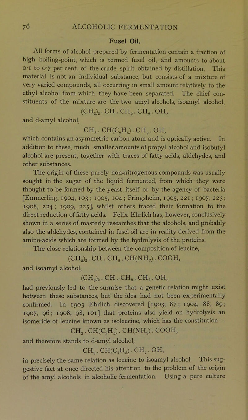 Fusel Oil. All forms of alcohol prepared by fermentation contain a fraction of high boiling-point, which is termed fusel oil, and amounts to about 0‘i to 07 per cent, of the crude spirit obtained by distillation. This material is not an individual substance, but consists of a mixture of very varied compounds, all occurring in small amount relatively to the ethyl alcohol from which they have been separated. The chief con- stituents of the mixture are the two amyl alcohols, isoamyl alcohol, (CHg)^. CH . CHg. CHg.OH, and d-amyl alcohol, CHg.CHCCgHJ.CH^.OH, which contains an asymmetric carbon atom and is optically active. In addition to these, much smaller amounts of propyl alcohol and isobutyl alcohol are present, together with traces of fatty acids, aldehydes, and other substances. The origin of these purely non-nitrogenous compounds was usually sought in the sugar of the liquid fermented, from which they were thought to be formed by the yeast itself or by the agency of bacteria [Emmerling, 1904, 103 ; 1905, 104; Pringsheim, 1905, 221; 1907, 223; 1908, 224; 1909, 225], whilst others traced their formation to the direct reduction of fatty acids. Felix Ehrlich has, however, conclusively shown in a series of masterly researches that the alcohols, and probably also the aldehydes, contained in fusel oil are in reality derived from the amino-acids which are formed by the hydrolysis of the proteins. The close relationship between the composition of leucine, (CHg)2. CH . CHg. CH(NH2) . COOH, and isoamyl alcohol, (CHg)2.CH.CH2.CH2.0H, had previously led to the surmise that a genetic relation might exist between these substances, but the idea had not been experimentally confirmed. In 1903 Ehrlich discovered [1903, 87; 1904, 88, 89; 1907, 96; 1908, 98, lOi] that proteins also yield on hydrolysis an isomeride of leucine known as isoleucine, which has the constitution CHg. CHCCgHg). CH(NHg). COOH, and therefore stands to d-amyl alcohol, CH3.CH(C2Hg).CH2.0H, in precisely the same relation as leucine to isoamyl alcohol. This sug- gestive fact at once directed his attention to the problem of the origin of the amyl alcohols in alcoholic fermentation. Using a pure culture