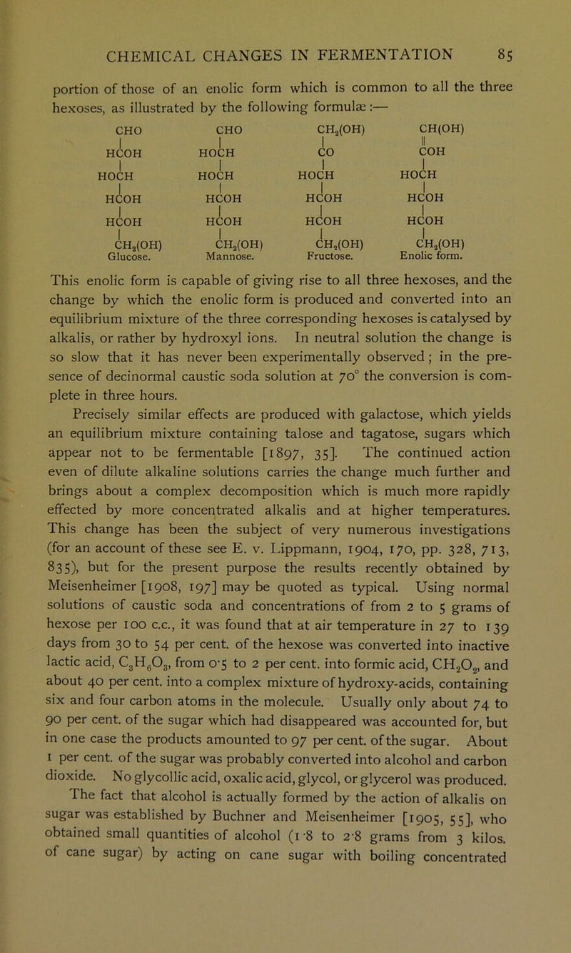 portion of those of an enolic form which is common to all the three hexoses, as illustrated by the following formulae:— CHO h(!:oh I HOCH I HCOH I HCOH I CHij(OH) Glucose. CHO I HOCH I HOCH I HCOH I HCOH I CH3(0H) Mannose. CH3(0H) I CO I HOCH I HCOH I HCOH I CHa(OH) Fructose. CH(OH) II COH I HOCH 1 HCOH I HCOH I CHj,(OH) Enolic form. This enolic form is capable of giving rise to all three hexoses, and the change by which the enolic form is produced and converted into an equilibrium mixture of the three corresponding hexoses is catalysed by alkalis, or rather by hydroxyl ions. In neutral solution the change is so slow that it has never been experimentally observed; in the pre- sence of decinormal caustic soda solution at 70° the conversion is com- plete in three hours. Precisely similar effects are produced with galactose, which yields an equilibrium mixture containing talose and tagatose, sugars which appear not to be fermentable [1897, 35]. The continued action even of dilute alkaline solutions carries the change much further and brings about a complex decomposition which is much more rapidly effected by more concentrated alkalis and at higher temperatures. This change has been the subject of very numerous investigations (for an account of these see E. v. Lippmann, 1904, 170, pp. 328, 713, 835), but for the present purpose the results recently obtained by Meisenheimer [1908, 197] may be quoted as typical. Using normal solutions of caustic soda and concentrations of from 2 to 5 grams of hexose per 100 c.c., it was found that at air temperature in 27 to 139 days from 30 to 54 per cent, of the hexose was converted into inactive lactic acid, CgHgOg, from 0'5 to 2 per cent, into formic acid, CHgOg, and about 40 per cent, into a complex mixture of hydroxy-acids, containing six and four carbon atoms in the molecule. Usually only about 74 to 90 per cent, of the sugar which had disappeared was accounted for, but in one case the products amounted to 97 per cent, of the sugar. About I per cent, of the sugar was probably converted into alcohol and carbon dioxide. No glycollic acid, oxalic acid, glycol, or glycerol was produced. The fact that alcohol is actually formed by the action of alkalis on sugar was established by Buchner and Meisenheimer [1905, 55], who obtained small quantities of alcohol (r8 to 2-8 grams from 3 kilos, of cane sugar) by acting on cane sugar with boiling concentrated