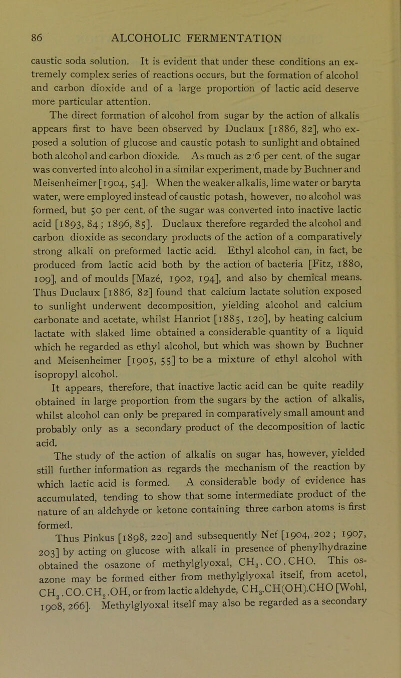 caustic soda solution. It is evident that under these conditions an ex- tremely complex series of reactions occurs, but the formation of alcohol and carbon dioxide and of a large proportion of lactic acid deserve more particular attention. The direct formation of alcohol from sugar by the action of alkalis appears first to have been observed by Duclaux [1886, 82], who ex- posed a solution of glucose and caustic potash to sunlight and obtained both alcohol and carbon dioxide. As much as 2 6 per cent, of the sugar was converted into alcohol in a similar experiment, made by Buchner and Meisenheimer [1904, 54]. When the weaker alkalis, lime water or baryta water, were employed instead of caustic potash, however, no alcohol was formed, but 50 per cent, of the sugar was converted into inactive lactic acid [1893, 84 ; 1896, 85]. Duclaux therefore regarded the alcohol and carbon dioxide as secondary products of the action of a comparatively strong alkali on preformed lactic acid. Ethyl alcohol can, in fact, be produced from lactic acid both by the action of bacteria [Fitz, 1880, 109], and of moulds [Maz6, 1902, 194], and also by chemical means. Thus Duclaux [1886, 82] found that calcium lactate solution exposed to sunlight underwent decomposition, yielding alcohol and calcium carbonate and acetate, whilst Hanriot [1885, 120], by heating calcium lactate with slaked lime obtained a considerable quantity of a liquid which he regarded as ethyl alcohol, but which was shown by Buchner and Meisenheimer [1905, 55] to be a mixture of ethyl alcohol with isopropyl alcohol. It appears, therefore, that inactive lactic acid can be quite readily obtained in large proportion from the sugars by the action of alkalis, whilst alcohol can only be prepared in comparatively small amount and probably only as a secondary product of the decomposition of lactic acid. The study of the action of alkalis on sugar has, however, yielded still further information as regards the mechanism of the reaction by which lactic acid is formed. A considerable body of evidence has accumulated, tending to show that some intermediate product of the nature of an aldehyde or ketone containing three carbon atoms is first formed. Thus Pinkus [1898, 220] and subsequently Nef [1904,1202 ; 1907, 203] by acting on glucose with alkali in presence of phenylhydrazine obtained the osazone of methylglyoxal, CH3.CO.CHO. This os- azone may be formed either from methylglyoxal itself, from acetol, CH3. CO. CHg.OH, or from lactic aldehyde, CH3.CH(OH).CHO [Wohl, 1908, 266]. Methylglyoxal itself may also be regarded as a secondary