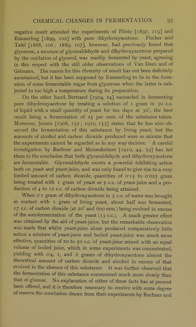 negative result attended the experiments of Piloty [1897, 219] and Emmerling [1899, ^02] with pure dihydroxyacetone. Fischer and Tafel [1888, 106; 1889, 107], however, had previously found that glycerose, a mixture of glyceraldehyde and dihydroxyacetone prepared by the oxidation of glycerol, was readily fermented by yeast, agreeing in this respect with the still older observations of Van Been and of Grimaux. The reason for this diversity of result has not been definitely ascertained, but it has been supposed by Emmerling to lie in the form- ation of some fermentable sugar from glycerose when the latter is sub- jected to too high a temperature during its preparation. On the other hand, Bertrand [1904, 24] succeeded in fermenting pure dihydroxyacetone by treating a solution of i gram in 30 c.c. of liquid with a small quantity of yeast for ten days at 30°, the best result being a fermentation of 25 per cent, of the substance taken. Moreover, Jensen [1908, 152; 1910, 153] states that he has also ob- served the fermentation of this substance by living yeast, but the amounts of alcohol and carbon dioxide produced were so minute that the experiments cannot be regarded as in any way decisive. A careful investigation by Buchner and Meisenheimer [1910, 44, 59] has led them to the conclusion that both glyceraldehyde and dihydroxyacetone are fermentable. Glyceraldehyde exerts a powerful inhibiting action both on yeast and yeast-juice, and was only found to give rise to a very limited amount of carbon dioxide, quantities of O’15 to 0’025 gram being treated with i gram of yeast or 5 c.c. of yeast-juice and a pro- duction of 4 to 12 c.c. of carbon dioxide being attained. When O’l gram of dihydroxyacetone in 5 c.c. of water was brought in contact with i gram of living yeast, about half was fermented, 17 c.c. of carbon dioxide (at 20° and 600 mm.) being evolved in excess of the autofermentation of the yeast (13 c.c.). A much greater effect was obtained by the aid of yeast-juice, but the remarkable observation was made that whilst yeast-juice alone produced comparatively little action a mixture of yeast-juice and boiled yeast-juice was much more effective, quantities of 20 to 50 c.c. of yeast-juice mixed with an equal volume of boiled juice, which in some experiments was concentrated, yielding with 0’4, i, and 2 grams of dihydroxyacetone almost the theoretical amount of carbon dioxide and alcohol in excess of that evolved in the absence of this substance. It was further observed that the fermentation of this substance commenced much more slowly than that of glucose. No explanation of either of these facts has at present been offered, and it is therefore necessary to receive with some degree of reserve the conclusion drawn from their experiments by Buchner and