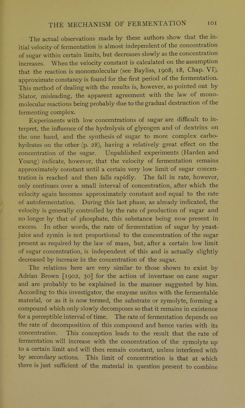 The actual observations made by these authors show that the in- itial velocity of fermentation is almost independent of the concentration of sugar within certain limits, but decreases slowly as the concentration increases. When the velocity constant is calculated on the assumption that the reaction is monomolecular (see Bayliss, 1908, 18, Chap. VI), approximate constancy is found for the first period of the fermentation. This method of dealing with the results is, however, as pointed out by Slator, misleading, the apparent agreement with the law of mono- molecular reactions being probably due to the gradual destruction of the fermenting complex. Experiments with low concentrations of sugar are difficult to in- terpret, the influence of the hydrolysis of glycogen and of dextrin s on the one hand, and the synthesis of sugar to more complex carbo- hydrates on the other (p. 28), having a relatively great effect on the concentration of the sugar. Unpublished experiments (Harden and Young) indicate, however, that the velocity of fermentation remains approximately constant until a certain very low limit of sugar concen- tration is reached and then falls rapidly. The fall in rate, however, only continues over a small interval of concentration, after which the velocity again becomes approximately constant and equal to the rate of autofermentation. During this last phase, as already indicated, the velocity is generally controlled by the rate of production of sugar and no longer by that of phosphate, this substance being now present in excess. In other words, the rate of fermentation of sugar by yeast- juice and zymin is not proportional to the concentration of the sugar present as required by the law of mass, but, after a certain low limit of sugar concentration, is independent of this and is actually slightly decreased by increase in the concentration of the sugar. The relations here are very similar to those shown to exist by Adrian Brown [1902, 30] for the action of invertase on cane sugar and are probably to be explained in the manner suggested by him. According to this investigator, the enzyme unites with the fermentable material, or as it is now termed, the substrate or zymolyte, forming a compound which only slowly decomposes so that it remains in existence for a perceptible interval of time. The rate of fermentation depends on the rate of decomposition of this compound and hence varies with its concentration. This conception leads to the result that the rate of fermentation will increase with the concentration of the zymolyte up to a certain limit and will then remain constant, unless interfered with by secondary actions. This limit of concentration is that at which there is just sufficient of the material in question present to combine