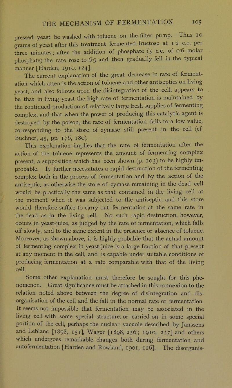 pressed yeast be washed with toluene on the filter pump. Thus 10 grams of yeast after this treatment fermented fructose at i 2 c.c, per three minutes; after the addition of phosphate (5 c.c, of 06 molar phosphate) the rate rose to 6'9 and then gradually fell in the typical manner [Harden, 1910, 124]. The current explanation of the great decrease in rate of ferment- ation which attends the action of toluene and other antiseptics on living yeast, and also follows upon the disintegration of the cell, appears to be that in living yeast the high rate of fermentation is maintained by the continued production of relatively large fresh supplies of fermenting complex, and that when the power of producing this catalytic agent is destroyed by the poison, the rate of fermentation falls to a low value, corresponding to the store of zymase still present in the cell (cf. Buchner, 45, pp. 176, 180). This explanation implies that the rate of fermentation after the action of the toluene represents the amount of fermenting complex present, a supposition which has been shown (p. 103) to be highly im- probable. It further necessitates a rapid destruction of the fermenting complex both in the process of fermentation and by the action of the antiseptic, as otherwise the store of zymase remaining in the dead cell would be practically the same as that contained in the living cell at the moment when it was subjected to the antiseptic, and this store would therefore suffice to carry out fermentation at the same rate in the dead as in the living cell. No such rapid destruction, however, occurs in yeast-juice, as judged by the rate of fermentation, which falls off slowly, and to the same extent in the presence or absence of toluene. Moreover, as shown above, it is highly probable that the actual amount of fermenting complex in yeast-juice is a large fraction of that present at any moment in the cell, and is capable under suitable conditions of producing fermentation at a rate comparable with that of the living cell. Some other explanation must therefore be sought for this phe- nomenon. Great significance must be attached in this connexion to the relation noted above between the degree of disintegration and dis- organisation of the cell and the fall in the normal rate of fermentation. It seems not impossible that fermentation may be associated in the living cell with some special structure, or carried on in some special portion of the cell, perhaps the nuclear vacuole described by Janssens and Leblanc [1898, 151], Wager [1898,256; 1910, 257] and others which undergoes remarkable changes both during fermentation and autofermentation [Harden and Rowland, 1901, 126]. The disorganis-