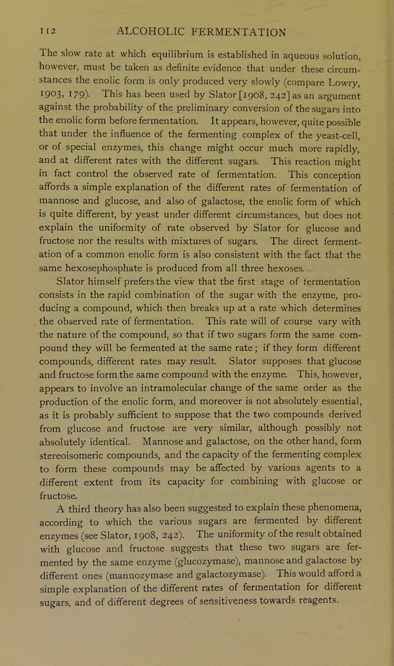 The slow rate at which equilibrium is established in aqueous solution, however, must be taken as definite evidence that under these circum- stances the enolic form is only produced very slowly (compare Lowry, I903> 179)- This has been used by Slator [1908, 242] as an argument against the probability of the preliminary conversion of the sugars into the enolic form before fermentation. It appears, however, quite possible that under the influence of the fermenting complex of the yeast-cell, or of special enzymes, this change might occur much more rapidly, and at different rates with the different sugars. This reaction might in fact control the observed rate of fermentation. This conception affords a simple explanation of the different rates of fermentation of mannose and glucose, and also of galactose, the enolic form of which is quite different, by yeast under different circumstances, but does not explain the uniformity of rate observed by Slator for glucose and fructose nor the results with mixtures of sugars. The direct ferment- ation of a common enolic form is also consistent with the fact that the same hexosephosphate is produced from all three hexoses. Slator himself prefers the view that the first stage of fermentation consists in the rapid combination of the sugar with the enzyme, pro- ducing a compound, which then breaks up at a rate which determines the observed rate of fermentation. This rate will of course vary with the nature of the compound, so that if two sugars form the same com- pound they will be fermented at the same rate; if they form different compounds, different rates may result. Slator supposes that glucose and fructose form the same compound with the enzyme. This, however, appears to involve an intramolecular change of the same order as the production of the enolic form, and moreover is not absolutely essential, as it is probably sufficient to suppose that the two compounds derived from glucose and fructose are very similar, although possibly not absolutely identical. Mannose and galactose, on the other hand, form stereoisomeric compounds, and the capacity of the fermenting complex to form these compounds may be affected by various agents to a different extent from its capacity for combining with glucose or fructose. A third theory has also been suggested to explain these phenomena, according to which the various sugars are fermented by different enzymes (see Slator, 1908, 242). The uniformity of the result obtained with glucose and fructose suggests that these two sugars are fer- mented by the same enzyme (glucozymase), mannose and galactose by different ones (mannozymase and galactozymase). This would afford a simple explanation of the different rates of fermentation for different sugars, and of different degrees of sensitiveness towards reagents.