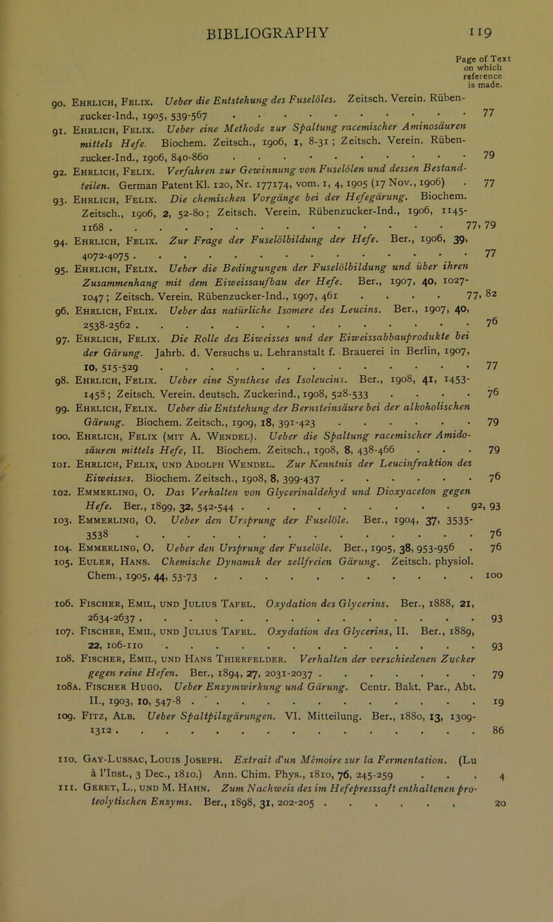 Page of Text on which reference is made. 90. Ehrlich, Felix. Ueber die Entstehung des Fuseldles. Zeitsch. Verein. Ruben- zucker-Ind., 1905, 539-567 ’. ’ 91. Ehrlich, Felix. Ueber eine Methode zur Spaltung racemischer Aminosduren mittels Hefe. Biochem. Zeitsch., 1906, i, 8-31 ; Zeitsch. Verein. Riiben- zucker-Ind., 1906, 840-860 79 92. Ehrlich, Felix. Verfahren zur Gewinnung von Fuseldlen und dessen Bestand- teilen. German Patent Kl. 120, Nr. 177174, vom. i, 4,1905 (17 Nov., 1906) . 77 93. Ehrlich, Felix. Die chetnischen Vorgdnge bei der Hefegdrung, Biochem. Zeitsch., 1906, 2, 52-80; Zeitsch. Verein. Riibenzucker-Ind., 1906, 1145- 77. 79 94. Ehrlich, Felix. Zur Frage der Fuselolbildung der Hefe. Ber., igo6, 39, 4072-4075 77 95. Ehrlich, Felix. Ueber die Bedingungen der Fuselolbildung und uber ihren Zusammenhang mil dem Eiweissaufbau der Hefe. Ber., 1907, 40, 1027- 1047; Zeitsch. Verein. Riibenzucker-Ind., 1907, 461 .... 77.^2 96. Ehrlich, Felix. Ueber das naturliche Isomere des Leucins. Ber., 1907, 40, 2538-2562 76 97. Ehrlich, Felix. Die Rolle des Eiweisses und der Eiweissabbauprodukte bei der Gdrung. Jahrb. d. Versuchs u. Lehranstalt f. Brauerei in Berlin, 1907. 10, 77 98. Ehrlich, Felix. Ueber eine Synthese des Isoleucins. Ber., 1908, 41, 1453- 1458; Zeitsch. Verein. deutsch. Zuckerind., 1908, 528-533 .... 76 99. Ehrlich, Felix. Ueber die Entstehung der Bernsteinsdure bei der alkoholischen Gdrung. Biochem. Zeitsch., 1909, 18, 391-423 -79 100. Ehrlich, Felix (mit A. Wendel). Ueber die Spaltung racemischer Amido- sduren mittels Hefe, II. Biochem. Zeitsch., 1908, 8, 438-466 . . • 79 101. Ehrlich, Felix, und Adolph Wendel. Zur Kenntnis der Leucinfraktion des Eiweisses. Biochem. Zeitsch., 1908, 8, 399-437 • • • • • -76 102. Emmerling, O. Das Verhalten von Glycerinaldehyd und Dioxyaceton gegen Hefe. Ber., 1899, 32, 542-544 92. 93 103. Emmerling, O. Ueber den Ursprung der Fuselole. Ber., 1904, 37, 3535- 3538 76 104. Emmerling, O. Ueber den Ursprung der Fuselole. Ber., 1905, 38, 953-956 . 76 105. Euler, Hans. Chemische Dynamik der zellfreien Gdrung. Zeitsch. physiol. Chem., 1905, 44, 53-73 100 106. Fischer, Emil, und Julius Tafel. Oxydation des Glycerins. Ber., 1888, 21, 2634-2637 93 107. Fischer, Emil, und Julius Tafel. Oxydation des Glycerins, II. Ber., 1889, 22, 106-110 93 108. Fischer, Emil, und Hans Thierfelder. Verhalten der verschiedenen Zucker gegen reine Hefen. Ber., 1894, 27, 2031-2037 79 io8a. Fischer Hugo. Ueber Enzymwirkting und Gdrung. Centr. Bakt. Par., Abt. II., 1903, 10, 547-8 . ' 19 109. Fitz, Alb. Ueber Spaltpilzgdrungen. VI. Mitteilung. Ber., 1880, 13, 1309- 1312 86 no. Gay-Lussac, Louis Joseph. Extrait d’un Mcmoire sur la Fermentation. (Lu k ITnst., 3 Dec., 1810.) Ann. Chim. Phys., 1810, 76, 245-259 ... 4 III. Geret, L., und M. Hahn. Zum Nachweis des im Hefepresssajt enthaltenenpro- teolytischcn Enzyms. Ber., 1898, 31, 202-205 . 20